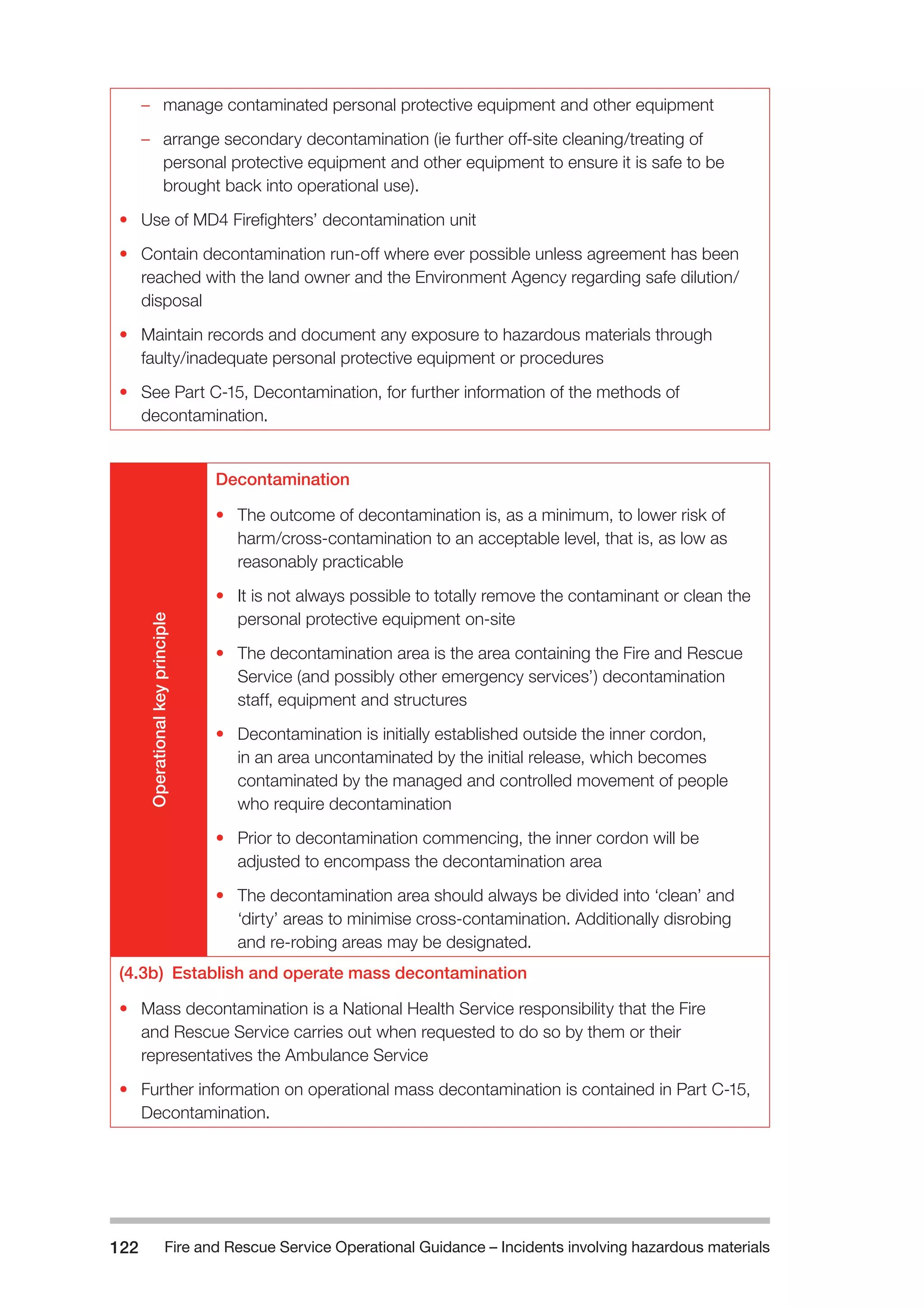 Fire and Rescue Service Operational Guidance – Incidents 122 involving hazardous materials 
–– manage contaminated personal protective equipment and other equipment 
–– arrange secondary decontamination (ie further off-site cleaning/treating of 
personal protective equipment and other equipment to ensure it is safe to be 
brought back into operational use). 
• Use of MD4 Firefighters’ decontamination unit 
• Contain decontamination run-off where ever possible unless agreement has been 
reached with the land owner and the Environment Agency regarding safe dilution/ 
disposal 
• Maintain records and document any exposure to hazardous materials through 
faulty/inadequate personal protective equipment or procedures 
• See Part C-15, Decontamination, for further information of the methods of 
decontamination. 
Operational key principle 
Decontamination 
• The outcome of decontamination is, as a minimum, to lower risk of 
harm/cross-contamination to an acceptable level, that is, as low as 
reasonably practicable 
• It is not always possible to totally remove the contaminant or clean the 
personal protective equipment on-site 
• The decontamination area is the area containing the Fire and Rescue 
Service (and possibly other emergency services’) decontamination 
staff, equipment and structures 
• Decontamination is initially established outside the inner cordon, 
in an area uncontaminated by the initial release, which becomes 
contaminated by the managed and controlled movement of people 
who require decontamination 
• Prior to decontamination commencing, the inner cordon will be 
adjusted to encompass the decontamination area 
• The decontamination area should always be divided into ‘clean’ and 
‘dirty’ areas to minimise cross-contamination. Additionally disrobing 
and re-robing areas may be designated. 
(4.3b) Establish and operate mass decontamination 
• Mass decontamination is a National Health Service responsibility that the Fire 
and Rescue Service carries out when requested to do so by them or their 
representatives the Ambulance Service 
• Further information on operational mass decontamination is contained in Part C-15, 
Decontamination. 
 