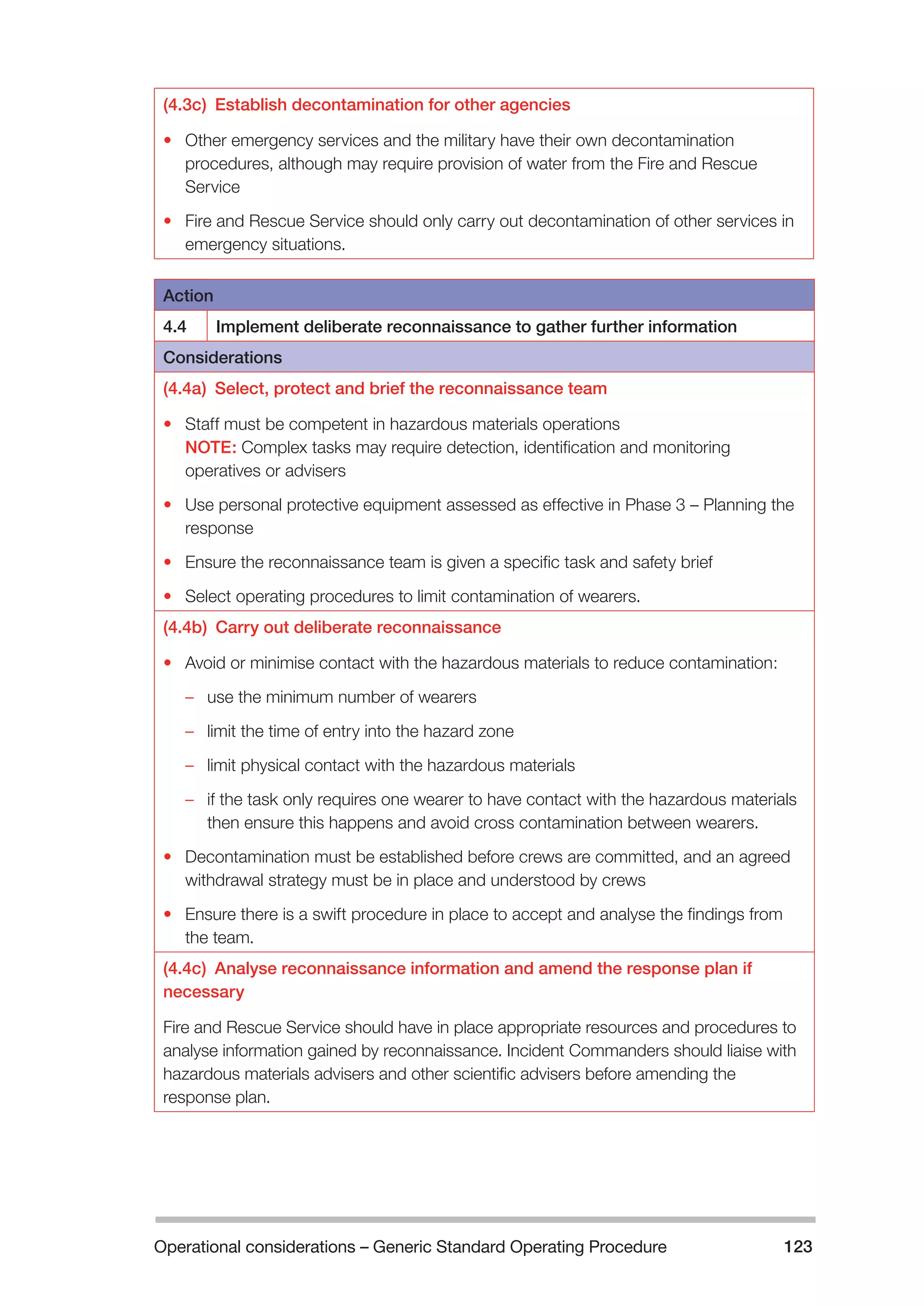 Operational considerations – Generic Standard Operating Procedure 123 
(4.3c) Establish decontamination for other agencies 
• Other emergency services and the military have their own decontamination 
procedures, although may require provision of water from the Fire and Rescue 
Service 
• Fire and Rescue Service should only carry out decontamination of other services in 
emergency situations. 
Action 
4.4 Implement deliberate reconnaissance to gather further information 
Considerations 
(4.4a) Select, protect and brief the reconnaissance team 
• Staff must be competent in hazardous materials operations 
NOTE: Complex tasks may require detection, identification and monitoring 
operatives or advisers 
• Use personal protective equipment assessed as effective in Phase 3 – Planning the 
response 
• Ensure the reconnaissance team is given a specific task and safety brief 
• Select operating procedures to limit contamination of wearers. 
(4.4b) Carry out deliberate reconnaissance 
• Avoid or minimise contact with the hazardous materials to reduce contamination: 
–– use the minimum number of wearers 
–– limit the time of entry into the hazard zone 
–– limit physical contact with the hazardous materials 
–– if the task only requires one wearer to have contact with the hazardous materials 
then ensure this happens and avoid cross contamination between wearers. 
• Decontamination must be established before crews are committed, and an agreed 
withdrawal strategy must be in place and understood by crews 
• Ensure there is a swift procedure in place to accept and analyse the findings from 
the team. 
(4.4c) Analyse reconnaissance information and amend the response plan if 
necessary 
Fire and Rescue Service should have in place appropriate resources and procedures to 
analyse information gained by reconnaissance. Incident Commanders should liaise with 
hazardous materials advisers and other scientific advisers before amending the 
response plan. 
 