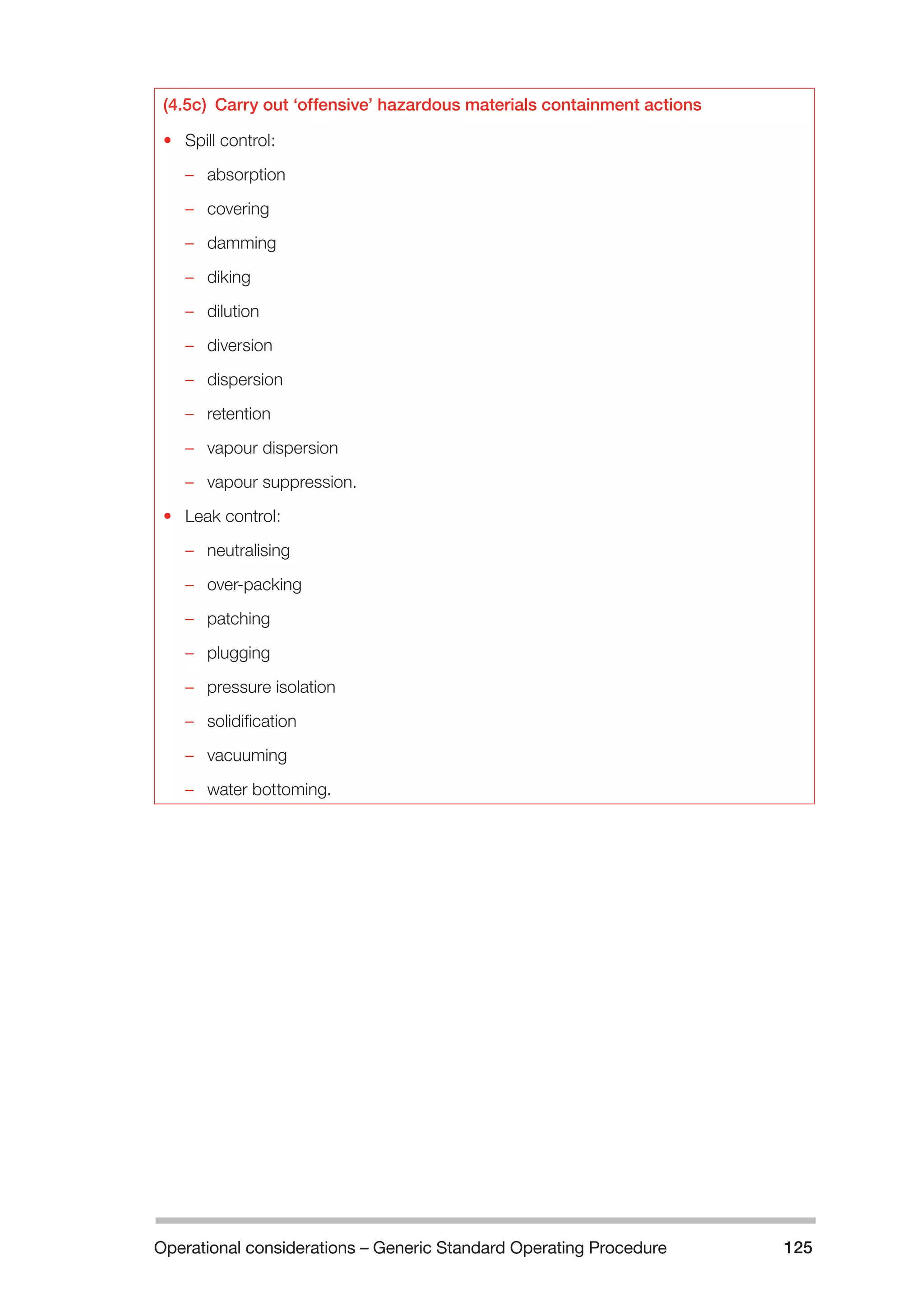 Operational considerations – Generic Standard Operating Procedure 125 
(4.5c) Carry out ‘offensive’ hazardous materials containment actions 
• Spill control: 
–– absorption 
–– covering 
–– damming 
–– diking 
–– dilution 
–– diversion 
–– dispersion 
–– retention 
–– vapour dispersion 
–– vapour suppression. 
• Leak control: 
–– neutralising 
–– over-packing 
–– patching 
–– plugging 
–– pressure isolation 
–– solidification 
–– vacuuming 
–– water bottoming. 
 