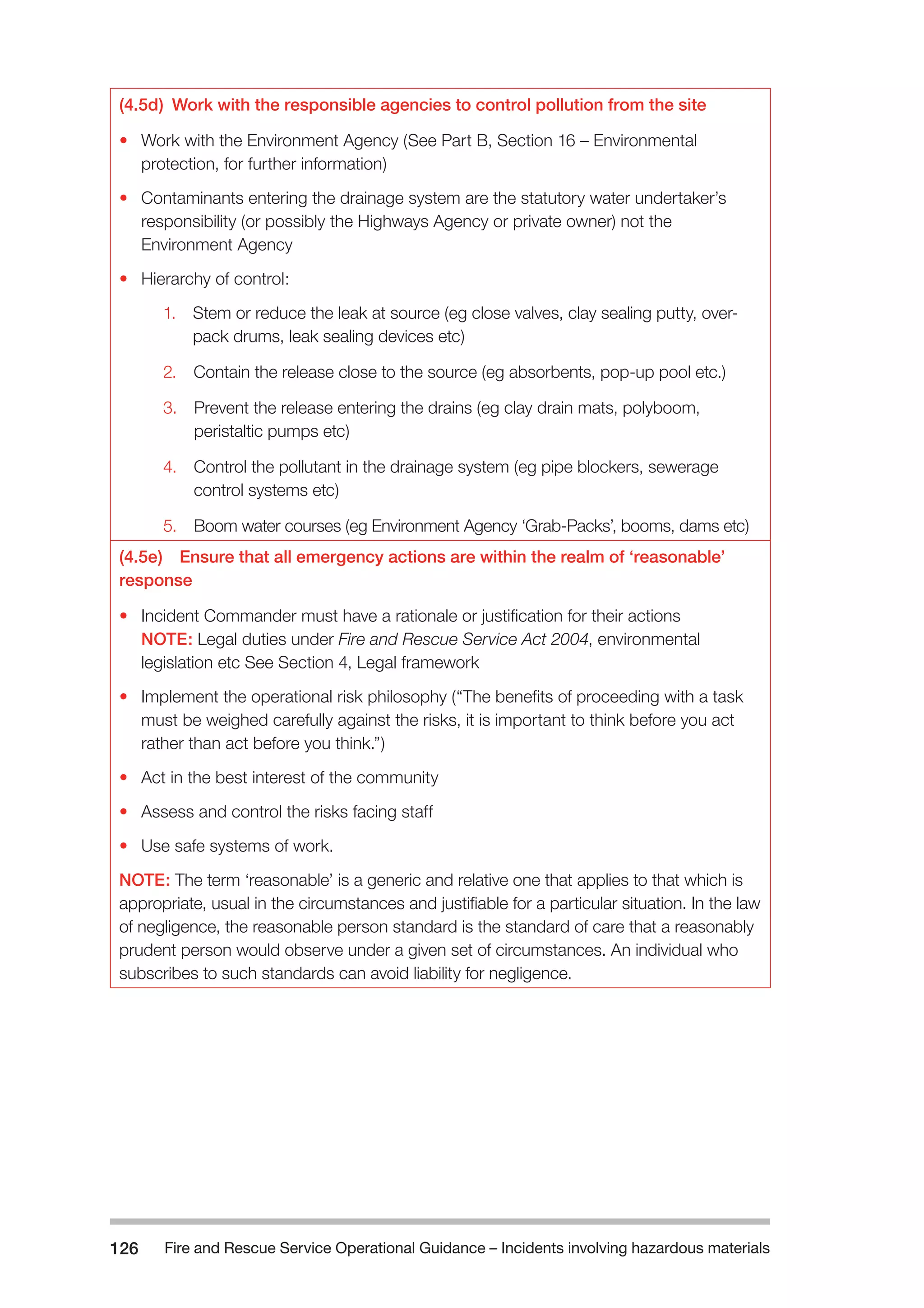 Fire and Rescue Service Operational Guidance – Incidents 126 involving hazardous materials 
(4.5d) Work with the responsible agencies to control pollution from the site 
• Work with the Environment Agency (See Part B, Section 16 – Environmental 
protection, for further information) 
• Contaminants entering the drainage system are the statutory water undertaker’s 
responsibility (or possibly the Highways Agency or private owner) not the 
Environment Agency 
• Hierarchy of control: 
1. Stem or reduce the leak at source (eg close valves, clay sealing putty, over-pack 
drums, leak sealing devices etc) 
2. Contain the release close to the source (eg absorbents, pop-up pool etc.) 
3. Prevent the release entering the drains (eg clay drain mats, polyboom, 
peristaltic pumps etc) 
4. Control the pollutant in the drainage system (eg pipe blockers, sewerage 
control systems etc) 
5. Boom water courses (eg Environment Agency ‘Grab-Packs’, booms, dams etc) 
(4.5e) Ensure that all emergency actions are within the realm of ‘reasonable’ 
response 
• Incident Commander must have a rationale or justification for their actions 
NOTE: Legal duties under Fire and Rescue Service Act 2004, environmental 
legislation etc See Section 4, Legal framework 
• Implement the operational risk philosophy (“The benefits of proceeding with a task 
must be weighed carefully against the risks, it is important to think before you act 
rather than act before you think.”) 
• Act in the best interest of the community 
• Assess and control the risks facing staff 
• Use safe systems of work. 
NOTE: The term ‘reasonable’ is a generic and relative one that applies to that which is 
appropriate, usual in the circumstances and justifiable for a particular situation. In the law 
of negligence, the reasonable person standard is the standard of care that a reasonably 
prudent person would observe under a given set of circumstances. An individual who 
subscribes to such standards can avoid liability for negligence. 
 