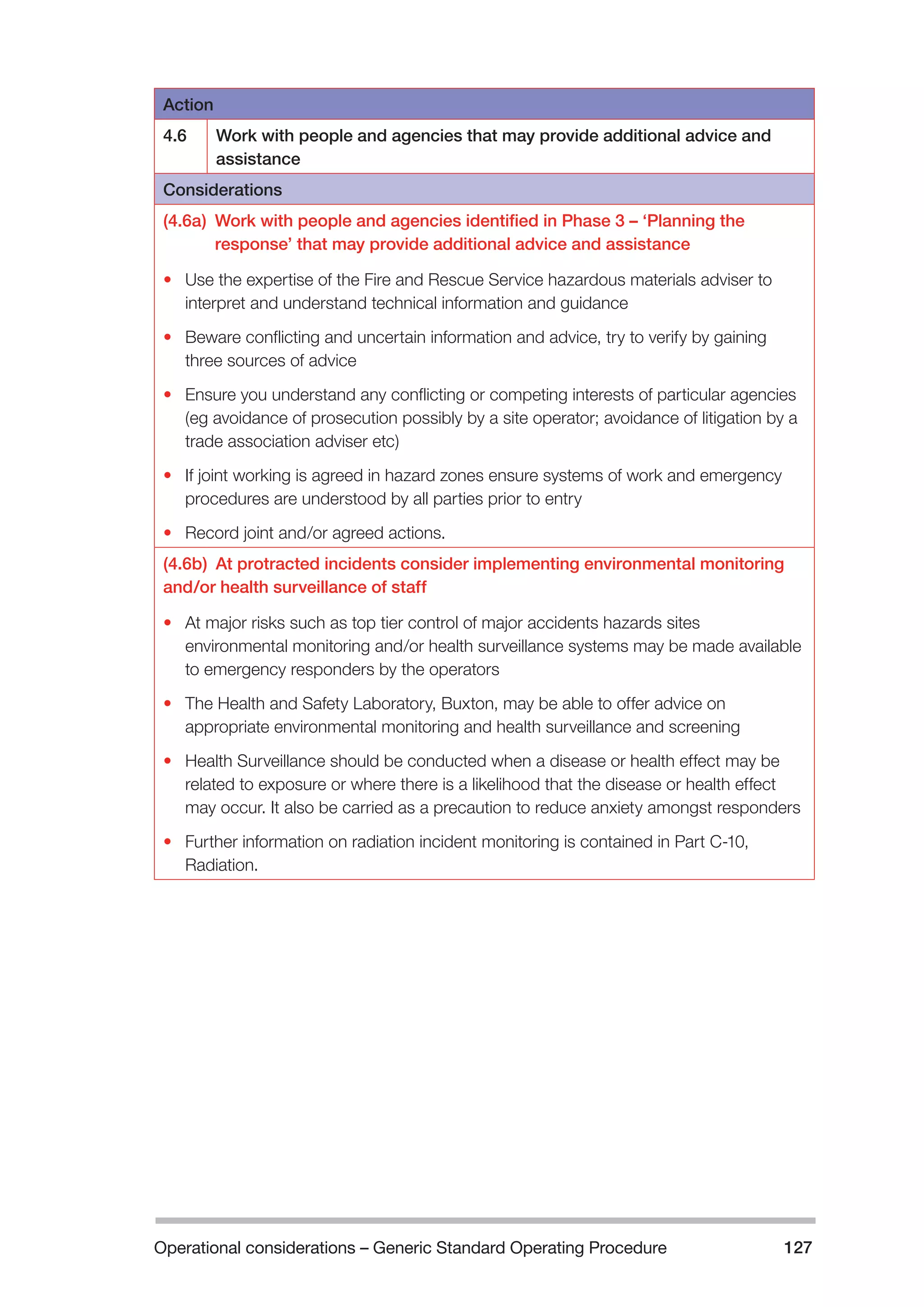 Operational considerations – Generic Standard Operating Procedure 127 
Action 
4.6 Work with people and agencies that may provide additional advice and 
assistance 
Considerations 
(4.6a) Work with people and agencies identified in Phase 3 – ‘Planning the 
response’ that may provide additional advice and assistance 
• Use the expertise of the Fire and Rescue Service hazardous materials adviser to 
interpret and understand technical information and guidance 
• Beware conflicting and uncertain information and advice, try to verify by gaining 
three sources of advice 
• Ensure you understand any conflicting or competing interests of particular agencies 
(eg avoidance of prosecution possibly by a site operator; avoidance of litigation by a 
trade association adviser etc) 
• If joint working is agreed in hazard zones ensure systems of work and emergency 
procedures are understood by all parties prior to entry 
• Record joint and/or agreed actions. 
(4.6b) At protracted incidents consider implementing environmental monitoring 
and/or health surveillance of staff 
• At major risks such as top tier control of major accidents hazards sites 
environmental monitoring and/or health surveillance systems may be made available 
to emergency responders by the operators 
• The Health and Safety Laboratory, Buxton, may be able to offer advice on 
appropriate environmental monitoring and health surveillance and screening 
• Health Surveillance should be conducted when a disease or health effect may be 
related to exposure or where there is a likelihood that the disease or health effect 
may occur. It also be carried as a precaution to reduce anxiety amongst responders 
• Further information on radiation incident monitoring is contained in Part C-10, 
Radiation. 
 