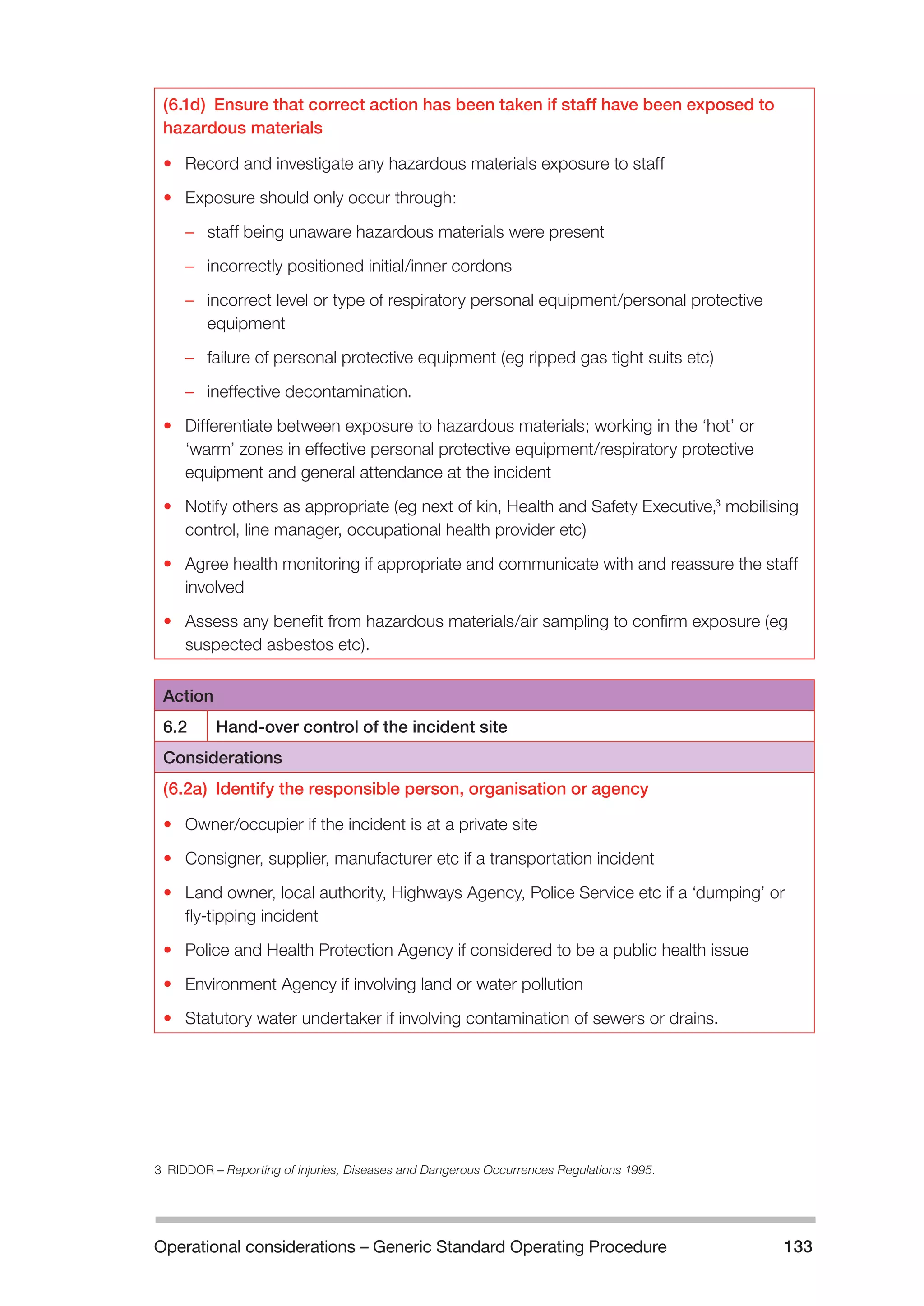 Operational considerations – Generic Standard Operating Procedure 133 
(6.1d) Ensure that correct action has been taken if staff have been exposed to 
hazardous materials 
• Record and investigate any hazardous materials exposure to staff 
• Exposure should only occur through: 
–– staff being unaware hazardous materials were present 
–– incorrectly positioned initial/inner cordons 
–– incorrect level or type of respiratory personal equipment/personal protective 
equipment 
–– failure of personal protective equipment (eg ripped gas tight suits etc) 
–– ineffective decontamination. 
• Differentiate between exposure to hazardous materials; working in the ‘hot’ or 
‘warm’ zones in effective personal protective equipment/respiratory protective 
equipment and general attendance at the incident 
• Notify others as appropriate (eg next of kin, Health and Safety Executive,3 mobilising 
control, line manager, occupational health provider etc) 
• Agree health monitoring if appropriate and communicate with and reassure the staff 
involved 
• Assess any benefit from hazardous materials/air sampling to confirm exposure (eg 
suspected asbestos etc). 
Action 
6.2 Hand-over control of the incident site 
Considerations 
(6.2a) Identify the responsible person, organisation or agency 
• Owner/occupier if the incident is at a private site 
• Consigner, supplier, manufacturer etc if a transportation incident 
• Land owner, local authority, Highways Agency, Police Service etc if a ‘dumping’ or 
fly-tipping incident 
• Police and Health Protection Agency if considered to be a public health issue 
• Environment Agency if involving land or water pollution 
• Statutory water undertaker if involving contamination of sewers or drains. 
3 RIDDOR – Reporting of Injuries, Diseases and Dangerous Occurrences Regulations 1995. 
 