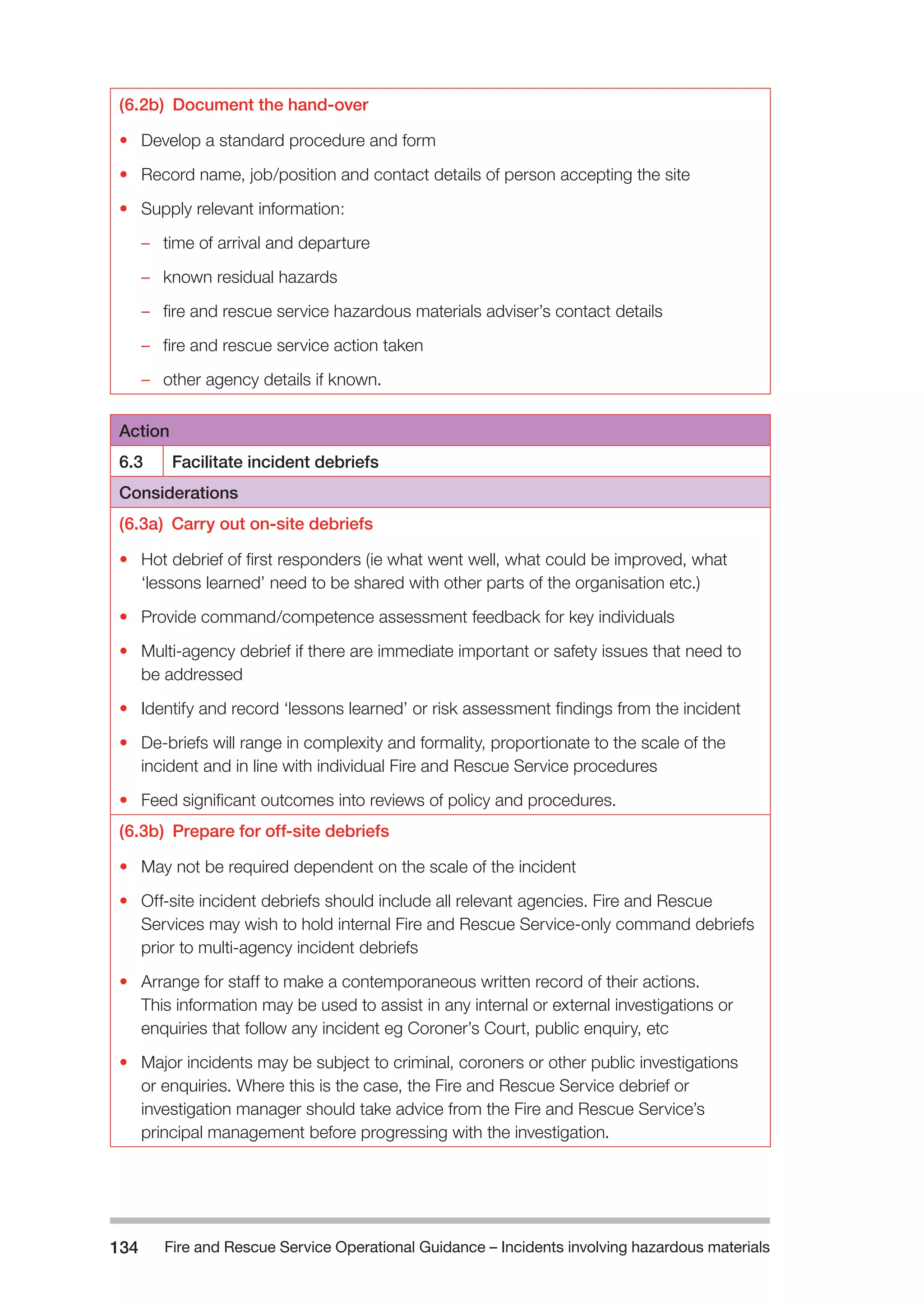 Fire and Rescue Service Operational Guidance – Incidents 134 involving hazardous materials 
(6.2b) Document the hand-over 
• Develop a standard procedure and form 
• Record name, job/position and contact details of person accepting the site 
• Supply relevant information: 
–– time of arrival and departure 
–– known residual hazards 
–– fire and rescue service hazardous materials adviser’s contact details 
–– fire and rescue service action taken 
–– other agency details if known. 
Action 
6.3 Facilitate incident debriefs 
Considerations 
(6.3a) Carry out on-site debriefs 
• Hot debrief of first responders (ie what went well, what could be improved, what 
‘lessons learned’ need to be shared with other parts of the organisation etc.) 
• Provide command/competence assessment feedback for key individuals 
• Multi-agency debrief if there are immediate important or safety issues that need to 
be addressed 
• Identify and record ‘lessons learned’ or risk assessment findings from the incident 
• De-briefs will range in complexity and formality, proportionate to the scale of the 
incident and in line with individual Fire and Rescue Service procedures 
• Feed significant outcomes into reviews of policy and procedures. 
(6.3b) Prepare for off-site debriefs 
• May not be required dependent on the scale of the incident 
• Off-site incident debriefs should include all relevant agencies. Fire and Rescue 
Services may wish to hold internal Fire and Rescue Service-only command debriefs 
prior to multi-agency incident debriefs 
• Arrange for staff to make a contemporaneous written record of their actions. 
This information may be used to assist in any internal or external investigations or 
enquiries that follow any incident eg Coroner’s Court, public enquiry, etc 
• Major incidents may be subject to criminal, coroners or other public investigations 
or enquiries. Where this is the case, the Fire and Rescue Service debrief or 
investigation manager should take advice from the Fire and Rescue Service’s 
principal management before progressing with the investigation. 
 