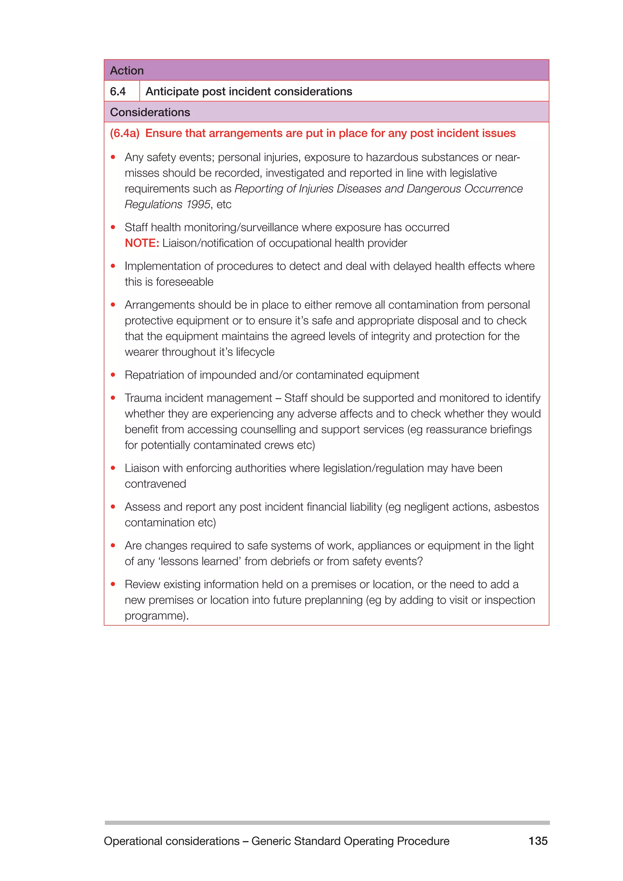 Operational considerations – Generic Standard Operating Procedure 135 
Action 
6.4 Anticipate post incident considerations 
Considerations 
(6.4a) Ensure that arrangements are put in place for any post incident issues 
• Any safety events; personal injuries, exposure to hazardous substances or near-misses 
should be recorded, investigated and reported in line with legislative 
requirements such as Reporting of Injuries Diseases and Dangerous Occurrence 
Regulations 1995, etc 
• Staff health monitoring/surveillance where exposure has occurred 
NOTE: Liaison/notification of occupational health provider 
• Implementation of procedures to detect and deal with delayed health effects where 
this is foreseeable 
• Arrangements should be in place to either remove all contamination from personal 
protective equipment or to ensure it’s safe and appropriate disposal and to check 
that the equipment maintains the agreed levels of integrity and protection for the 
wearer throughout it’s lifecycle 
• Repatriation of impounded and/or contaminated equipment 
• Trauma incident management – Staff should be supported and monitored to identify 
whether they are experiencing any adverse affects and to check whether they would 
benefit from accessing counselling and support services (eg reassurance briefings 
for potentially contaminated crews etc) 
• Liaison with enforcing authorities where legislation/regulation may have been 
contravened 
• Assess and report any post incident financial liability (eg negligent actions, asbestos 
contamination etc) 
• Are changes required to safe systems of work, appliances or equipment in the light 
of any ‘lessons learned’ from debriefs or from safety events? 
• Review existing information held on a premises or location, or the need to add a 
new premises or location into future preplanning (eg by adding to visit or inspection 
programme). 
 