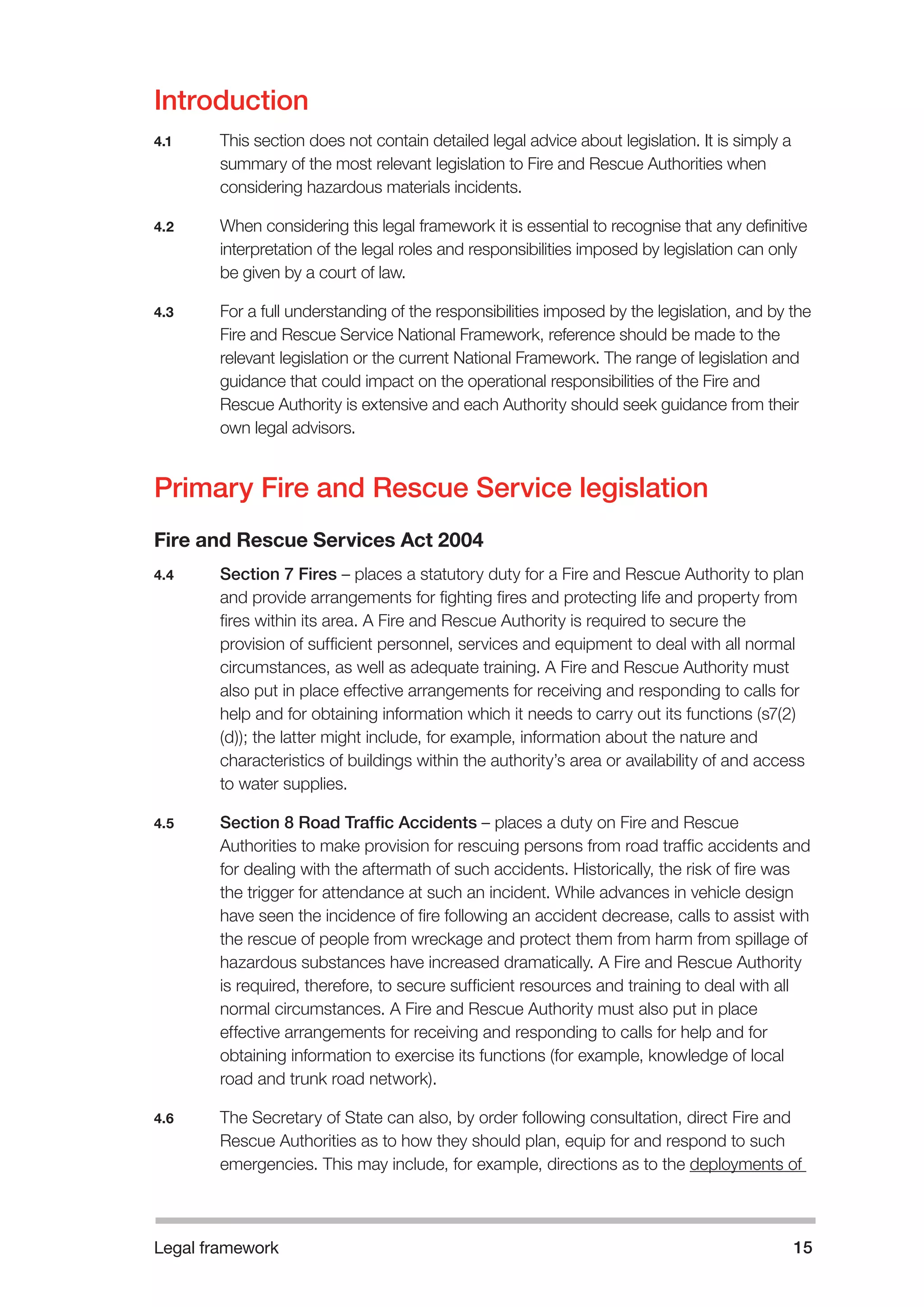 Legal framework 15 
Introduction 
4.1 This section does not contain detailed legal advice about legislation. It is simply a 
summary of the most relevant legislation to Fire and Rescue Authorities when 
considering hazardous materials incidents. 
4.2 When considering this legal framework it is essential to recognise that any definitive 
interpretation of the legal roles and responsibilities imposed by legislation can only 
be given by a court of law. 
4.3 For a full understanding of the responsibilities imposed by the legislation, and by the 
Fire and Rescue Service National Framework, reference should be made to the 
relevant legislation or the current National Framework. The range of legislation and 
guidance that could impact on the operational responsibilities of the Fire and 
Rescue Authority is extensive and each Authority should seek guidance from their 
own legal advisors. 
Primary Fire and Rescue Service legislation 
Fire and Rescue Services Act 2004 
4.4 Section 7 Fires – places a statutory duty for a Fire and Rescue Authority to plan 
and provide arrangements for fighting fires and protecting life and property from 
fires within its area. A Fire and Rescue Authority is required to secure the 
provision of sufficient personnel, services and equipment to deal with all normal 
circumstances, as well as adequate training. A Fire and Rescue Authority must 
also put in place effective arrangements for receiving and responding to calls for 
help and for obtaining information which it needs to carry out its functions (s7(2) 
(d)); the latter might include, for example, information about the nature and 
characteristics of buildings within the authority’s area or availability of and access 
to water supplies. 
4.5 Section 8 Road Traffic Accidents – places a duty on Fire and Rescue 
Authorities to make provision for rescuing persons from road traffic accidents and 
for dealing with the aftermath of such accidents. Historically, the risk of fire was 
the trigger for attendance at such an incident. While advances in vehicle design 
have seen the incidence of fire following an accident decrease, calls to assist with 
the rescue of people from wreckage and protect them from harm from spillage of 
hazardous substances have increased dramatically. A Fire and Rescue Authority 
is required, therefore, to secure sufficient resources and training to deal with all 
normal circumstances. A Fire and Rescue Authority must also put in place 
effective arrangements for receiving and responding to calls for help and for 
obtaining information to exercise its functions (for example, knowledge of local 
road and trunk road network). 
4.6 The Secretary of State can also, by order following consultation, direct Fire and 
Rescue Authorities as to how they should plan, equip for and respond to such 
emergencies. This may include, for example, directions as to the deployments of 
 