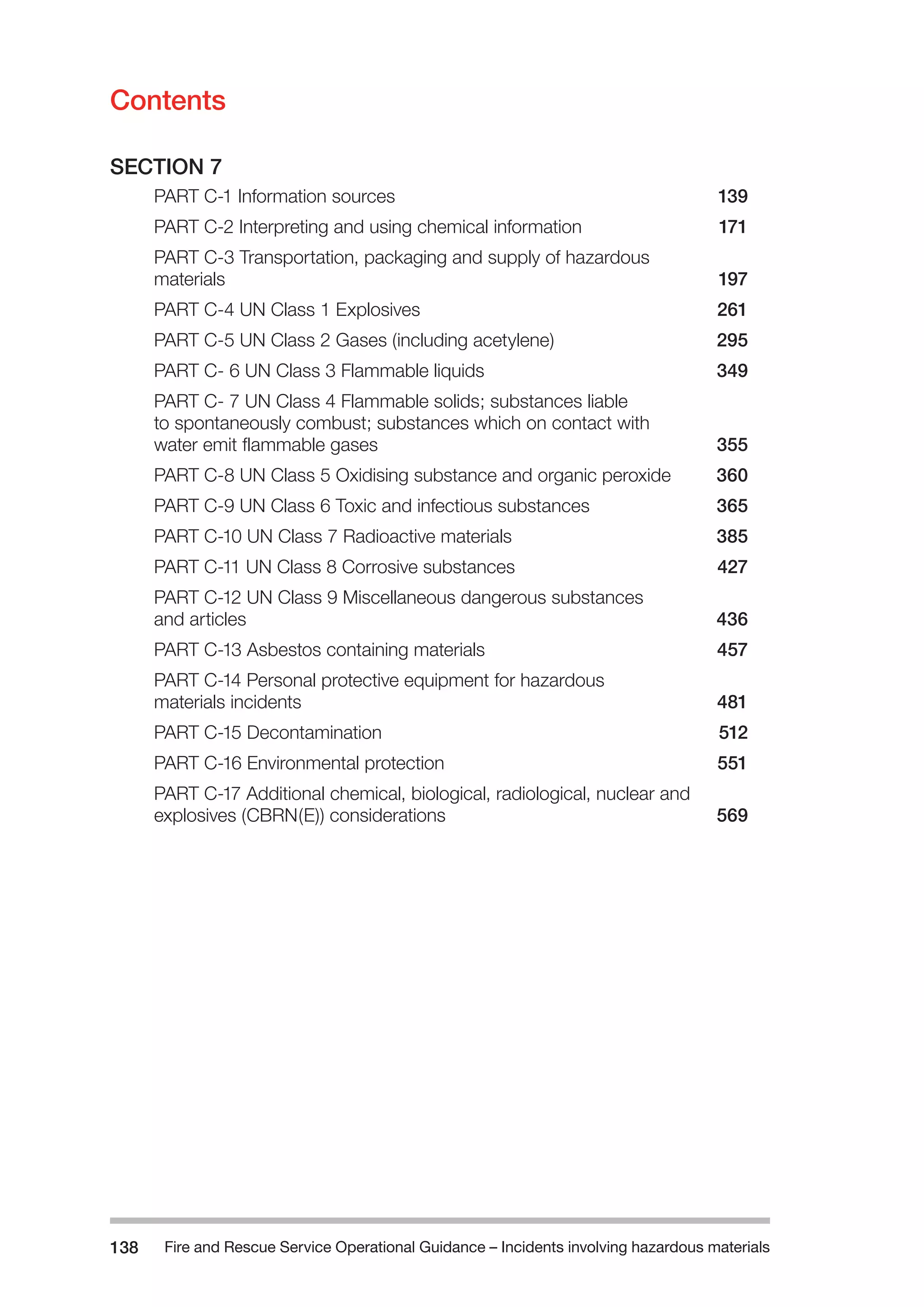 Fire and Rescue Service Operational Guidance – Incidents 138 involving hazardous materials 
Contents 
SECTION 7 
PART C-1 Information sources 139 
PART C-2 Interpreting and using chemical information 171 
PART C-3 Transportation, packaging and supply of hazardous 
materials 197 
PART C-4 UN Class 1 Explosives 261 
PART C-5 UN Class 2 Gases (including acetylene) 295 
PART C- 6 UN Class 3 Flammable liquids 349 
PART C- 7 UN Class 4 Flammable solids; substances liable 
to spontaneously combust; substances which on contact with 
water emit flammable gases 355 
PART C-8 UN Class 5 Oxidising substance and organic peroxide 360 
PART C-9 UN Class 6 Toxic and infectious substances 365 
PART C-10 UN Class 7 Radioactive materials 385 
PART C-11 UN Class 8 Corrosive substances 427 
PART C-12 UN Class 9 Miscellaneous dangerous substances 
and articles 436 
PART C-13 Asbestos containing materials 457 
PART C-14 Personal protective equipment for hazardous 
materials incidents 481 
PART C-15 Decontamination 512 
PART C-16 Environmental protection 551 
PART C-17 Additional chemical, biological, radiological, nuclear and 
explosives (CBRN(E)) considerations 569 
 