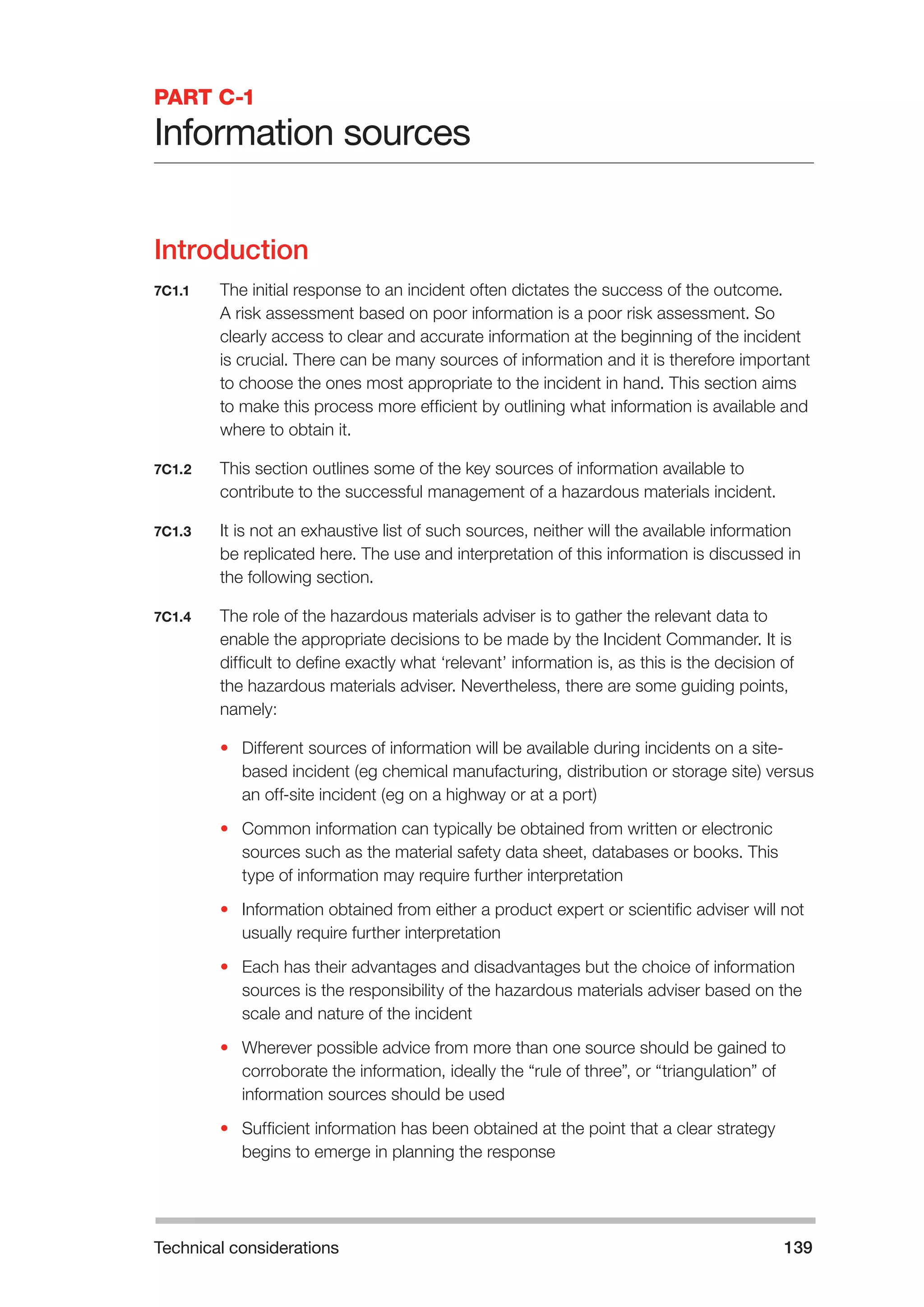 Technical considerations 139 
PART C-1 
Information sources 
Introduction 
7C1.1 The initial response to an incident often dictates the success of the outcome. 
A risk assessment based on poor information is a poor risk assessment. So 
clearly access to clear and accurate information at the beginning of the incident 
is crucial. There can be many sources of information and it is therefore important 
to choose the ones most appropriate to the incident in hand. This section aims 
to make this process more efficient by outlining what information is available and 
where to obtain it. 
7C1.2 This section outlines some of the key sources of information available to 
contribute to the successful management of a hazardous materials incident. 
7C1.3 It is not an exhaustive list of such sources, neither will the available information 
be replicated here. The use and interpretation of this information is discussed in 
the following section. 
7C1.4 The role of the hazardous materials adviser is to gather the relevant data to 
enable the appropriate decisions to be made by the Incident Commander. It is 
difficult to define exactly what ‘relevant’ information is, as this is the decision of 
the hazardous materials adviser. Nevertheless, there are some guiding points, 
namely: 
• Different sources of information will be available during incidents on a site-based 
incident (eg chemical manufacturing, distribution or storage site) versus 
an off-site incident (eg on a highway or at a port) 
• Common information can typically be obtained from written or electronic 
sources such as the material safety data sheet, databases or books. This 
type of information may require further interpretation 
• Information obtained from either a product expert or scientific adviser will not 
usually require further interpretation 
• Each has their advantages and disadvantages but the choice of information 
sources is the responsibility of the hazardous materials adviser based on the 
scale and nature of the incident 
• Wherever possible advice from more than one source should be gained to 
corroborate the information, ideally the “rule of three”, or “triangulation” of 
information sources should be used 
• Sufficient information has been obtained at the point that a clear strategy 
begins to emerge in planning the response 
 