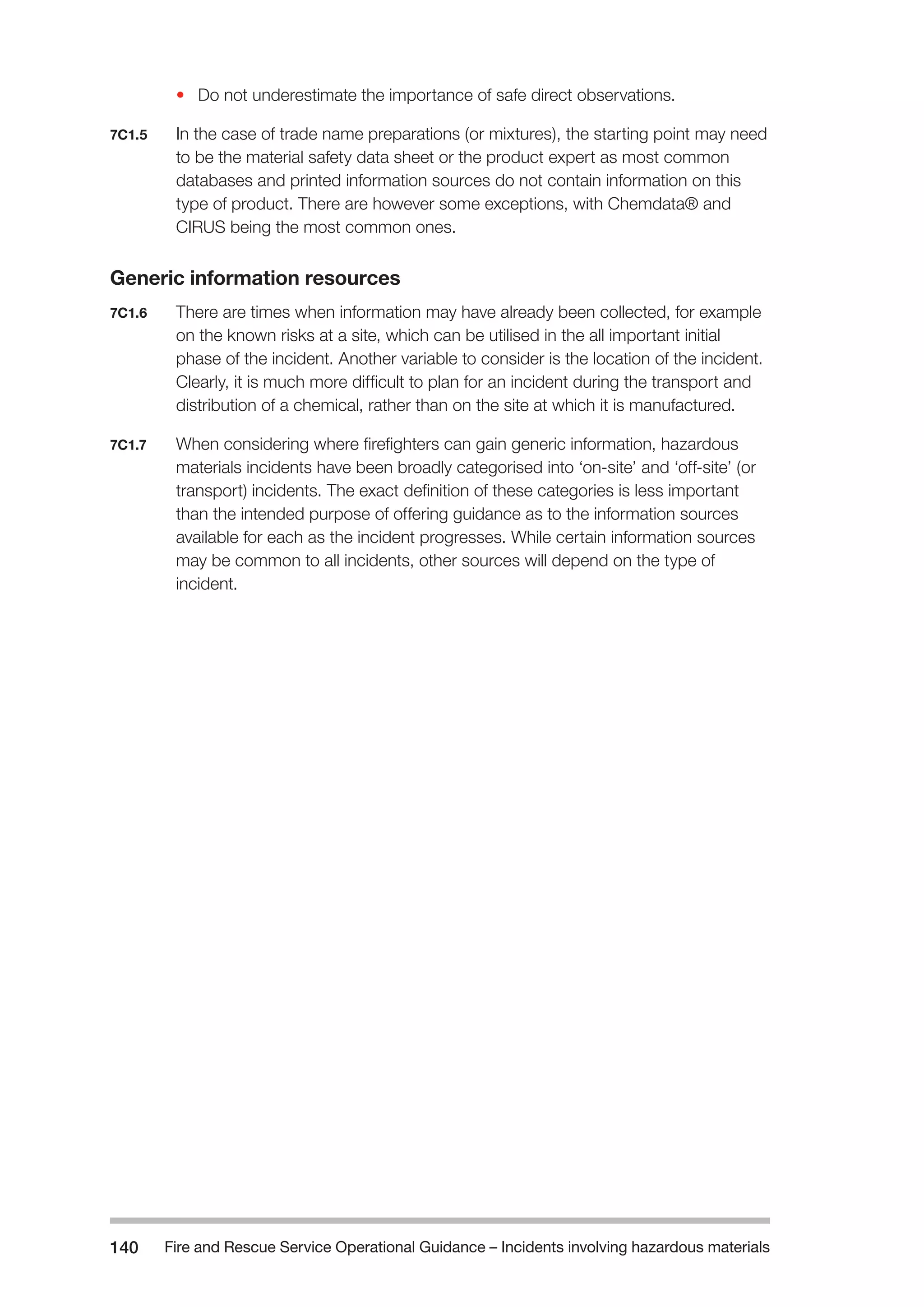 Fire and Rescue Service Operational Guidance – Incidents 140 involving hazardous materials 
• Do not underestimate the importance of safe direct observations. 
7C1.5 In the case of trade name preparations (or mixtures), the starting point may need 
to be the material safety data sheet or the product expert as most common 
databases and printed information sources do not contain information on this 
type of product. There are however some exceptions, with Chemdata® and 
CIRUS being the most common ones. 
Generic information resources 
7C1.6 There are times when information may have already been collected, for example 
on the known risks at a site, which can be utilised in the all important initial 
phase of the incident. Another variable to consider is the location of the incident. 
Clearly, it is much more difficult to plan for an incident during the transport and 
distribution of a chemical, rather than on the site at which it is manufactured. 
7C1.7 When considering where firefighters can gain generic information, hazardous 
materials incidents have been broadly categorised into ‘on-site’ and ‘off-site’ (or 
transport) incidents. The exact definition of these categories is less important 
than the intended purpose of offering guidance as to the information sources 
available for each as the incident progresses. While certain information sources 
may be common to all incidents, other sources will depend on the type of 
incident. 
 