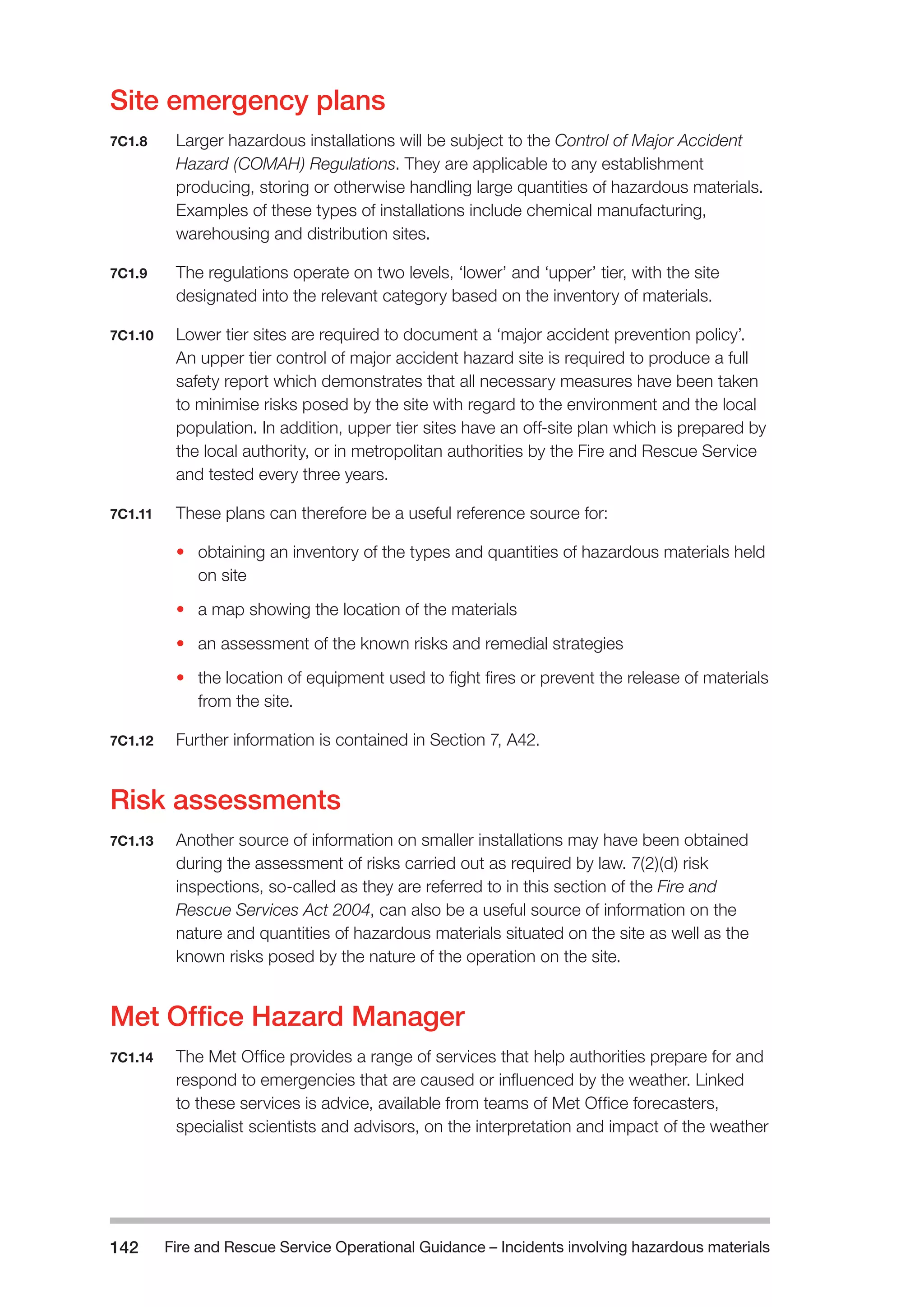 Fire and Rescue Service Operational Guidance – Incidents 142 involving hazardous materials 
Site emergency plans 
7C1.8 Larger hazardous installations will be subject to the Control of Major Accident 
Hazard (COMAH) Regulations. They are applicable to any establishment 
producing, storing or otherwise handling large quantities of hazardous materials. 
Examples of these types of installations include chemical manufacturing, 
warehousing and distribution sites. 
7C1.9 The regulations operate on two levels, ‘lower’ and ‘upper’ tier, with the site 
designated into the relevant category based on the inventory of materials. 
7C1.10 Lower tier sites are required to document a ‘major accident prevention policy’. 
An upper tier control of major accident hazard site is required to produce a full 
safety report which demonstrates that all necessary measures have been taken 
to minimise risks posed by the site with regard to the environment and the local 
population. In addition, upper tier sites have an off-site plan which is prepared by 
the local authority, or in metropolitan authorities by the Fire and Rescue Service 
and tested every three years. 
7C1.11 These plans can therefore be a useful reference source for: 
• obtaining an inventory of the types and quantities of hazardous materials held 
on site 
• a map showing the location of the materials 
• an assessment of the known risks and remedial strategies 
• the location of equipment used to fight fires or prevent the release of materials 
from the site. 
7C1.12 Further information is contained in Section 7, A42. 
Risk assessments 
7C1.13 Another source of information on smaller installations may have been obtained 
during the assessment of risks carried out as required by law. 7(2)(d) risk 
inspections, so-called as they are referred to in this section of the Fire and 
Rescue Services Act 2004, can also be a useful source of information on the 
nature and quantities of hazardous materials situated on the site as well as the 
known risks posed by the nature of the operation on the site. 
Met Office Hazard Manager 
7C1.14 The Met Office provides a range of services that help authorities prepare for and 
respond to emergencies that are caused or influenced by the weather. Linked 
to these services is advice, available from teams of Met Office forecasters, 
specialist scientists and advisors, on the interpretation and impact of the weather 
 
