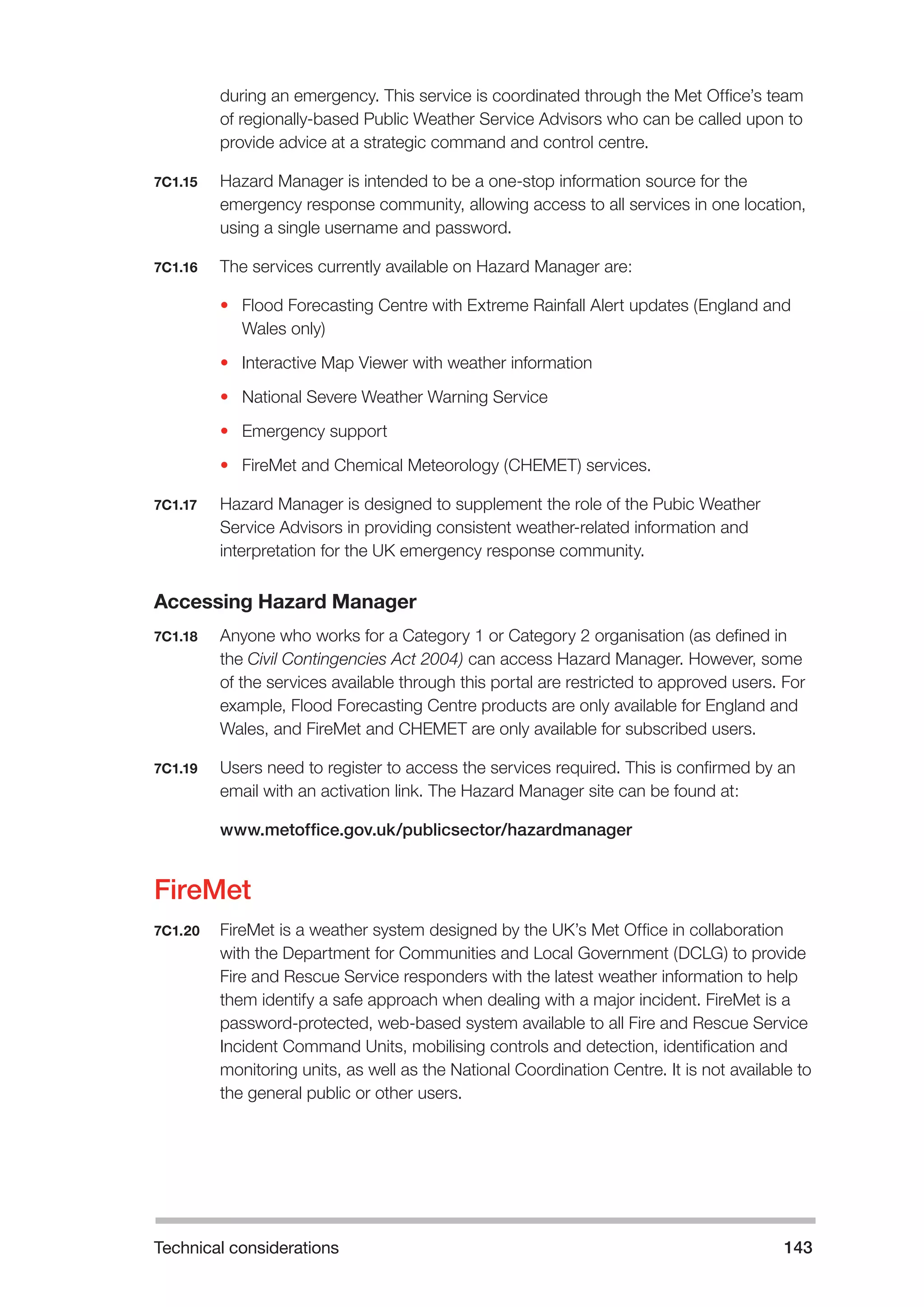 Technical considerations 143 
during an emergency. This service is coordinated through the Met Office’s team 
of regionally-based Public Weather Service Advisors who can be called upon to 
provide advice at a strategic command and control centre. 
7C1.15 Hazard Manager is intended to be a one-stop information source for the 
emergency response community, allowing access to all services in one location, 
using a single username and password. 
7C1.16 The services currently available on Hazard Manager are: 
• Flood Forecasting Centre with Extreme Rainfall Alert updates (England and 
Wales only) 
• Interactive Map Viewer with weather information 
• National Severe Weather Warning Service 
• Emergency support 
• FireMet and Chemical Meteorology (CHEMET) services. 
7C1.17 Hazard Manager is designed to supplement the role of the Pubic Weather 
Service Advisors in providing consistent weather-related information and 
interpretation for the UK emergency response community. 
Accessing Hazard Manager 
7C1.18 Anyone who works for a Category 1 or Category 2 organisation (as defined in 
the Civil Contingencies Act 2004) can access Hazard Manager. However, some 
of the services available through this portal are restricted to approved users. For 
example, Flood Forecasting Centre products are only available for England and 
Wales, and FireMet and CHEMET are only available for subscribed users. 
7C1.19 Users need to register to access the services required. This is confirmed by an 
email with an activation link. The Hazard Manager site can be found at: 
www.metoffice.gov.uk/publicsector/hazardmanager 
FireMet 
7C1.20 FireMet is a weather system designed by the UK’s Met Office in collaboration 
with the Department for Communities and Local Government (DCLG) to provide 
Fire and Rescue Service responders with the latest weather information to help 
them identify a safe approach when dealing with a major incident. FireMet is a 
password-protected, web-based system available to all Fire and Rescue Service 
Incident Command Units, mobilising controls and detection, identification and 
monitoring units, as well as the National Coordination Centre. It is not available to 
the general public or other users. 
 