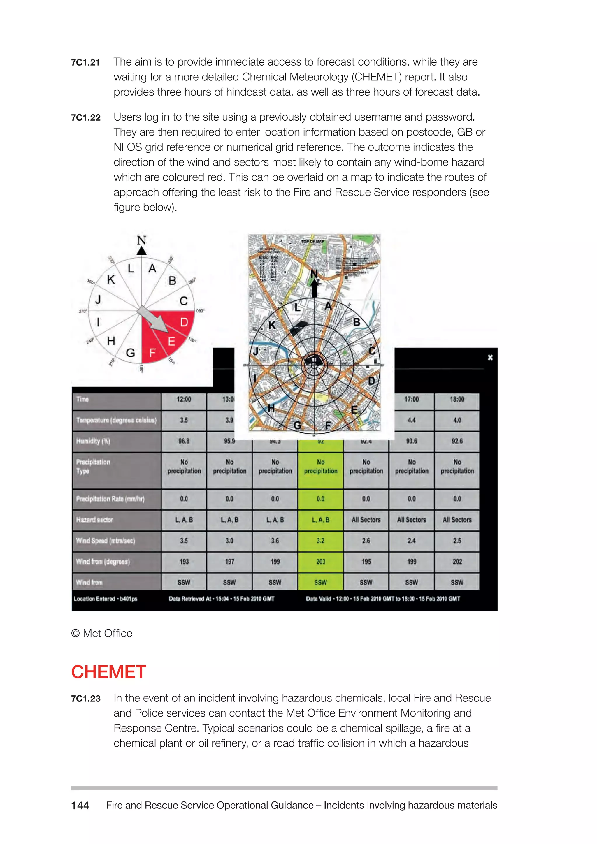 Fire and Rescue Service Operational Guidance – Incidents 144 involving hazardous materials 
7C1.21 The aim is to provide immediate access to forecast conditions, while they are 
waiting for a more detailed Chemical Meteorology (CHEMET) report. It also 
provides three hours of hindcast data, as well as three hours of forecast data. 
7C1.22 Users log in to the site using a previously obtained username and password. 
They are then required to enter location information based on postcode, GB or 
NI OS grid reference or numerical grid reference. The outcome indicates the 
direction of the wind and sectors most likely to contain any wind-borne hazard 
which are coloured red. This can be overlaid on a map to indicate the routes of 
approach offering the least risk to the Fire and Rescue Service responders (see 
figure below). 
© Met Office 
CHEMET 
7C1.23 In the event of an incident involving hazardous chemicals, local Fire and Rescue 
and Police services can contact the Met Office Environment Monitoring and 
Response Centre. Typical scenarios could be a chemical spillage, a fire at a 
chemical plant or oil refinery, or a road traffic collision in which a hazardous 
 