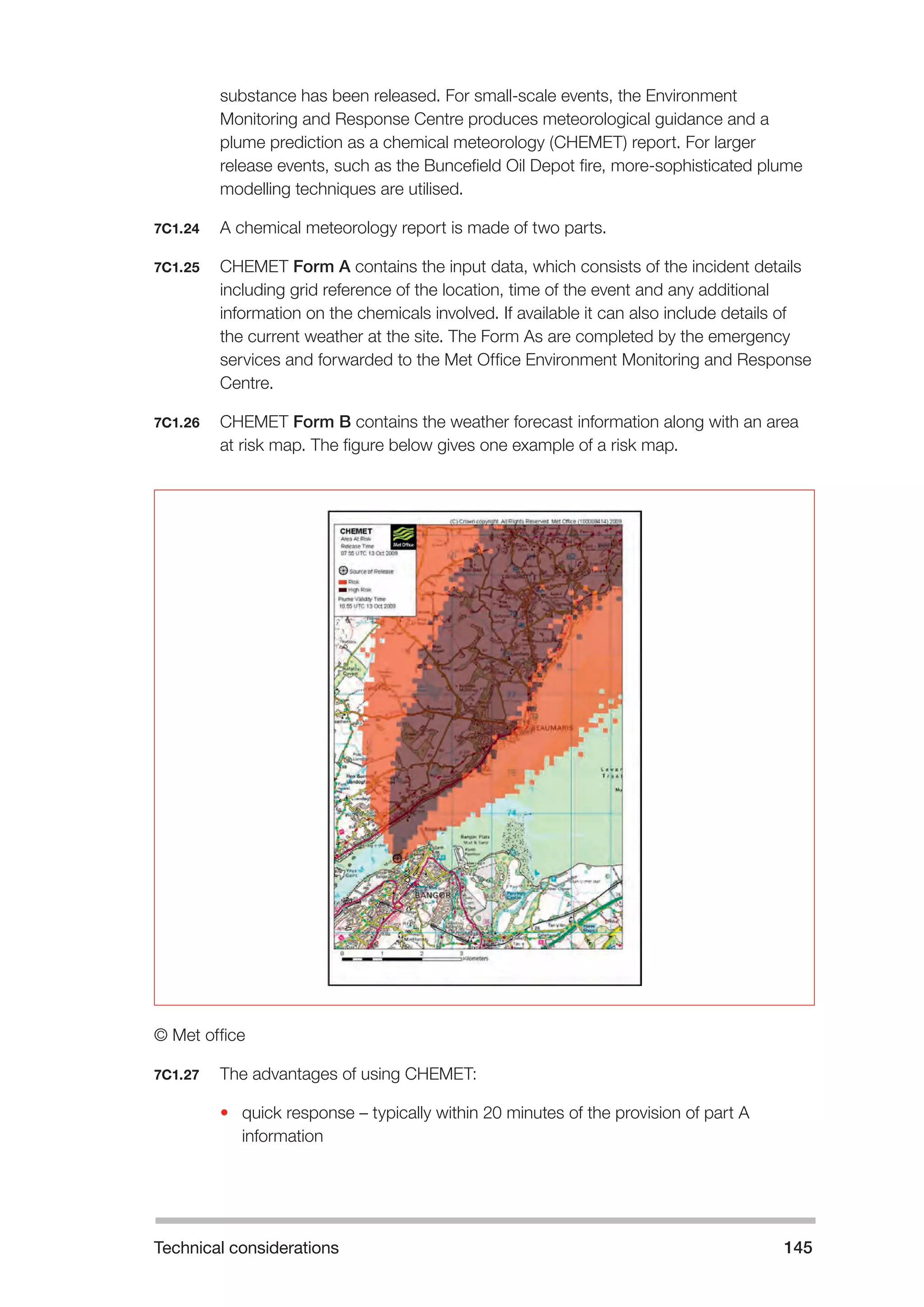 Technical considerations 145 
substance has been released. For small-scale events, the Environment 
Monitoring and Response Centre produces meteorological guidance and a 
plume prediction as a chemical meteorology (CHEMET) report. For larger 
release events, such as the Buncefield Oil Depot fire, more-sophisticated plume 
modelling techniques are utilised. 
7C1.24 A chemical meteorology report is made of two parts. 
7C1.25 CHEMET Form A contains the input data, which consists of the incident details 
including grid reference of the location, time of the event and any additional 
information on the chemicals involved. If available it can also include details of 
the current weather at the site. The Form As are completed by the emergency 
services and forwarded to the Met Office Environment Monitoring and Response 
Centre. 
7C1.26 CHEMET Form B contains the weather forecast information along with an area 
at risk map. The figure below gives one example of a risk map. 
© Met office 
7C1.27 The advantages of using CHEMET: 
• quick response – typically within 20 minutes of the provision of part A 
information 
 