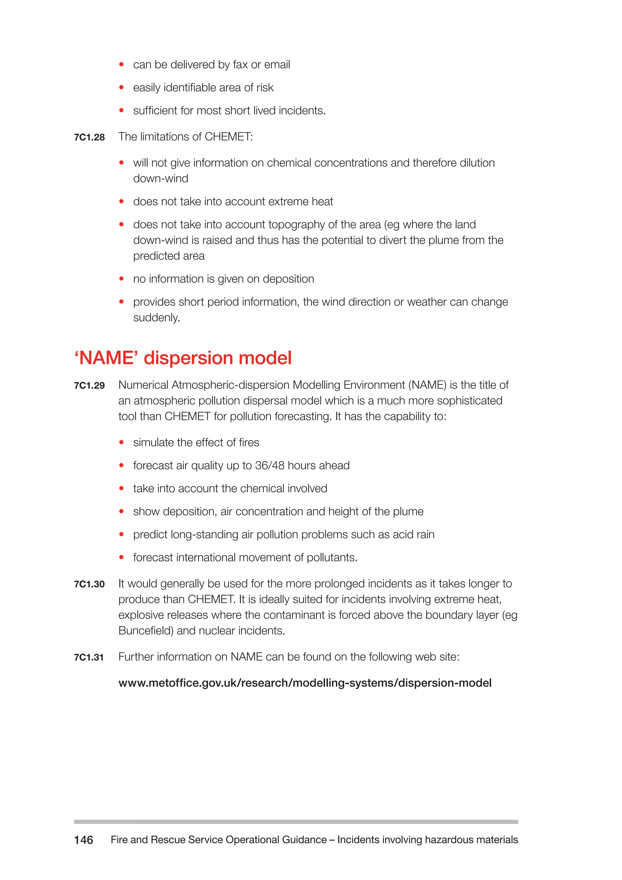 Fire and Rescue Service Operational Guidance – Incidents 146 involving hazardous materials 
• can be delivered by fax or email 
• easily identifiable area of risk 
• sufficient for most short lived incidents. 
7C1.28 The limitations of CHEMET: 
• will not give information on chemical concentrations and therefore dilution 
down-wind 
• does not take into account extreme heat 
• does not take into account topography of the area (eg where the land 
down-wind is raised and thus has the potential to divert the plume from the 
predicted area 
• no information is given on deposition 
• provides short period information, the wind direction or weather can change 
suddenly. 
‘NAME’ dispersion model 
7C1.29 Numerical Atmospheric-dispersion Modelling Environment (NAME) is the title of 
an atmospheric pollution dispersal model which is a much more sophisticated 
tool than CHEMET for pollution forecasting. It has the capability to: 
• simulate the effect of fires 
• forecast air quality up to 36/48 hours ahead 
• take into account the chemical involved 
• show deposition, air concentration and height of the plume 
• predict long-standing air pollution problems such as acid rain 
• forecast international movement of pollutants. 
7C1.30 It would generally be used for the more prolonged incidents as it takes longer to 
produce than CHEMET. It is ideally suited for incidents involving extreme heat, 
explosive releases where the contaminant is forced above the boundary layer (eg 
Buncefield) and nuclear incidents. 
7C1.31 Further information on NAME can be found on the following web site: 
www.metoffice.gov.uk/research/modelling-systems/dispersion-model 
 