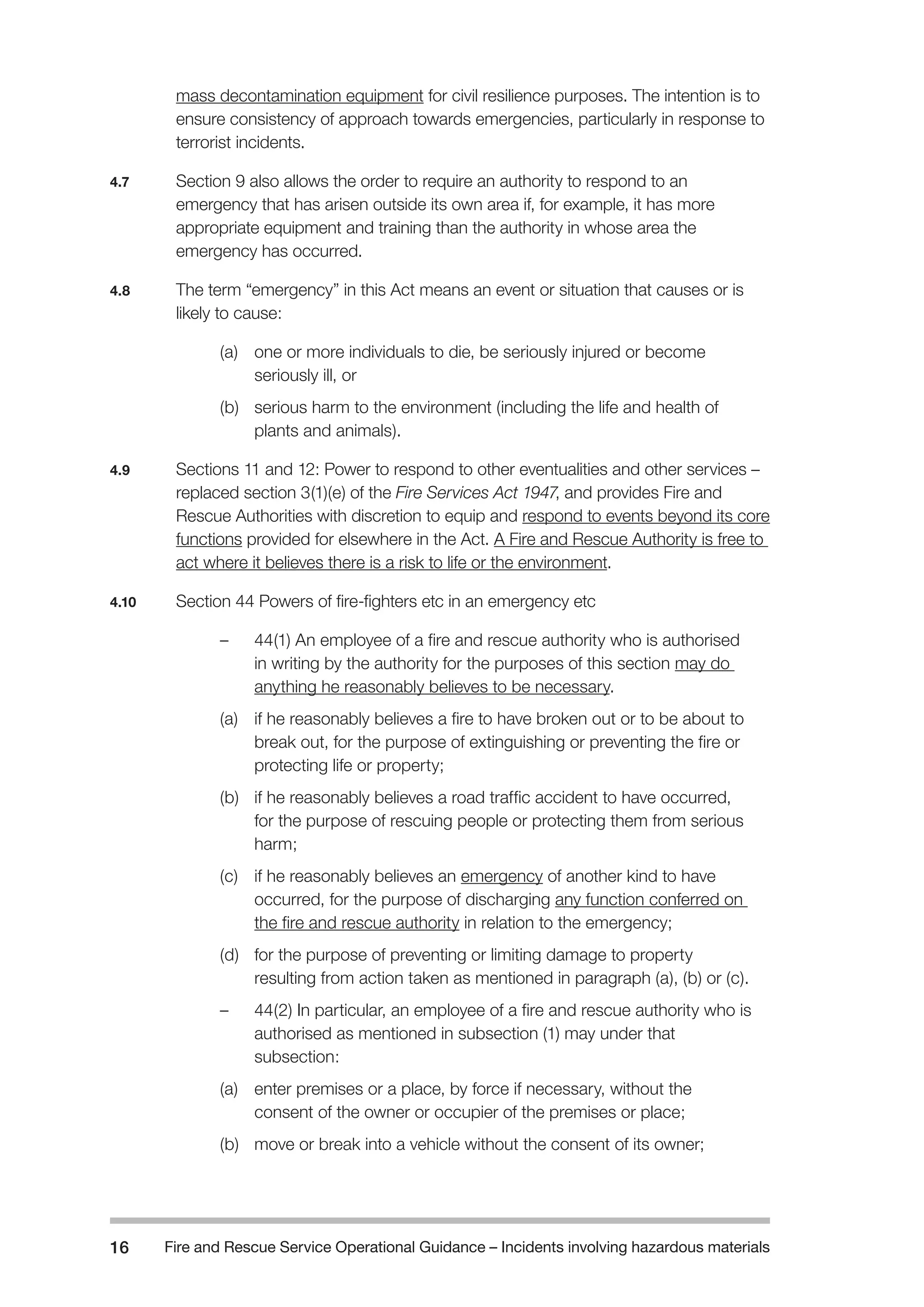 Fire and Rescue Service Operational Guidance – Incidents 16 involving hazardous materials 
mass decontamination equipment for civil resilience purposes. The intention is to 
ensure consistency of approach towards emergencies, particularly in response to 
terrorist incidents. 
4.7 Section 9 also allows the order to require an authority to respond to an 
emergency that has arisen outside its own area if, for example, it has more 
appropriate equipment and training than the authority in whose area the 
emergency has occurred. 
4.8 The term “emergency” in this Act means an event or situation that causes or is 
likely to cause: 
(a) one or more individuals to die, be seriously injured or become 
seriously ill, or 
(b) serious harm to the environment (including the life and health of 
plants and animals). 
4.9 Sections 11 and 12: Power to respond to other eventualities and other services – 
replaced section 3(1)(e) of the Fire Services Act 1947, and provides Fire and 
Rescue Authorities with discretion to equip and respond to events beyond its core 
functions provided for elsewhere in the Act. A Fire and Rescue Authority is free to 
act where it believes there is a risk to life or the environment. 
4.10 Section 44 Powers of fire-fighters etc in an emergency etc 
– 44(1) An employee of a fire and rescue authority who is authorised 
in writing by the authority for the purposes of this section may do 
anything he reasonably believes to be necessary. 
(a) if he reasonably believes a fire to have broken out or to be about to 
break out, for the purpose of extinguishing or preventing the fire or 
protecting life or property; 
(b) if he reasonably believes a road traffic accident to have occurred, 
for the purpose of rescuing people or protecting them from serious 
harm; 
(c) if he reasonably believes an emergency of another kind to have 
occurred, for the purpose of discharging any function conferred on 
the fire and rescue authority in relation to the emergency; 
(d) for the purpose of preventing or limiting damage to property 
resulting from action taken as mentioned in paragraph (a), (b) or (c). 
– 44(2) In particular, an employee of a fire and rescue authority who is 
authorised as mentioned in subsection (1) may under that 
subsection: 
(a) enter premises or a place, by force if necessary, without the 
consent of the owner or occupier of the premises or place; 
(b) move or break into a vehicle without the consent of its owner; 
 