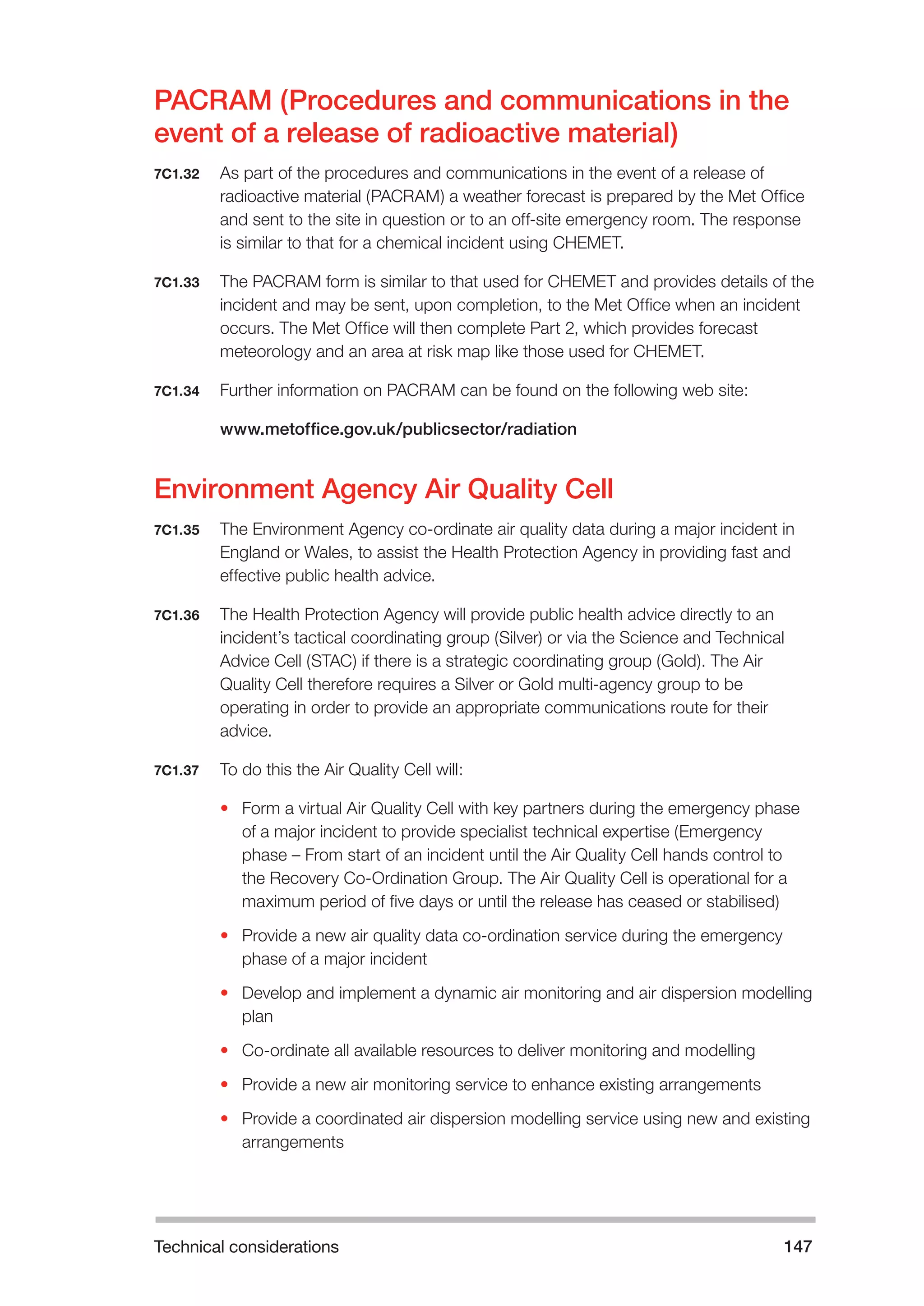 Technical considerations 147 
PACRAM (Procedures and communications in the 
event of a release of radioactive material) 
7C1.32 As part of the procedures and communications in the event of a release of 
radioactive material (PACRAM) a weather forecast is prepared by the Met Office 
and sent to the site in question or to an off-site emergency room. The response 
is similar to that for a chemical incident using CHEMET. 
7C1.33 The PACRAM form is similar to that used for CHEMET and provides details of the 
incident and may be sent, upon completion, to the Met Office when an incident 
occurs. The Met Office will then complete Part 2, which provides forecast 
meteorology and an area at risk map like those used for CHEMET. 
7C1.34 Further information on PACRAM can be found on the following web site: 
www.metoffice.gov.uk/publicsector/radiation 
Environment Agency Air Quality Cell 
7C1.35 The Environment Agency co-ordinate air quality data during a major incident in 
England or Wales, to assist the Health Protection Agency in providing fast and 
effective public health advice. 
7C1.36 The Health Protection Agency will provide public health advice directly to an 
incident’s tactical coordinating group (Silver) or via the Science and Technical 
Advice Cell (STAC) if there is a strategic coordinating group (Gold). The Air 
Quality Cell therefore requires a Silver or Gold multi-agency group to be 
operating in order to provide an appropriate communications route for their 
advice. 
7C1.37 To do this the Air Quality Cell will: 
• Form a virtual Air Quality Cell with key partners during the emergency phase 
of a major incident to provide specialist technical expertise (Emergency 
phase – From start of an incident until the Air Quality Cell hands control to 
the Recovery Co-Ordination Group. The Air Quality Cell is operational for a 
maximum period of five days or until the release has ceased or stabilised) 
• Provide a new air quality data co-ordination service during the emergency 
phase of a major incident 
• Develop and implement a dynamic air monitoring and air dispersion modelling 
plan 
• Co-ordinate all available resources to deliver monitoring and modelling 
• Provide a new air monitoring service to enhance existing arrangements 
• Provide a coordinated air dispersion modelling service using new and existing 
arrangements 
 