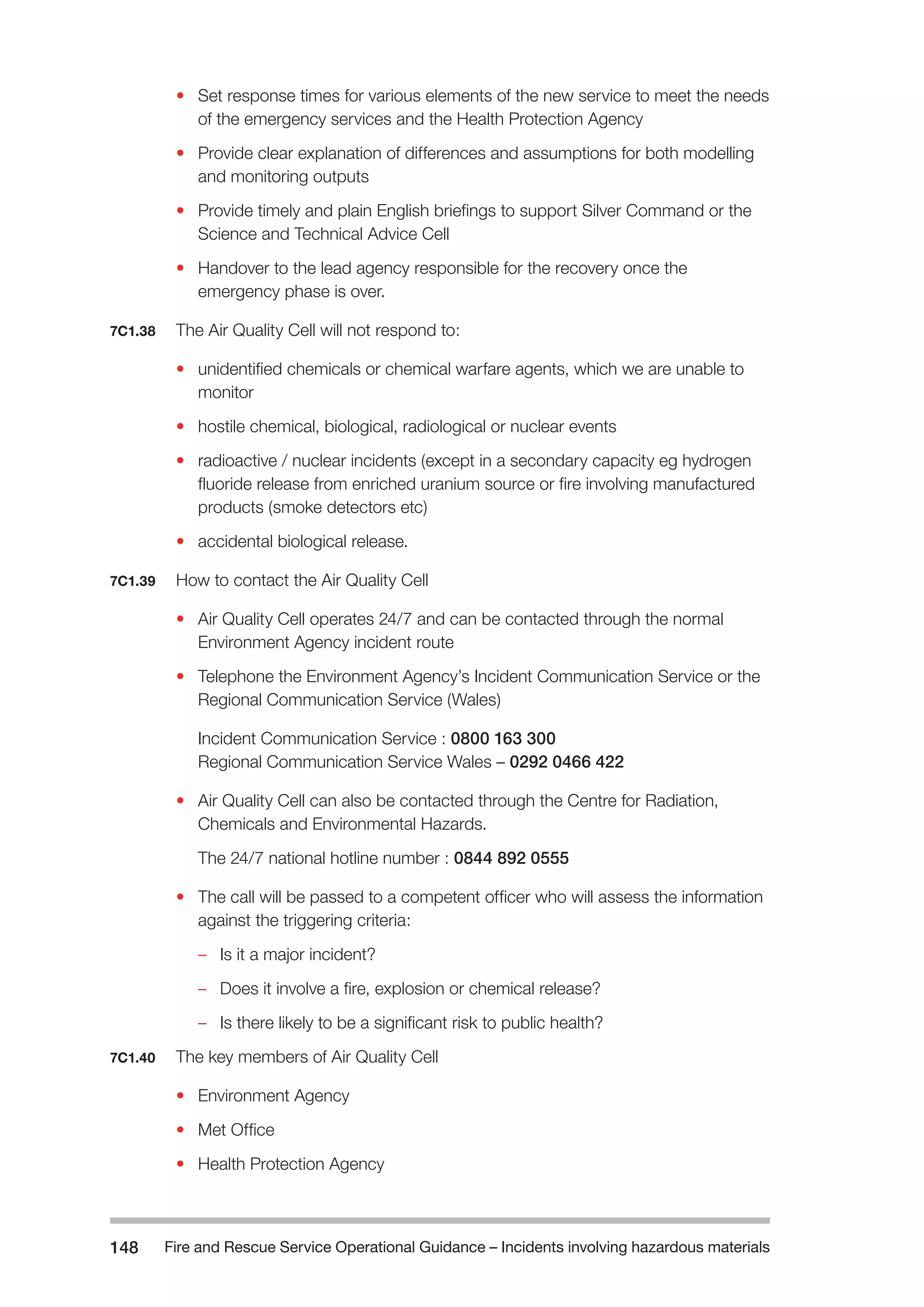 Fire and Rescue Service Operational Guidance – Incidents 148 involving hazardous materials 
• Set response times for various elements of the new service to meet the needs 
of the emergency services and the Health Protection Agency 
• Provide clear explanation of differences and assumptions for both modelling 
and monitoring outputs 
• Provide timely and plain English briefings to support Silver Command or the 
Science and Technical Advice Cell 
• Handover to the lead agency responsible for the recovery once the 
emergency phase is over. 
7C1.38 The Air Quality Cell will not respond to: 
• unidentified chemicals or chemical warfare agents, which we are unable to 
monitor 
• hostile chemical, biological, radiological or nuclear events 
• radioactive / nuclear incidents (except in a secondary capacity eg hydrogen 
fluoride release from enriched uranium source or fire involving manufactured 
products (smoke detectors etc) 
• accidental biological release. 
7C1.39 How to contact the Air Quality Cell 
• Air Quality Cell operates 24/7 and can be contacted through the normal 
Environment Agency incident route 
• Telephone the Environment Agency’s Incident Communication Service or the 
Regional Communication Service (Wales) 
Incident Communication Service : 0800 163 300 
Regional Communication Service Wales – 0292 0466 422 
• Air Quality Cell can also be contacted through the Centre for Radiation, 
Chemicals and Environmental Hazards. 
The 24/7 national hotline number : 0844 892 0555 
• The call will be passed to a competent officer who will assess the information 
against the triggering criteria: 
– Is it a major incident? 
– Does it involve a fire, explosion or chemical release? 
– Is there likely to be a significant risk to public health? 
7C1.40 The key members of Air Quality Cell 
• Environment Agency 
• Met Office 
• Health Protection Agency 
 