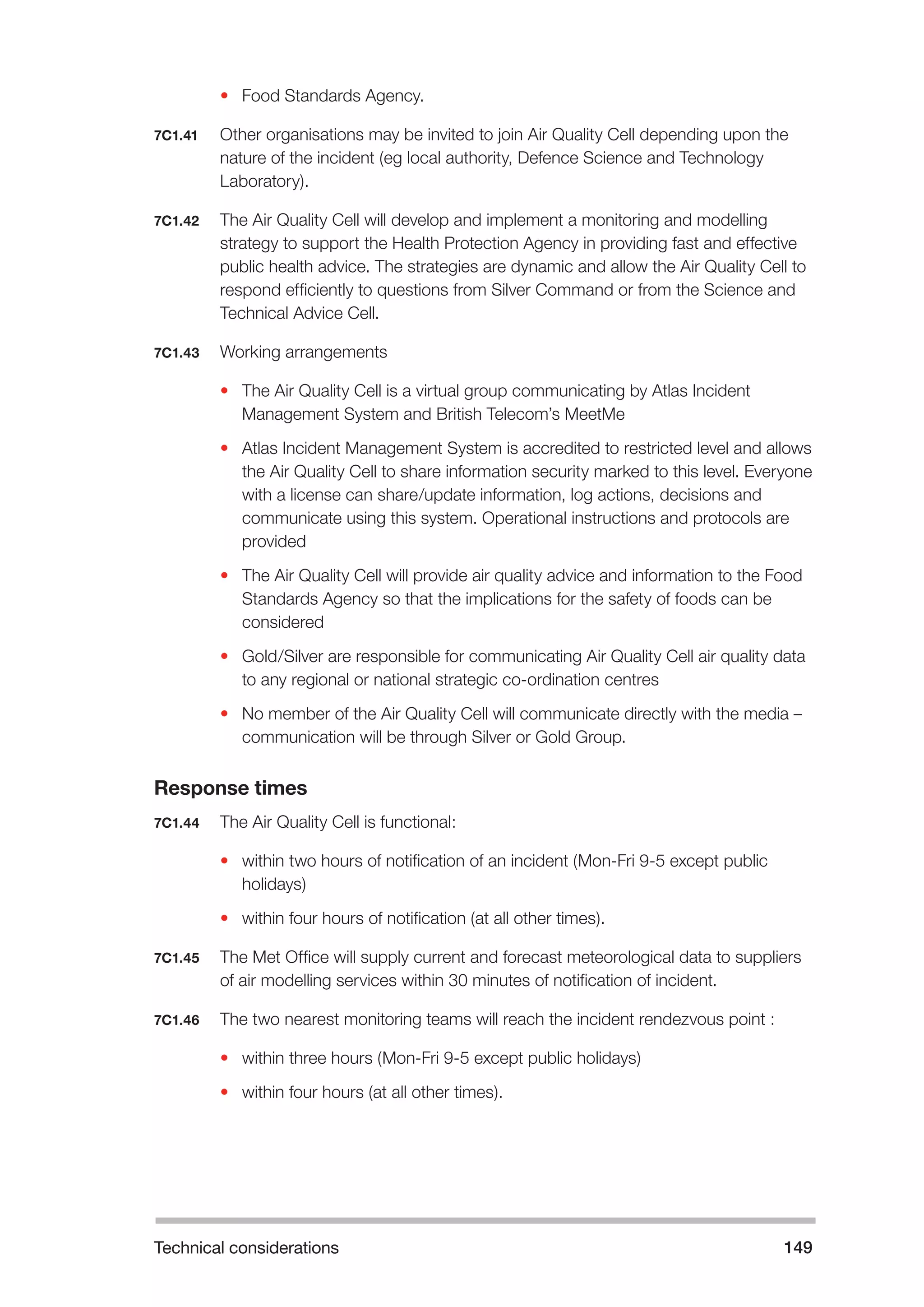 Technical considerations 149 
• Food Standards Agency. 
7C1.41 Other organisations may be invited to join Air Quality Cell depending upon the 
nature of the incident (eg local authority, Defence Science and Technology 
Laboratory). 
7C1.42 The Air Quality Cell will develop and implement a monitoring and modelling 
strategy to support the Health Protection Agency in providing fast and effective 
public health advice. The strategies are dynamic and allow the Air Quality Cell to 
respond efficiently to questions from Silver Command or from the Science and 
Technical Advice Cell. 
7C1.43 Working arrangements 
• The Air Quality Cell is a virtual group communicating by Atlas Incident 
Management System and British Telecom’s MeetMe 
• Atlas Incident Management System is accredited to restricted level and allows 
the Air Quality Cell to share information security marked to this level. Everyone 
with a license can share/update information, log actions, decisions and 
communicate using this system. Operational instructions and protocols are 
provided 
• The Air Quality Cell will provide air quality advice and information to the Food 
Standards Agency so that the implications for the safety of foods can be 
considered 
• Gold/Silver are responsible for communicating Air Quality Cell air quality data 
to any regional or national strategic co-ordination centres 
• No member of the Air Quality Cell will communicate directly with the media – 
communication will be through Silver or Gold Group. 
Response times 
7C1.44 The Air Quality Cell is functional: 
• within two hours of notification of an incident (Mon-Fri 9-5 except public 
holidays) 
• within four hours of notification (at all other times). 
7C1.45 The Met Office will supply current and forecast meteorological data to suppliers 
of air modelling services within 30 minutes of notification of incident. 
7C1.46 The two nearest monitoring teams will reach the incident rendezvous point : 
• within three hours (Mon-Fri 9-5 except public holidays) 
• within four hours (at all other times). 
 