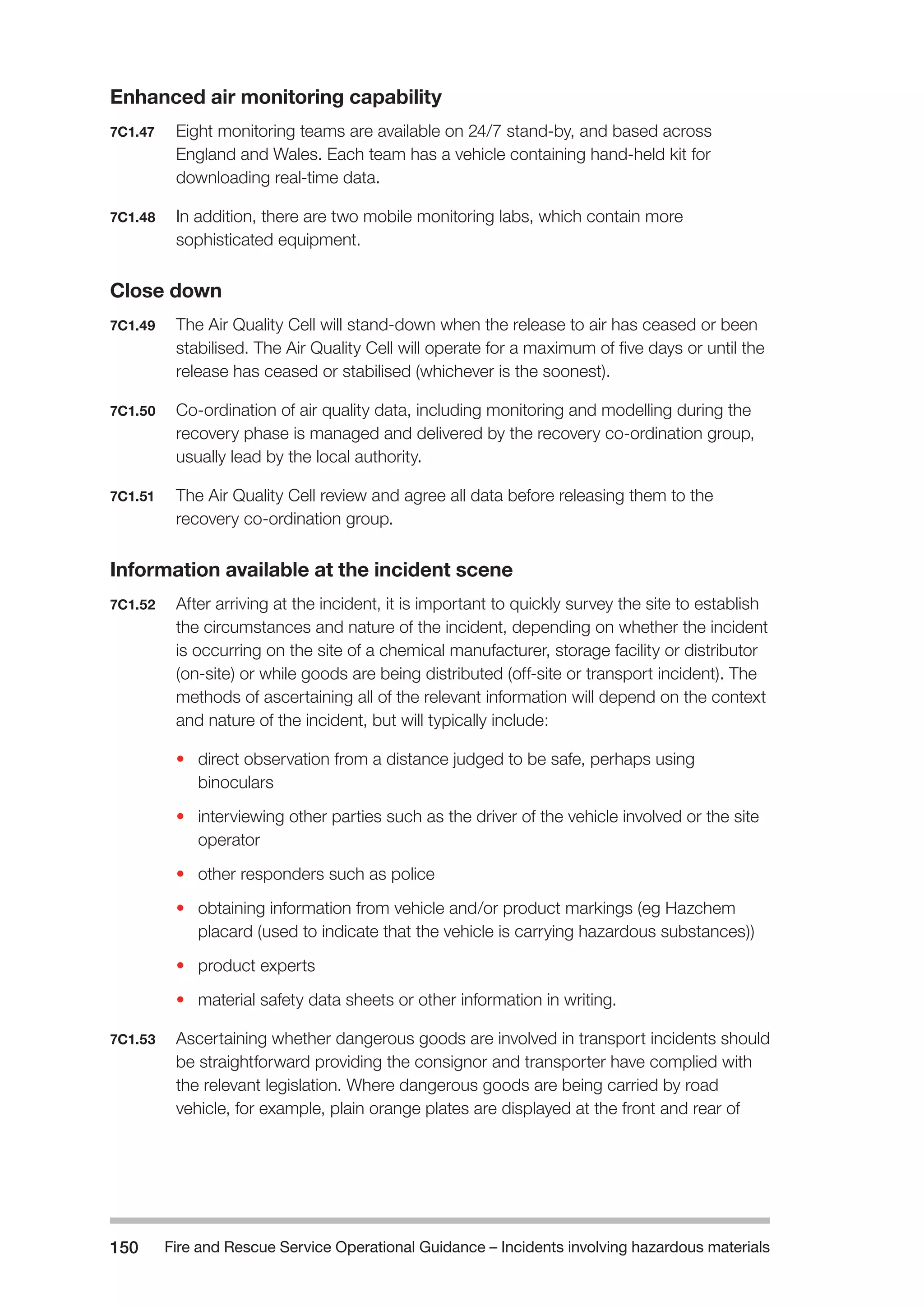 Fire and Rescue Service Operational Guidance – Incidents 150 involving hazardous materials 
Enhanced air monitoring capability 
7C1.47 Eight monitoring teams are available on 24/7 stand-by, and based across 
England and Wales. Each team has a vehicle containing hand-held kit for 
downloading real-time data. 
7C1.48 In addition, there are two mobile monitoring labs, which contain more 
sophisticated equipment. 
Close down 
7C1.49 The Air Quality Cell will stand-down when the release to air has ceased or been 
stabilised. The Air Quality Cell will operate for a maximum of five days or until the 
release has ceased or stabilised (whichever is the soonest). 
7C1.50 Co-ordination of air quality data, including monitoring and modelling during the 
recovery phase is managed and delivered by the recovery co-ordination group, 
usually lead by the local authority. 
7C1.51 The Air Quality Cell review and agree all data before releasing them to the 
recovery co-ordination group. 
Information available at the incident scene 
7C1.52 After arriving at the incident, it is important to quickly survey the site to establish 
the circumstances and nature of the incident, depending on whether the incident 
is occurring on the site of a chemical manufacturer, storage facility or distributor 
(on-site) or while goods are being distributed (off-site or transport incident). The 
methods of ascertaining all of the relevant information will depend on the context 
and nature of the incident, but will typically include: 
• direct observation from a distance judged to be safe, perhaps using 
binoculars 
• interviewing other parties such as the driver of the vehicle involved or the site 
operator 
• other responders such as police 
• obtaining information from vehicle and/or product markings (eg Hazchem 
placard (used to indicate that the vehicle is carrying hazardous substances)) 
• product experts 
• material safety data sheets or other information in writing. 
7C1.53 Ascertaining whether dangerous goods are involved in transport incidents should 
be straightforward providing the consignor and transporter have complied with 
the relevant legislation. Where dangerous goods are being carried by road 
vehicle, for example, plain orange plates are displayed at the front and rear of 
 