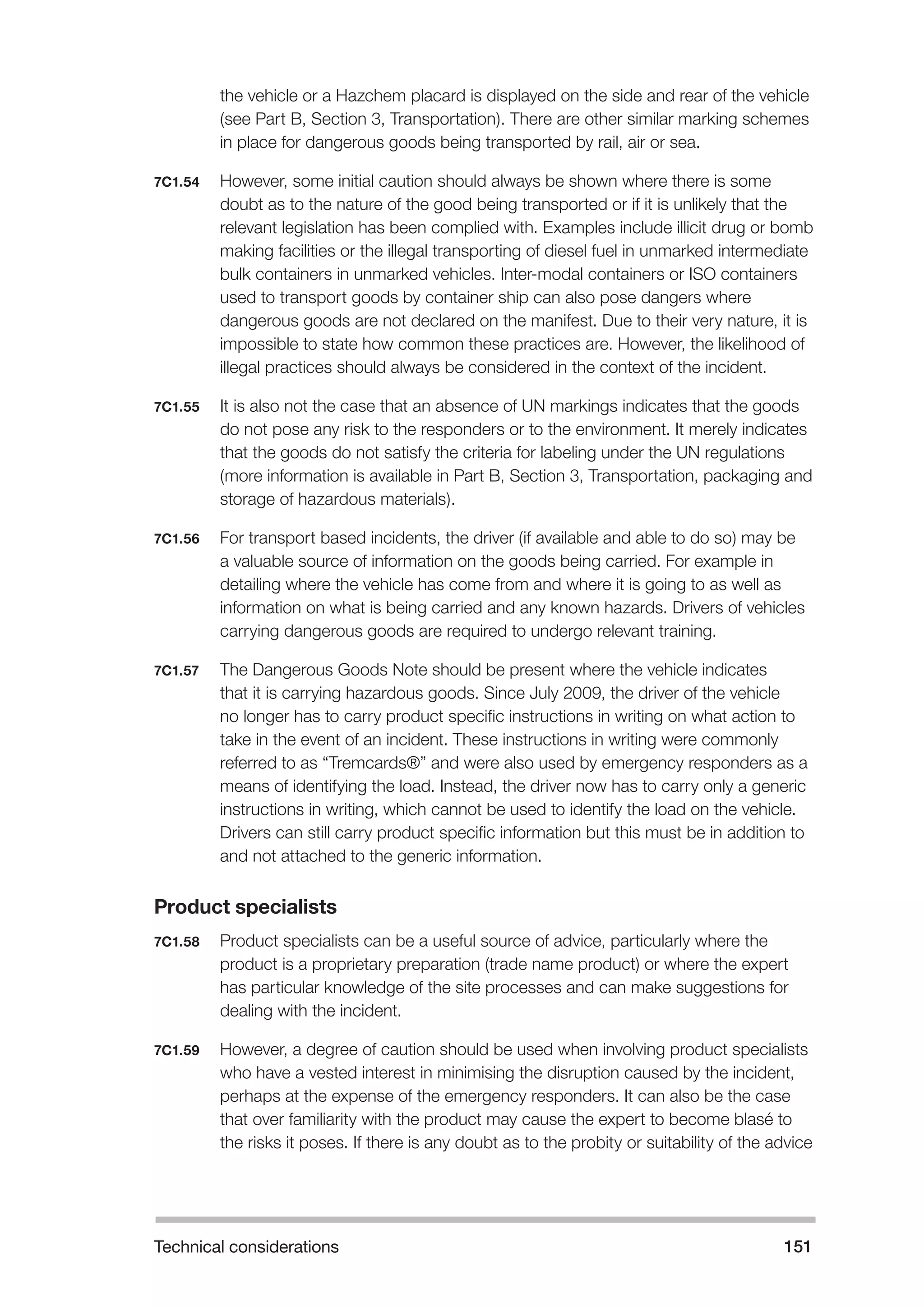 Technical considerations 151 
the vehicle or a Hazchem placard is displayed on the side and rear of the vehicle 
(see Part B, Section 3, Transportation). There are other similar marking schemes 
in place for dangerous goods being transported by rail, air or sea. 
7C1.54 However, some initial caution should always be shown where there is some 
doubt as to the nature of the good being transported or if it is unlikely that the 
relevant legislation has been complied with. Examples include illicit drug or bomb 
making facilities or the illegal transporting of diesel fuel in unmarked intermediate 
bulk containers in unmarked vehicles. Inter-modal containers or ISO containers 
used to transport goods by container ship can also pose dangers where 
dangerous goods are not declared on the manifest. Due to their very nature, it is 
impossible to state how common these practices are. However, the likelihood of 
illegal practices should always be considered in the context of the incident. 
7C1.55 It is also not the case that an absence of UN markings indicates that the goods 
do not pose any risk to the responders or to the environment. It merely indicates 
that the goods do not satisfy the criteria for labeling under the UN regulations 
(more information is available in Part B, Section 3, Transportation, packaging and 
storage of hazardous materials). 
7C1.56 For transport based incidents, the driver (if available and able to do so) may be 
a valuable source of information on the goods being carried. For example in 
detailing where the vehicle has come from and where it is going to as well as 
information on what is being carried and any known hazards. Drivers of vehicles 
carrying dangerous goods are required to undergo relevant training. 
7C1.57 The Dangerous Goods Note should be present where the vehicle indicates 
that it is carrying hazardous goods. Since July 2009, the driver of the vehicle 
no longer has to carry product specific instructions in writing on what action to 
take in the event of an incident. These instructions in writing were commonly 
referred to as “Tremcards®” and were also used by emergency responders as a 
means of identifying the load. Instead, the driver now has to carry only a generic 
instructions in writing, which cannot be used to identify the load on the vehicle. 
Drivers can still carry product specific information but this must be in addition to 
and not attached to the generic information. 
Product specialists 
7C1.58 Product specialists can be a useful source of advice, particularly where the 
product is a proprietary preparation (trade name product) or where the expert 
has particular knowledge of the site processes and can make suggestions for 
dealing with the incident. 
7C1.59 However, a degree of caution should be used when involving product specialists 
who have a vested interest in minimising the disruption caused by the incident, 
perhaps at the expense of the emergency responders. It can also be the case 
that over familiarity with the product may cause the expert to become blasé to 
the risks it poses. If there is any doubt as to the probity or suitability of the advice 
 