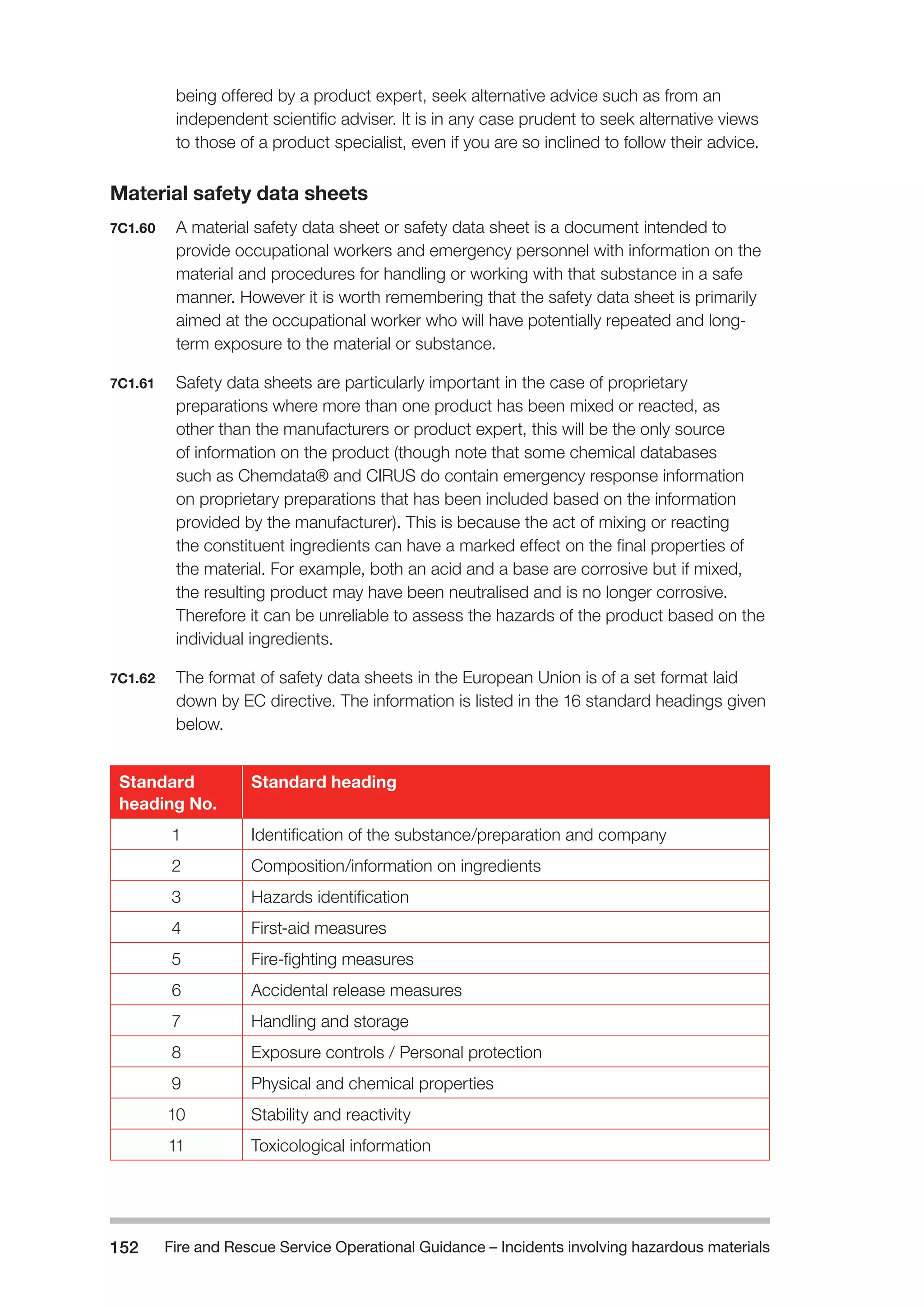 Fire and Rescue Service Operational Guidance – Incidents 152 involving hazardous materials 
being offered by a product expert, seek alternative advice such as from an 
independent scientific adviser. It is in any case prudent to seek alternative views 
to those of a product specialist, even if you are so inclined to follow their advice. 
Material safety data sheets 
7C1.60 A material safety data sheet or safety data sheet is a document intended to 
provide occupational workers and emergency personnel with information on the 
material and procedures for handling or working with that substance in a safe 
manner. However it is worth remembering that the safety data sheet is primarily 
aimed at the occupational worker who will have potentially repeated and long-term 
exposure to the material or substance. 
7C1.61 Safety data sheets are particularly important in the case of proprietary 
preparations where more than one product has been mixed or reacted, as 
other than the manufacturers or product expert, this will be the only source 
of information on the product (though note that some chemical databases 
such as Chemdata® and CIRUS do contain emergency response information 
on proprietary preparations that has been included based on the information 
provided by the manufacturer). This is because the act of mixing or reacting 
the constituent ingredients can have a marked effect on the final properties of 
the material. For example, both an acid and a base are corrosive but if mixed, 
the resulting product may have been neutralised and is no longer corrosive. 
Therefore it can be unreliable to assess the hazards of the product based on the 
individual ingredients. 
7C1.62 The format of safety data sheets in the European Union is of a set format laid 
down by EC directive. The information is listed in the 16 standard headings given 
below. 
Standard 
heading No. 
Standard heading 
1 Identification of the substance/preparation and company 
2 Composition/information on ingredients 
3 Hazards identification 
4 First-aid measures 
5 Fire-fighting measures 
6 Accidental release measures 
7 Handling and storage 
8 Exposure controls / Personal protection 
9 Physical and chemical properties 
10 Stability and reactivity 
11 Toxicological information 
 