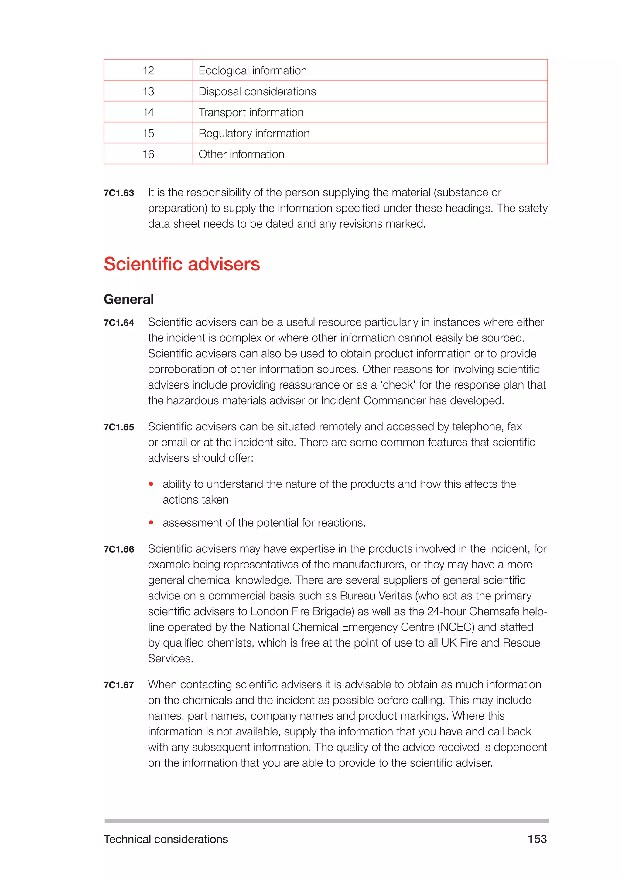Technical considerations 153 
12 Ecological information 
13 Disposal considerations 
14 Transport information 
15 Regulatory information 
16 Other information 
7C1.63 It is the responsibility of the person supplying the material (substance or 
preparation) to supply the information specified under these headings. The safety 
data sheet needs to be dated and any revisions marked. 
Scientific advisers 
General 
7C1.64 Scientific advisers can be a useful resource particularly in instances where either 
the incident is complex or where other information cannot easily be sourced. 
Scientific advisers can also be used to obtain product information or to provide 
corroboration of other information sources. Other reasons for involving scientific 
advisers include providing reassurance or as a ‘check’ for the response plan that 
the hazardous materials adviser or Incident Commander has developed. 
7C1.65 Scientific advisers can be situated remotely and accessed by telephone, fax 
or email or at the incident site. There are some common features that scientific 
advisers should offer: 
• ability to understand the nature of the products and how this affects the 
actions taken 
• assessment of the potential for reactions. 
7C1.66 Scientific advisers may have expertise in the products involved in the incident, for 
example being representatives of the manufacturers, or they may have a more 
general chemical knowledge. There are several suppliers of general scientific 
advice on a commercial basis such as Bureau Veritas (who act as the primary 
scientific advisers to London Fire Brigade) as well as the 24-hour Chemsafe help-line 
operated by the National Chemical Emergency Centre (NCEC) and staffed 
by qualified chemists, which is free at the point of use to all UK Fire and Rescue 
Services. 
7C1.67 When contacting scientific advisers it is advisable to obtain as much information 
on the chemicals and the incident as possible before calling. This may include 
names, part names, company names and product markings. Where this 
information is not available, supply the information that you have and call back 
with any subsequent information. The quality of the advice received is dependent 
on the information that you are able to provide to the scientific adviser. 
 