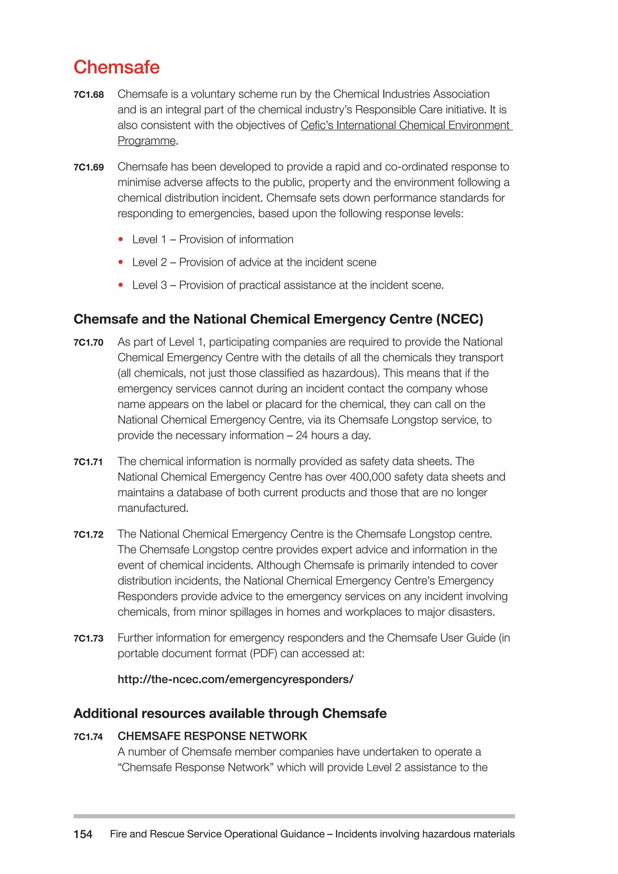 Fire and Rescue Service Operational Guidance – Incidents 154 involving hazardous materials 
Chemsafe 
7C1.68 Chemsafe is a voluntary scheme run by the Chemical Industries Association 
and is an integral part of the chemical industry’s Responsible Care initiative. It is 
also consistent with the objectives of Cefic’s International Chemical Environment 
Programme. 
7C1.69 Chemsafe has been developed to provide a rapid and co-ordinated response to 
minimise adverse affects to the public, property and the environment following a 
chemical distribution incident. Chemsafe sets down performance standards for 
responding to emergencies, based upon the following response levels: 
• Level 1 – Provision of information 
• Level 2 – Provision of advice at the incident scene 
• Level 3 – Provision of practical assistance at the incident scene. 
Chemsafe and the National Chemical Emergency Centre (NCEC) 
7C1.70 As part of Level 1, participating companies are required to provide the National 
Chemical Emergency Centre with the details of all the chemicals they transport 
(all chemicals, not just those classified as hazardous). This means that if the 
emergency services cannot during an incident contact the company whose 
name appears on the label or placard for the chemical, they can call on the 
National Chemical Emergency Centre, via its Chemsafe Longstop service, to 
provide the necessary information – 24 hours a day. 
7C1.71 The chemical information is normally provided as safety data sheets. The 
National Chemical Emergency Centre has over 400,000 safety data sheets and 
maintains a database of both current products and those that are no longer 
manufactured. 
7C1.72 The National Chemical Emergency Centre is the Chemsafe Longstop centre. 
The Chemsafe Longstop centre provides expert advice and information in the 
event of chemical incidents. Although Chemsafe is primarily intended to cover 
distribution incidents, the National Chemical Emergency Centre’s Emergency 
Responders provide advice to the emergency services on any incident involving 
chemicals, from minor spillages in homes and workplaces to major disasters. 
7C1.73 Further information for emergency responders and the Chemsafe User Guide (in 
portable document format (PDF) can accessed at: 
http://the-ncec.com/emergencyresponders/ 
Additional resources available through Chemsafe 
7C1.74 CHEMSAFE RESPONSE NETWORK 
A number of Chemsafe member companies have undertaken to operate a 
“Chemsafe Response Network” which will provide Level 2 assistance to the 
 