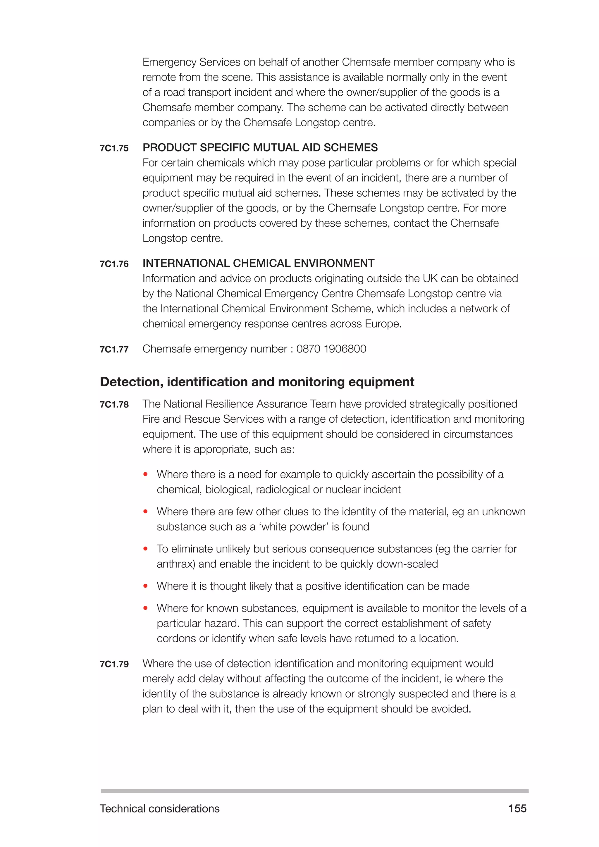 Technical considerations 155 
Emergency Services on behalf of another Chemsafe member company who is 
remote from the scene. This assistance is available normally only in the event 
of a road transport incident and where the owner/supplier of the goods is a 
Chemsafe member company. The scheme can be activated directly between 
companies or by the Chemsafe Longstop centre. 
7C1.75 PRODUCT SPECIFIC MUTUAL AID SCHEMES 
For certain chemicals which may pose particular problems or for which special 
equipment may be required in the event of an incident, there are a number of 
product specific mutual aid schemes. These schemes may be activated by the 
owner/supplier of the goods, or by the Chemsafe Longstop centre. For more 
information on products covered by these schemes, contact the Chemsafe 
Longstop centre. 
7C1.76 INTERNATIONAL CHEMICAL ENVIRONMENT 
Information and advice on products originating outside the UK can be obtained 
by the National Chemical Emergency Centre Chemsafe Longstop centre via 
the International Chemical Environment Scheme, which includes a network of 
chemical emergency response centres across Europe. 
7C1.77 Chemsafe emergency number : 0870 1906800 
Detection, identification and monitoring equipment 
7C1.78 The National Resilience Assurance Team have provided strategically positioned 
Fire and Rescue Services with a range of detection, identification and monitoring 
equipment. The use of this equipment should be considered in circumstances 
where it is appropriate, such as: 
• Where there is a need for example to quickly ascertain the possibility of a 
chemical, biological, radiological or nuclear incident 
• Where there are few other clues to the identity of the material, eg an unknown 
substance such as a ‘white powder’ is found 
• To eliminate unlikely but serious consequence substances (eg the carrier for 
anthrax) and enable the incident to be quickly down-scaled 
• Where it is thought likely that a positive identification can be made 
• Where for known substances, equipment is available to monitor the levels of a 
particular hazard. This can support the correct establishment of safety 
cordons or identify when safe levels have returned to a location. 
7C1.79 Where the use of detection identification and monitoring equipment would 
merely add delay without affecting the outcome of the incident, ie where the 
identity of the substance is already known or strongly suspected and there is a 
plan to deal with it, then the use of the equipment should be avoided. 
 