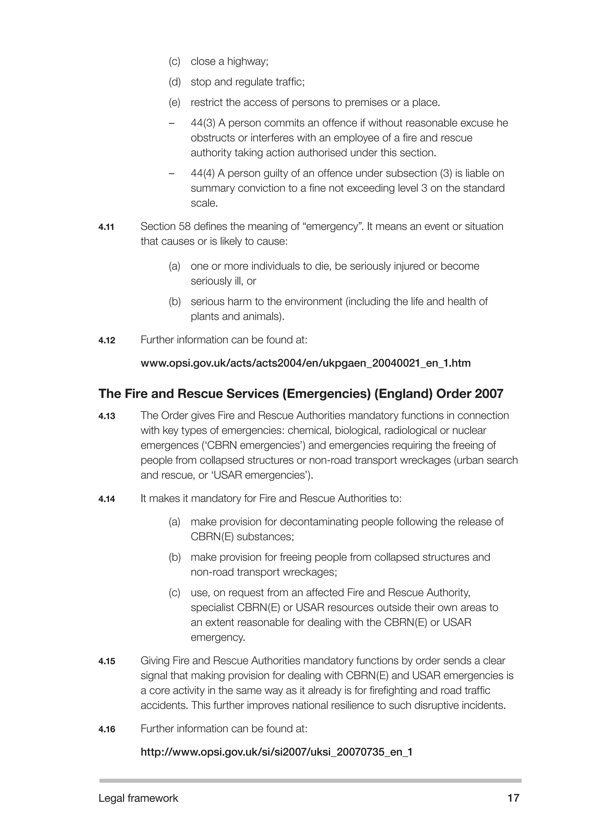 Legal framework 17 
(c) close a highway; 
(d) stop and regulate traffic; 
(e) restrict the access of persons to premises or a place. 
– 44(3) A person commits an offence if without reasonable excuse he 
obstructs or interferes with an employee of a fire and rescue 
authority taking action authorised under this section. 
– 44(4) A person guilty of an offence under subsection (3) is liable on 
summary conviction to a fine not exceeding level 3 on the standard 
scale. 
4.11 Section 58 defines the meaning of “emergency”. It means an event or situation 
that causes or is likely to cause: 
(a) one or more individuals to die, be seriously injured or become 
seriously ill, or 
(b) serious harm to the environment (including the life and health of 
plants and animals). 
4.12 Further information can be found at: 
www.opsi.gov.uk/acts/acts2004/en/ukpgaen_20040021_en_1.htm 
The Fire and Rescue Services (Emergencies) (England) Order 2007 
4.13 The Order gives Fire and Rescue Authorities mandatory functions in connection 
with key types of emergencies: chemical, biological, radiological or nuclear 
emergences (‘CBRN emergencies’) and emergencies requiring the freeing of 
people from collapsed structures or non-road transport wreckages (urban search 
and rescue, or ‘USAR emergencies’). 
4.14 It makes it mandatory for Fire and Rescue Authorities to: 
(a) make provision for decontaminating people following the release of 
CBRN(E) substances; 
(b) make provision for freeing people from collapsed structures and 
non-road transport wreckages; 
(c) use, on request from an affected Fire and Rescue Authority, 
specialist CBRN(E) or USAR resources outside their own areas to 
an extent reasonable for dealing with the CBRN(E) or USAR 
emergency. 
4.15 Giving Fire and Rescue Authorities mandatory functions by order sends a clear 
signal that making provision for dealing with CBRN(E) and USAR emergencies is 
a core activity in the same way as it already is for firefighting and road traffic 
accidents. This further improves national resilience to such disruptive incidents. 
4.16 Further information can be found at: 
http://www.opsi.gov.uk/si/si2007/uksi_20070735_en_1 
 