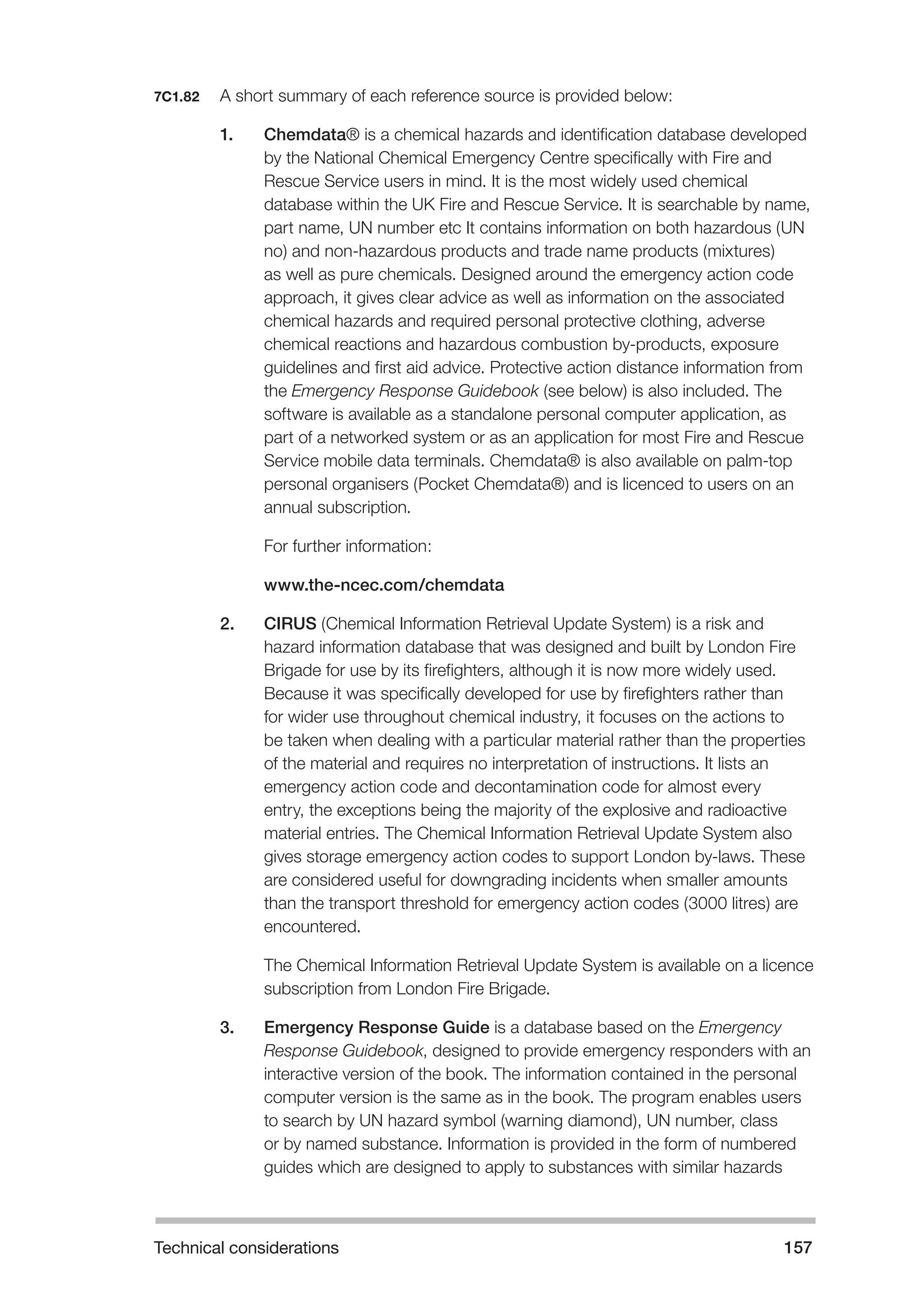 Technical considerations 157 
7C1.82 A short summary of each reference source is provided below: 
1. Chemdata® is a chemical hazards and identification database developed 
by the National Chemical Emergency Centre specifically with Fire and 
Rescue Service users in mind. It is the most widely used chemical 
database within the UK Fire and Rescue Service. It is searchable by name, 
part name, UN number etc It contains information on both hazardous (UN 
no) and non-hazardous products and trade name products (mixtures) 
as well as pure chemicals. Designed around the emergency action code 
approach, it gives clear advice as well as information on the associated 
chemical hazards and required personal protective clothing, adverse 
chemical reactions and hazardous combustion by-products, exposure 
guidelines and first aid advice. Protective action distance information from 
the Emergency Response Guidebook (see below) is also included. The 
software is available as a standalone personal computer application, as 
part of a networked system or as an application for most Fire and Rescue 
Service mobile data terminals. Chemdata® is also available on palm-top 
personal organisers (Pocket Chemdata®) and is licenced to users on an 
annual subscription. 
For further information: 
www.the-ncec.com/chemdata 
2. CIRUS (Chemical Information Retrieval Update System) is a risk and 
hazard information database that was designed and built by London Fire 
Brigade for use by its firefighters, although it is now more widely used. 
Because it was specifically developed for use by firefighters rather than 
for wider use throughout chemical industry, it focuses on the actions to 
be taken when dealing with a particular material rather than the properties 
of the material and requires no interpretation of instructions. It lists an 
emergency action code and decontamination code for almost every 
entry, the exceptions being the majority of the explosive and radioactive 
material entries. The Chemical Information Retrieval Update System also 
gives storage emergency action codes to support London by-laws. These 
are considered useful for downgrading incidents when smaller amounts 
than the transport threshold for emergency action codes (3000 litres) are 
encountered. 
The Chemical Information Retrieval Update System is available on a licence 
subscription from London Fire Brigade. 
3. Emergency Response Guide is a database based on the Emergency 
Response Guidebook, designed to provide emergency responders with an 
interactive version of the book. The information contained in the personal 
computer version is the same as in the book. The program enables users 
to search by UN hazard symbol (warning diamond), UN number, class 
or by named substance. Information is provided in the form of numbered 
guides which are designed to apply to substances with similar hazards 
 