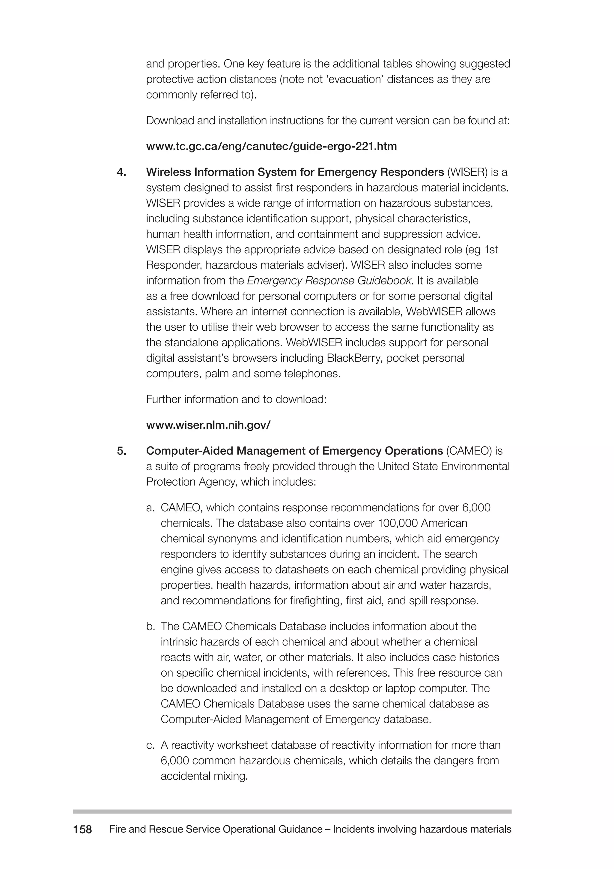Fire and Rescue Service Operational Guidance – Incidents 158 involving hazardous materials 
and properties. One key feature is the additional tables showing suggested 
protective action distances (note not ‘evacuation’ distances as they are 
commonly referred to). 
Download and installation instructions for the current version can be found at: 
www.tc.gc.ca/eng/canutec/guide-ergo-221.htm 
4. Wireless Information System for Emergency Responders (WISER) is a 
system designed to assist first responders in hazardous material incidents. 
WISER provides a wide range of information on hazardous substances, 
including substance identification support, physical characteristics, 
human health information, and containment and suppression advice. 
WISER displays the appropriate advice based on designated role (eg 1st 
Responder, hazardous materials adviser). WISER also includes some 
information from the Emergency Response Guidebook. It is available 
as a free download for personal computers or for some personal digital 
assistants. Where an internet connection is available, WebWISER allows 
the user to utilise their web browser to access the same functionality as 
the standalone applications. WebWISER includes support for personal 
digital assistant’s browsers including BlackBerry, pocket personal 
computers, palm and some telephones. 
Further information and to download: 
www.wiser.nlm.nih.gov/ 
5. Computer-Aided Management of Emergency Operations (CAMEO) is 
a suite of programs freely provided through the United State Environmental 
Protection Agency, which includes: 
a. CAMEO, which contains response recommendations for over 6,000 
chemicals. The database also contains over 100,000 American 
chemical synonyms and identification numbers, which aid emergency 
responders to identify substances during an incident. The search 
engine gives access to datasheets on each chemical providing physical 
properties, health hazards, information about air and water hazards, 
and recommendations for firefighting, first aid, and spill response. 
b. The CAMEO Chemicals Database includes information about the 
intrinsic hazards of each chemical and about whether a chemical 
reacts with air, water, or other materials. It also includes case histories 
on specific chemical incidents, with references. This free resource can 
be downloaded and installed on a desktop or laptop computer. The 
CAMEO Chemicals Database uses the same chemical database as 
Computer-Aided Management of Emergency database. 
c. A reactivity worksheet database of reactivity information for more than 
6,000 common hazardous chemicals, which details the dangers from 
accidental mixing. 
 