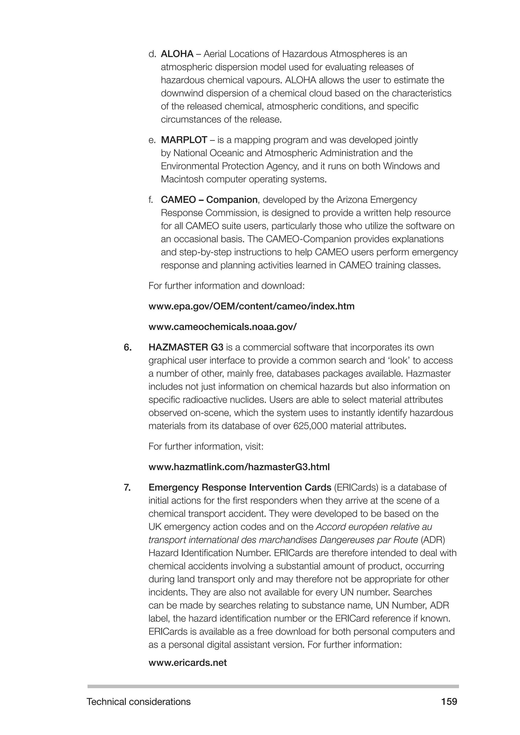Technical considerations 159 
d. ALOHA – Aerial Locations of Hazardous Atmospheres is an 
atmospheric dispersion model used for evaluating releases of 
hazardous chemical vapours. ALOHA allows the user to estimate the 
downwind dispersion of a chemical cloud based on the characteristics 
of the released chemical, atmospheric conditions, and specific 
circumstances of the release. 
e. MARPLOT – is a mapping program and was developed jointly 
by National Oceanic and Atmospheric Administration and the 
Environmental Protection Agency, and it runs on both Windows and 
Macintosh computer operating systems. 
f. CAMEO – Companion, developed by the Arizona Emergency 
Response Commission, is designed to provide a written help resource 
for all CAMEO suite users, particularly those who utilize the software on 
an occasional basis. The CAMEO-Companion provides explanations 
and step-by-step instructions to help CAMEO users perform emergency 
response and planning activities learned in CAMEO training classes. 
For further information and download: 
www.epa.gov/OEM/content/cameo/index.htm 
www.cameochemicals.noaa.gov/ 
6. HAZMASTER G3 is a commercial software that incorporates its own 
graphical user interface to provide a common search and ‘look’ to access 
a number of other, mainly free, databases packages available. Hazmaster 
includes not just information on chemical hazards but also information on 
specific radioactive nuclides. Users are able to select material attributes 
observed on-scene, which the system uses to instantly identify hazardous 
materials from its database of over 625,000 material attributes. 
For further information, visit: 
www.hazmatlink.com/hazmasterG3.html 
7. Emergency Response Intervention Cards (ERICards) is a database of 
initial actions for the first responders when they arrive at the scene of a 
chemical transport accident. They were developed to be based on the 
UK emergency action codes and on the Accord européen relative au 
transport international des marchandises Dangereuses par Route (ADR) 
Hazard Identification Number. ERICards are therefore intended to deal with 
chemical accidents involving a substantial amount of product, occurring 
during land transport only and may therefore not be appropriate for other 
incidents. They are also not available for every UN number. Searches 
can be made by searches relating to substance name, UN Number, ADR 
label, the hazard identification number or the ERICard reference if known. 
ERICards is available as a free download for both personal computers and 
as a personal digital assistant version. For further information: 
www.ericards.net 
 