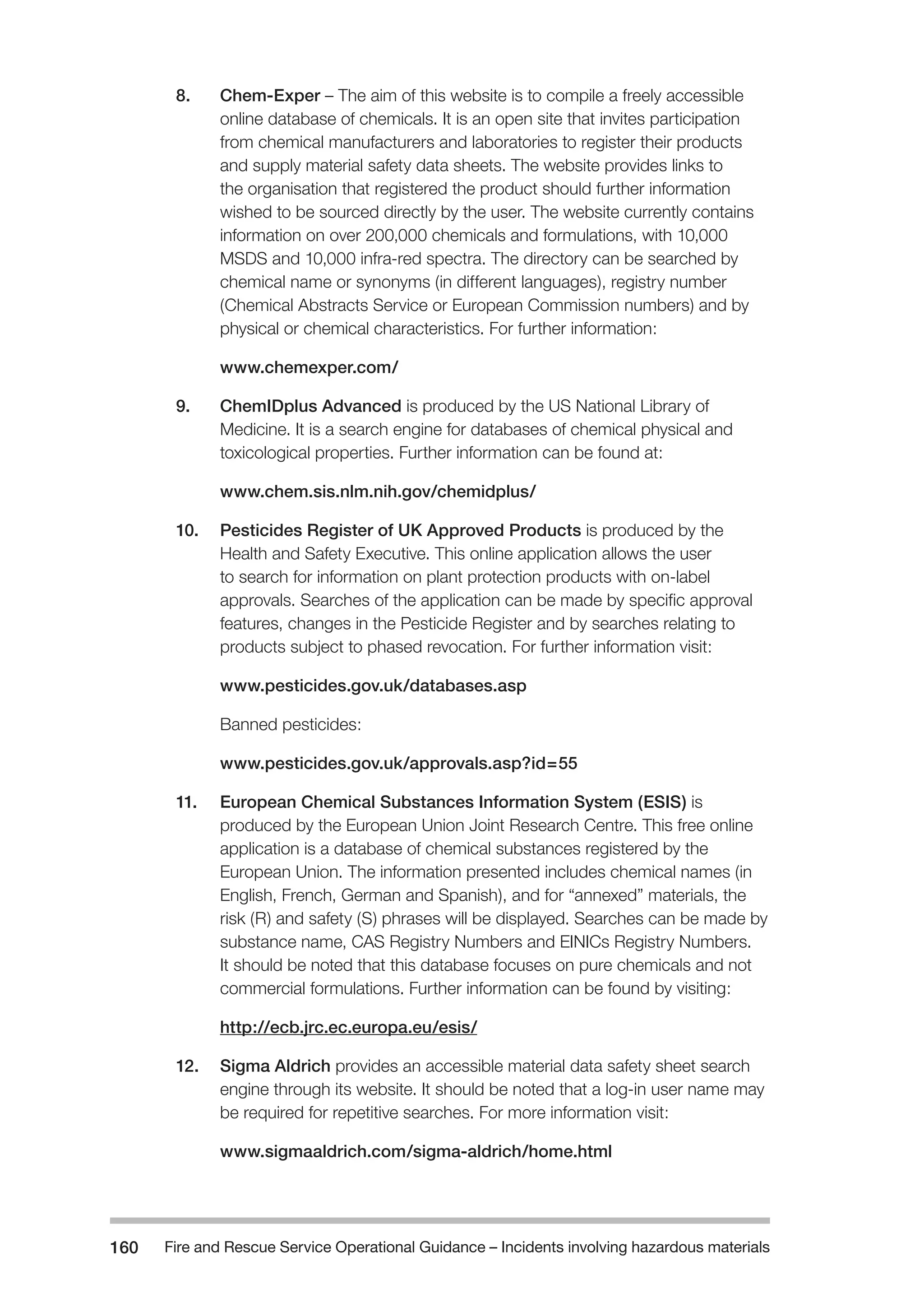 Fire and Rescue Service Operational Guidance – Incidents 160 involving hazardous materials 
8. Chem-Exper – The aim of this website is to compile a freely accessible 
online database of chemicals. It is an open site that invites participation 
from chemical manufacturers and laboratories to register their products 
and supply material safety data sheets. The website provides links to 
the organisation that registered the product should further information 
wished to be sourced directly by the user. The website currently contains 
information on over 200,000 chemicals and formulations, with 10,000 
MSDS and 10,000 infra-red spectra. The directory can be searched by 
chemical name or synonyms (in different languages), registry number 
(Chemical Abstracts Service or European Commission numbers) and by 
physical or chemical characteristics. For further information: 
www.chemexper.com/ 
9. ChemIDplus Advanced is produced by the US National Library of 
Medicine. It is a search engine for databases of chemical physical and 
toxicological properties. Further information can be found at: 
www.chem.sis.nlm.nih.gov/chemidplus/ 
10. Pesticides Register of UK Approved Products is produced by the 
Health and Safety Executive. This online application allows the user 
to search for information on plant protection products with on-label 
approvals. Searches of the application can be made by specific approval 
features, changes in the Pesticide Register and by searches relating to 
products subject to phased revocation. For further information visit: 
www.pesticides.gov.uk/databases.asp 
Banned pesticides: 
www.pesticides.gov.uk/approvals.asp?id=55 
11. European Chemical Substances Information System (ESIS) is 
produced by the European Union Joint Research Centre. This free online 
application is a database of chemical substances registered by the 
European Union. The information presented includes chemical names (in 
English, French, German and Spanish), and for “annexed” materials, the 
risk (R) and safety (S) phrases will be displayed. Searches can be made by 
substance name, CAS Registry Numbers and EINICs Registry Numbers. 
It should be noted that this database focuses on pure chemicals and not 
commercial formulations. Further information can be found by visiting: 
http://ecb.jrc.ec.europa.eu/esis/ 
12. Sigma Aldrich provides an accessible material data safety sheet search 
engine through its website. It should be noted that a log-in user name may 
be required for repetitive searches. For more information visit: 
www.sigmaaldrich.com/sigma-aldrich/home.html 
 