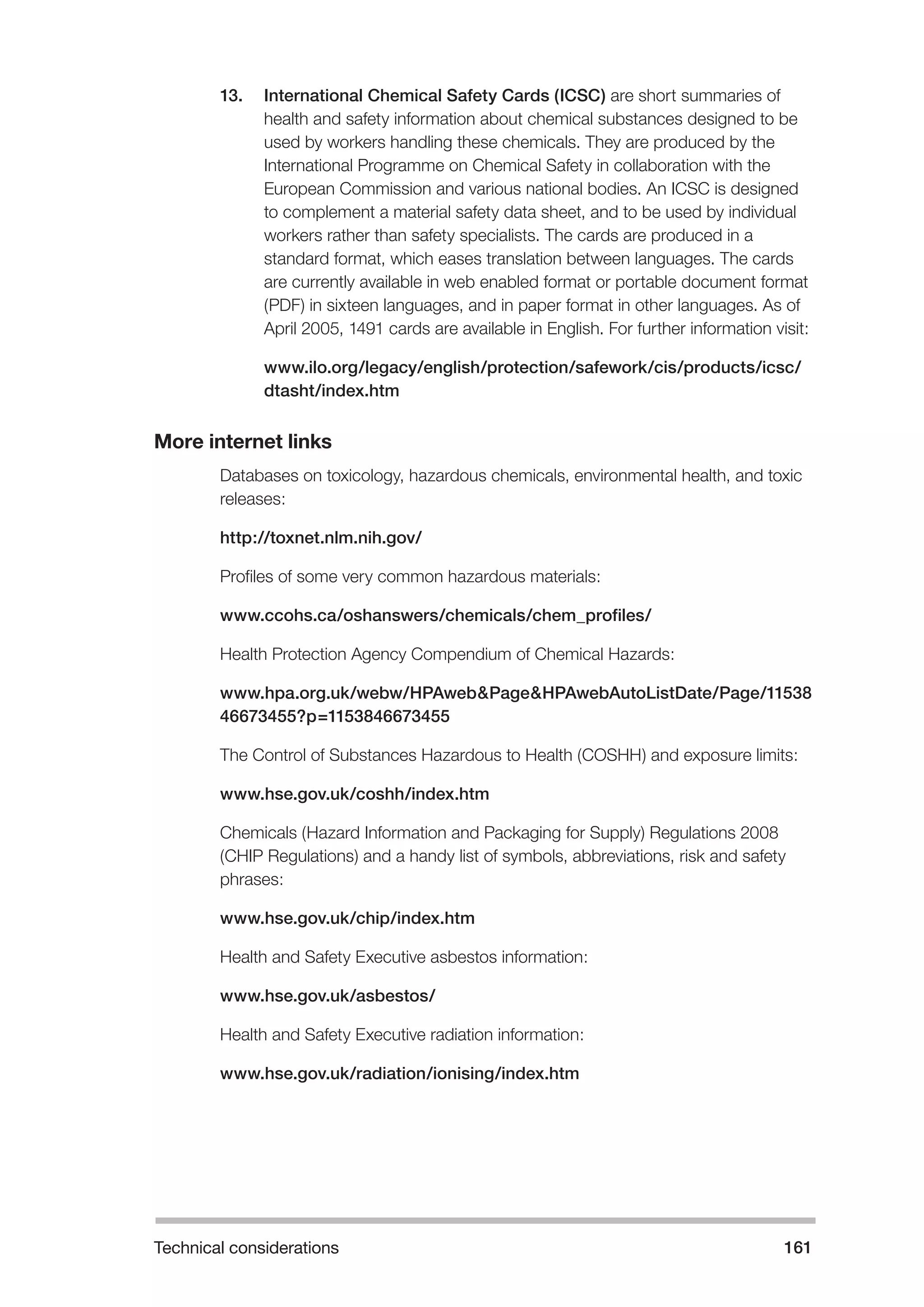 Technical considerations 161 
13. International Chemical Safety Cards (ICSC) are short summaries of 
health and safety information about chemical substances designed to be 
used by workers handling these chemicals. They are produced by the 
International Programme on Chemical Safety in collaboration with the 
European Commission and various national bodies. An ICSC is designed 
to complement a material safety data sheet, and to be used by individual 
workers rather than safety specialists. The cards are produced in a 
standard format, which eases translation between languages. The cards 
are currently available in web enabled format or portable document format 
(PDF) in sixteen languages, and in paper format in other languages. As of 
April 2005, 1491 cards are available in English. For further information visit: 
www.ilo.org/legacy/english/protection/safework/cis/products/icsc/ 
dtasht/index.htm 
More internet links 
Databases on toxicology, hazardous chemicals, environmental health, and toxic 
releases: 
http://toxnet.nlm.nih.gov/ 
Profiles of some very common hazardous materials: 
www.ccohs.ca/oshanswers/chemicals/chem_profiles/ 
Health Protection Agency Compendium of Chemical Hazards: 
www.hpa.org.uk/webw/HPAweb&Page&HPAwebAutoListDate/Page/11538 
46673455?p=1153846673455 
The Control of Substances Hazardous to Health (COSHH) and exposure limits: 
www.hse.gov.uk/coshh/index.htm 
Chemicals (Hazard Information and Packaging for Supply) Regulations 2008 
(CHIP Regulations) and a handy list of symbols, abbreviations, risk and safety 
phrases: 
www.hse.gov.uk/chip/index.htm 
Health and Safety Executive asbestos information: 
www.hse.gov.uk/asbestos/ 
Health and Safety Executive radiation information: 
www.hse.gov.uk/radiation/ionising/index.htm 
 