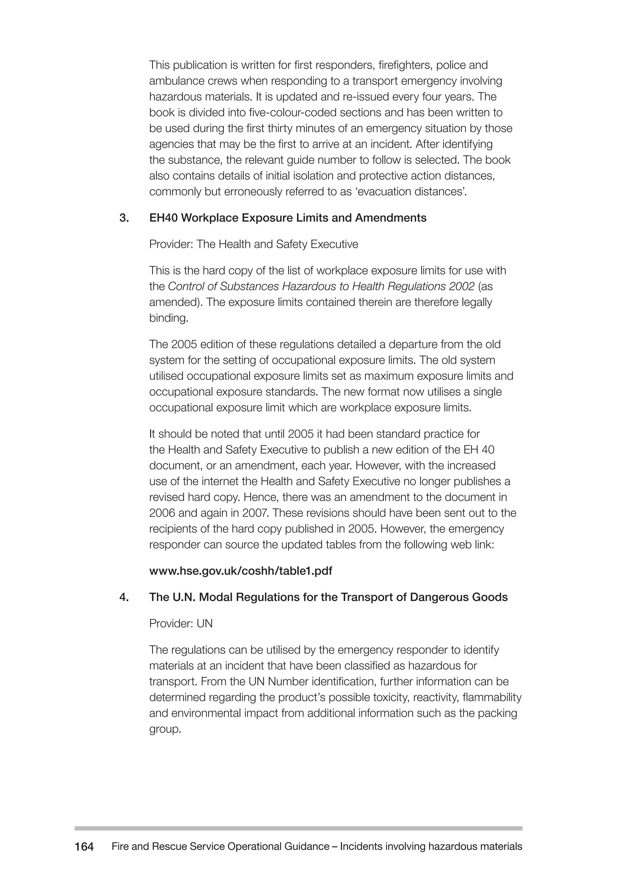 Fire and Rescue Service Operational Guidance – Incidents 164 involving hazardous materials 
This publication is written for first responders, firefighters, police and 
ambulance crews when responding to a transport emergency involving 
hazardous materials. It is updated and re-issued every four years. The 
book is divided into five-colour-coded sections and has been written to 
be used during the first thirty minutes of an emergency situation by those 
agencies that may be the first to arrive at an incident. After identifying 
the substance, the relevant guide number to follow is selected. The book 
also contains details of initial isolation and protective action distances, 
commonly but erroneously referred to as ‘evacuation distances’. 
3. EH40 Workplace Exposure Limits and Amendments 
Provider: The Health and Safety Executive 
This is the hard copy of the list of workplace exposure limits for use with 
the Control of Substances Hazardous to Health Regulations 2002 (as 
amended). The exposure limits contained therein are therefore legally 
binding. 
The 2005 edition of these regulations detailed a departure from the old 
system for the setting of occupational exposure limits. The old system 
utilised occupational exposure limits set as maximum exposure limits and 
occupational exposure standards. The new format now utilises a single 
occupational exposure limit which are workplace exposure limits. 
It should be noted that until 2005 it had been standard practice for 
the Health and Safety Executive to publish a new edition of the EH 40 
document, or an amendment, each year. However, with the increased 
use of the internet the Health and Safety Executive no longer publishes a 
revised hard copy. Hence, there was an amendment to the document in 
2006 and again in 2007. These revisions should have been sent out to the 
recipients of the hard copy published in 2005. However, the emergency 
responder can source the updated tables from the following web link: 
www.hse.gov.uk/coshh/table1.pdf 
4. The U.N. Modal Regulations for the Transport of Dangerous Goods 
Provider: UN 
The regulations can be utilised by the emergency responder to identify 
materials at an incident that have been classified as hazardous for 
transport. From the UN Number identification, further information can be 
determined regarding the product’s possible toxicity, reactivity, flammability 
and environmental impact from additional information such as the packing 
group. 
 