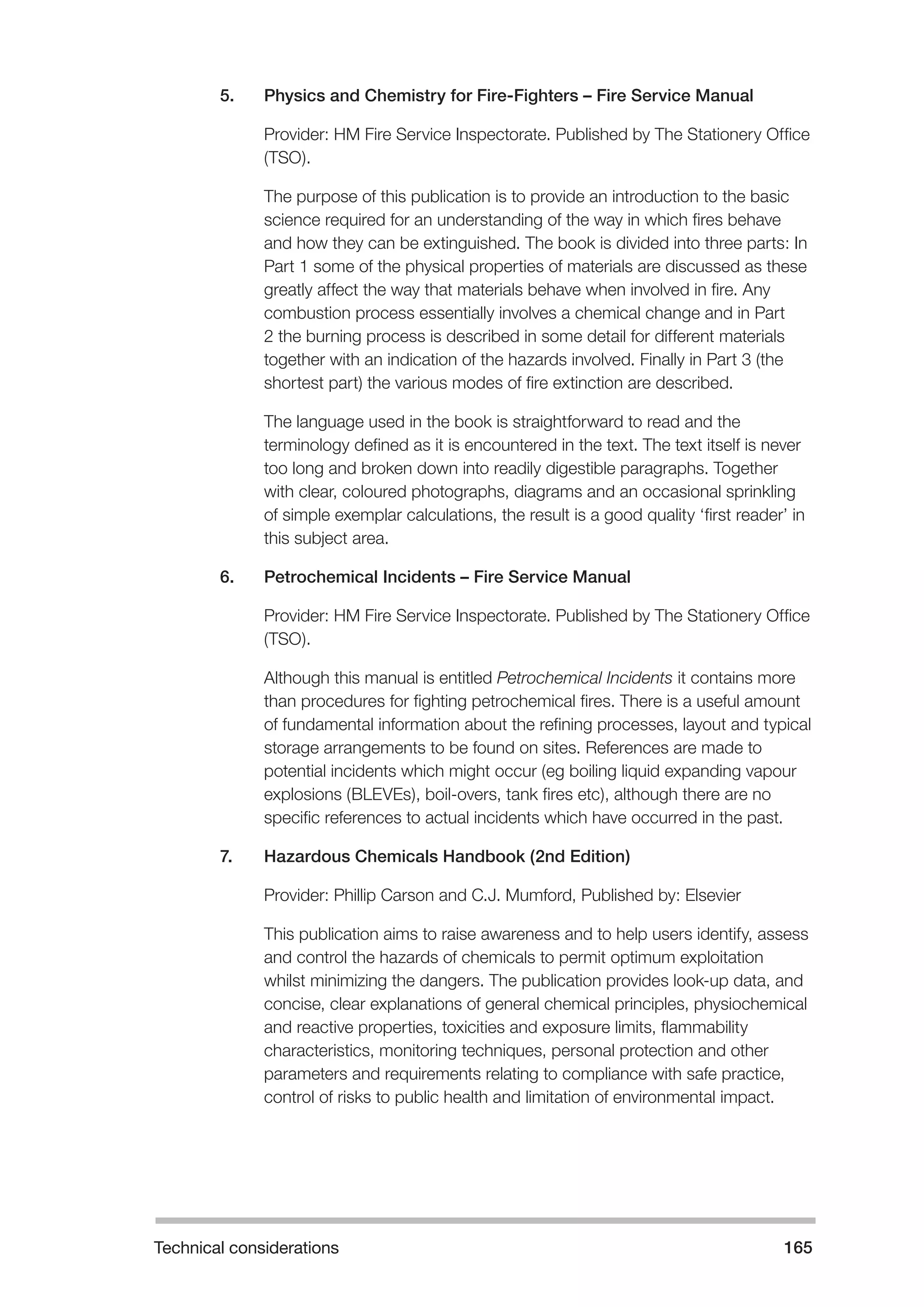 Technical considerations 165 
5. Physics and Chemistry for Fire-Fighters – Fire Service Manual 
Provider: HM Fire Service Inspectorate. Published by The Stationery Office 
(TSO). 
The purpose of this publication is to provide an introduction to the basic 
science required for an understanding of the way in which fires behave 
and how they can be extinguished. The book is divided into three parts: In 
Part 1 some of the physical properties of materials are discussed as these 
greatly affect the way that materials behave when involved in fire. Any 
combustion process essentially involves a chemical change and in Part 
2 the burning process is described in some detail for different materials 
together with an indication of the hazards involved. Finally in Part 3 (the 
shortest part) the various modes of fire extinction are described. 
The language used in the book is straightforward to read and the 
terminology defined as it is encountered in the text. The text itself is never 
too long and broken down into readily digestible paragraphs. Together 
with clear, coloured photographs, diagrams and an occasional sprinkling 
of simple exemplar calculations, the result is a good quality ‘first reader’ in 
this subject area. 
6. Petrochemical Incidents – Fire Service Manual 
Provider: HM Fire Service Inspectorate. Published by The Stationery Office 
(TSO). 
Although this manual is entitled Petrochemical Incidents it contains more 
than procedures for fighting petrochemical fires. There is a useful amount 
of fundamental information about the refining processes, layout and typical 
storage arrangements to be found on sites. References are made to 
potential incidents which might occur (eg boiling liquid expanding vapour 
explosions (BLEVEs), boil-overs, tank fires etc), although there are no 
specific references to actual incidents which have occurred in the past. 
7. Hazardous Chemicals Handbook (2nd Edition) 
Provider: Phillip Carson and C.J. Mumford, Published by: Elsevier 
This publication aims to raise awareness and to help users identify, assess 
and control the hazards of chemicals to permit optimum exploitation 
whilst minimizing the dangers. The publication provides look-up data, and 
concise, clear explanations of general chemical principles, physiochemical 
and reactive properties, toxicities and exposure limits, flammability 
characteristics, monitoring techniques, personal protection and other 
parameters and requirements relating to compliance with safe practice, 
control of risks to public health and limitation of environmental impact. 
 