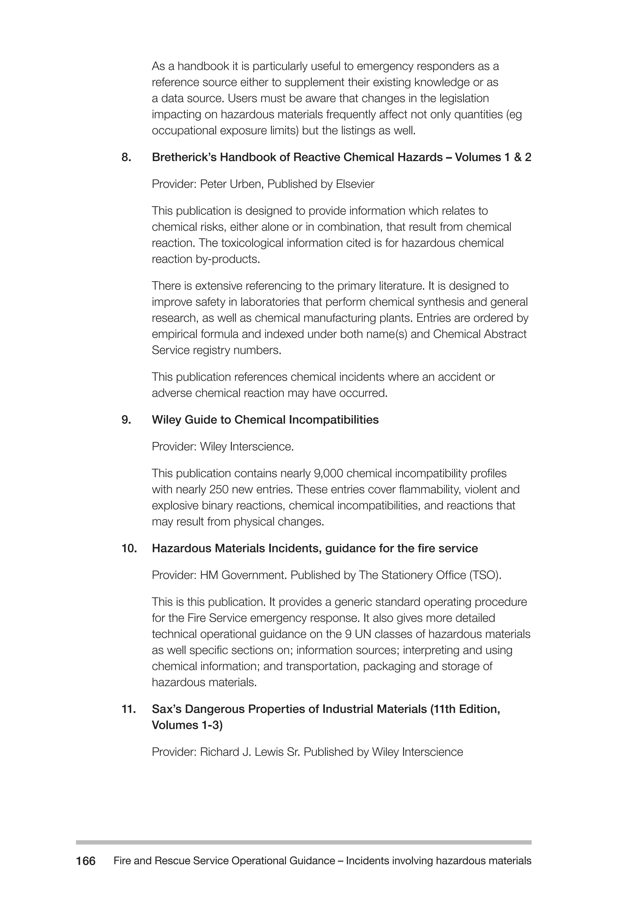 Fire and Rescue Service Operational Guidance – Incidents 166 involving hazardous materials 
As a handbook it is particularly useful to emergency responders as a 
reference source either to supplement their existing knowledge or as 
a data source. Users must be aware that changes in the legislation 
impacting on hazardous materials frequently affect not only quantities (eg 
occupational exposure limits) but the listings as well. 
8. Bretherick’s Handbook of Reactive Chemical Hazards – Volumes 1 & 2 
Provider: Peter Urben, Published by Elsevier 
This publication is designed to provide information which relates to 
chemical risks, either alone or in combination, that result from chemical 
reaction. The toxicological information cited is for hazardous chemical 
reaction by-products. 
There is extensive referencing to the primary literature. It is designed to 
improve safety in laboratories that perform chemical synthesis and general 
research, as well as chemical manufacturing plants. Entries are ordered by 
empirical formula and indexed under both name(s) and Chemical Abstract 
Service registry numbers. 
This publication references chemical incidents where an accident or 
adverse chemical reaction may have occurred. 
9. Wiley Guide to Chemical Incompatibilities 
Provider: Wiley Interscience. 
This publication contains nearly 9,000 chemical incompatibility profiles 
with nearly 250 new entries. These entries cover flammability, violent and 
explosive binary reactions, chemical incompatibilities, and reactions that 
may result from physical changes. 
10. Hazardous Materials Incidents, guidance for the fire service 
Provider: HM Government. Published by The Stationery Office (TSO). 
This is this publication. It provides a generic standard operating procedure 
for the Fire Service emergency response. It also gives more detailed 
technical operational guidance on the 9 UN classes of hazardous materials 
as well specific sections on; information sources; interpreting and using 
chemical information; and transportation, packaging and storage of 
hazardous materials. 
11. Sax’s Dangerous Properties of Industrial Materials (11th Edition, 
Volumes 1-3) 
Provider: Richard J. Lewis Sr. Published by Wiley Interscience 
 