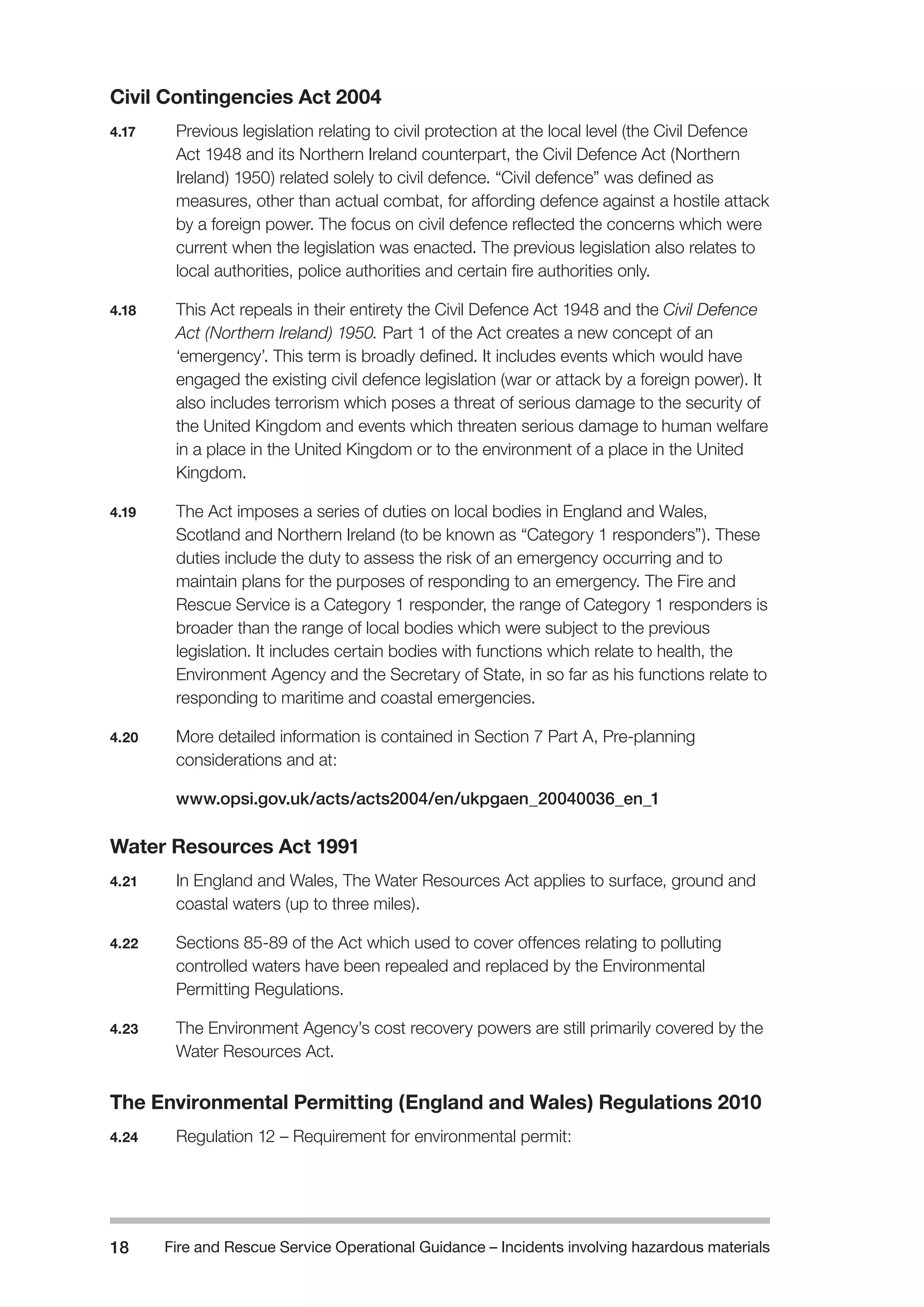 Fire and Rescue Service Operational Guidance – Incidents 18 involving hazardous materials 
Civil Contingencies Act 2004 
4.17 Previous legislation relating to civil protection at the local level (the Civil Defence 
Act 1948 and its Northern Ireland counterpart, the Civil Defence Act (Northern 
Ireland) 1950) related solely to civil defence. “Civil defence” was defined as 
measures, other than actual combat, for affording defence against a hostile attack 
by a foreign power. The focus on civil defence reflected the concerns which were 
current when the legislation was enacted. The previous legislation also relates to 
local authorities, police authorities and certain fire authorities only. 
4.18 This Act repeals in their entirety the Civil Defence Act 1948 and the Civil Defence 
Act (Northern Ireland) 1950. Part 1 of the Act creates a new concept of an 
‘emergency’. This term is broadly defined. It includes events which would have 
engaged the existing civil defence legislation (war or attack by a foreign power). It 
also includes terrorism which poses a threat of serious damage to the security of 
the United Kingdom and events which threaten serious damage to human welfare 
in a place in the United Kingdom or to the environment of a place in the United 
Kingdom. 
4.19 The Act imposes a series of duties on local bodies in England and Wales, 
Scotland and Northern Ireland (to be known as “Category 1 responders”). These 
duties include the duty to assess the risk of an emergency occurring and to 
maintain plans for the purposes of responding to an emergency. The Fire and 
Rescue Service is a Category 1 responder, the range of Category 1 responders is 
broader than the range of local bodies which were subject to the previous 
legislation. It includes certain bodies with functions which relate to health, the 
Environment Agency and the Secretary of State, in so far as his functions relate to 
responding to maritime and coastal emergencies. 
4.20 More detailed information is contained in Section 7 Part A, Pre-planning 
considerations and at: 
www.opsi.gov.uk/acts/acts2004/en/ukpgaen_20040036_en_1 
Water Resources Act 1991 
4.21 In England and Wales, The Water Resources Act applies to surface, ground and 
coastal waters (up to three miles). 
4.22 Sections 85-89 of the Act which used to cover offences relating to polluting 
controlled waters have been repealed and replaced by the Environmental 
Permitting Regulations. 
4.23 The Environment Agency’s cost recovery powers are still primarily covered by the 
Water Resources Act. 
The Environmental Permitting (England and Wales) Regulations 2010 
4.24 Regulation 12 – Requirement for environmental permit: 
 