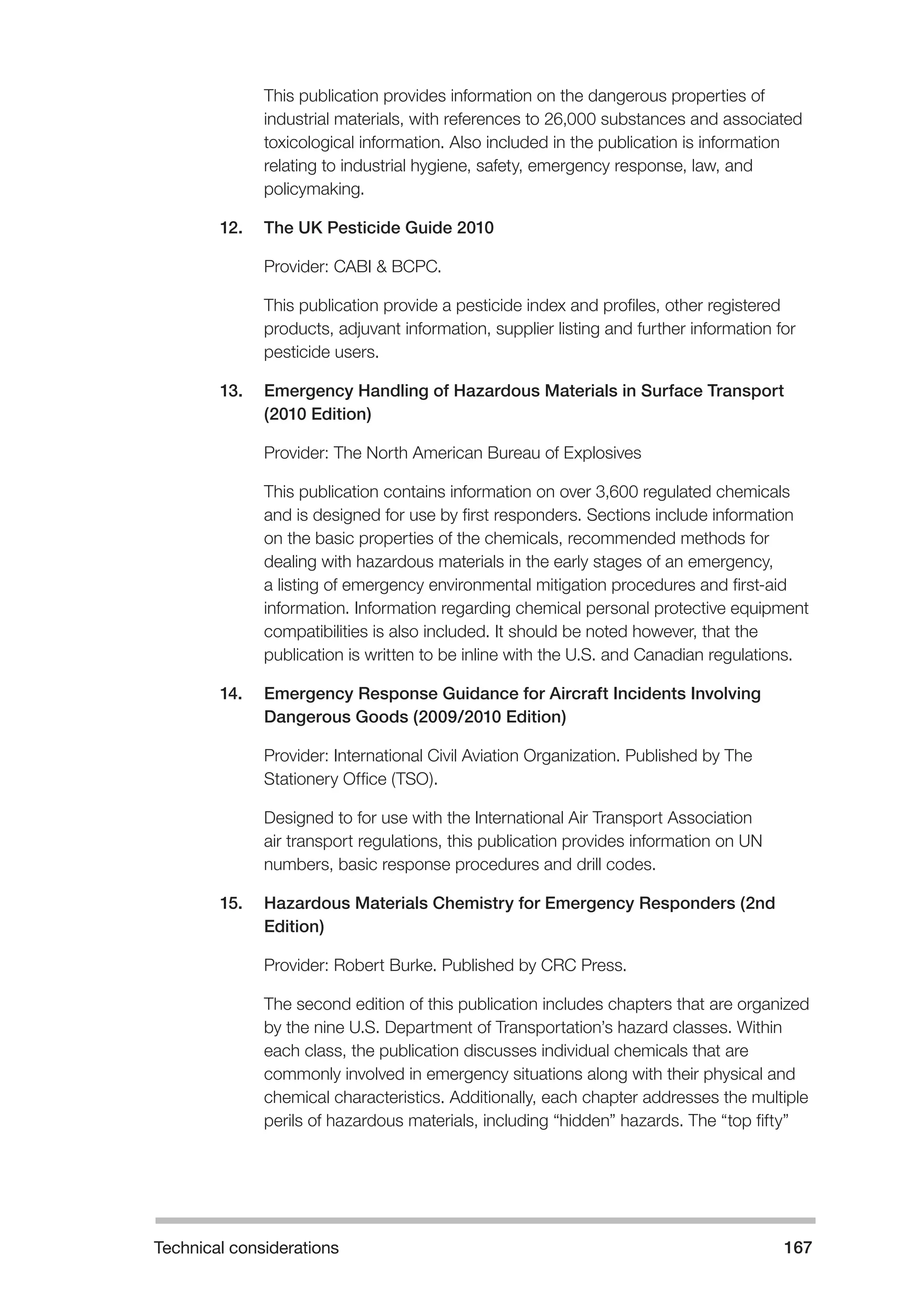 Technical considerations 167 
This publication provides information on the dangerous properties of 
industrial materials, with references to 26,000 substances and associated 
toxicological information. Also included in the publication is information 
relating to industrial hygiene, safety, emergency response, law, and 
policymaking. 
12. The UK Pesticide Guide 2010 
Provider: CABI & BCPC. 
This publication provide a pesticide index and profiles, other registered 
products, adjuvant information, supplier listing and further information for 
pesticide users. 
13. Emergency Handling of Hazardous Materials in Surface Transport 
(2010 Edition) 
Provider: The North American Bureau of Explosives 
This publication contains information on over 3,600 regulated chemicals 
and is designed for use by first responders. Sections include information 
on the basic properties of the chemicals, recommended methods for 
dealing with hazardous materials in the early stages of an emergency, 
a listing of emergency environmental mitigation procedures and first-aid 
information. Information regarding chemical personal protective equipment 
compatibilities is also included. It should be noted however, that the 
publication is written to be inline with the U.S. and Canadian regulations. 
14. Emergency Response Guidance for Aircraft Incidents Involving 
Dangerous Goods (2009/2010 Edition) 
Provider: International Civil Aviation Organization. Published by The 
Stationery Office (TSO). 
Designed to for use with the International Air Transport Association 
air transport regulations, this publication provides information on UN 
numbers, basic response procedures and drill codes. 
15. Hazardous Materials Chemistry for Emergency Responders (2nd 
Edition) 
Provider: Robert Burke. Published by CRC Press. 
The second edition of this publication includes chapters that are organized 
by the nine U.S. Department of Transportation’s hazard classes. Within 
each class, the publication discusses individual chemicals that are 
commonly involved in emergency situations along with their physical and 
chemical characteristics. Additionally, each chapter addresses the multiple 
perils of hazardous materials, including “hidden” hazards. The “top fifty” 
 