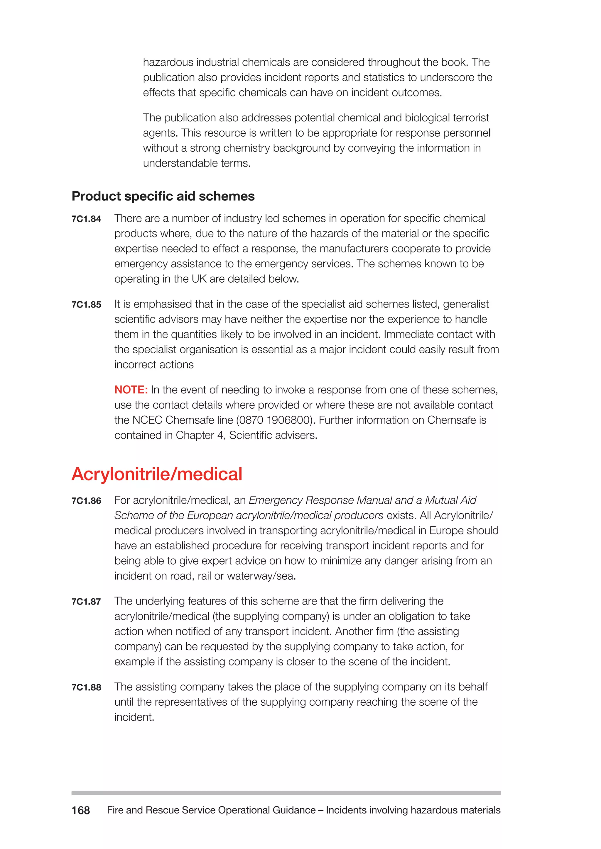 Fire and Rescue Service Operational Guidance – Incidents 168 involving hazardous materials 
hazardous industrial chemicals are considered throughout the book. The 
publication also provides incident reports and statistics to underscore the 
effects that specific chemicals can have on incident outcomes. 
The publication also addresses potential chemical and biological terrorist 
agents. This resource is written to be appropriate for response personnel 
without a strong chemistry background by conveying the information in 
understandable terms. 
Product specific aid schemes 
7C1.84 There are a number of industry led schemes in operation for specific chemical 
products where, due to the nature of the hazards of the material or the specific 
expertise needed to effect a response, the manufacturers cooperate to provide 
emergency assistance to the emergency services. The schemes known to be 
operating in the UK are detailed below. 
7C1.85 It is emphasised that in the case of the specialist aid schemes listed, generalist 
scientific advisors may have neither the expertise nor the experience to handle 
them in the quantities likely to be involved in an incident. Immediate contact with 
the specialist organisation is essential as a major incident could easily result from 
incorrect actions 
NOTE: In the event of needing to invoke a response from one of these schemes, 
use the contact details where provided or where these are not available contact 
the NCEC Chemsafe line (0870 1906800). Further information on Chemsafe is 
contained in Chapter 4, Scientific advisers. 
Acrylonitrile/medical 
7C1.86 For acrylonitrile/medical, an Emergency Response Manual and a Mutual Aid 
Scheme of the European acrylonitrile/medical producers exists. All Acrylonitrile/ 
medical producers involved in transporting acrylonitrile/medical in Europe should 
have an established procedure for receiving transport incident reports and for 
being able to give expert advice on how to minimize any danger arising from an 
incident on road, rail or waterway/sea. 
7C1.87 The underlying features of this scheme are that the firm delivering the 
acrylonitrile/medical (the supplying company) is under an obligation to take 
action when notified of any transport incident. Another firm (the assisting 
company) can be requested by the supplying company to take action, for 
example if the assisting company is closer to the scene of the incident. 
7C1.88 The assisting company takes the place of the supplying company on its behalf 
until the representatives of the supplying company reaching the scene of the 
incident. 
 