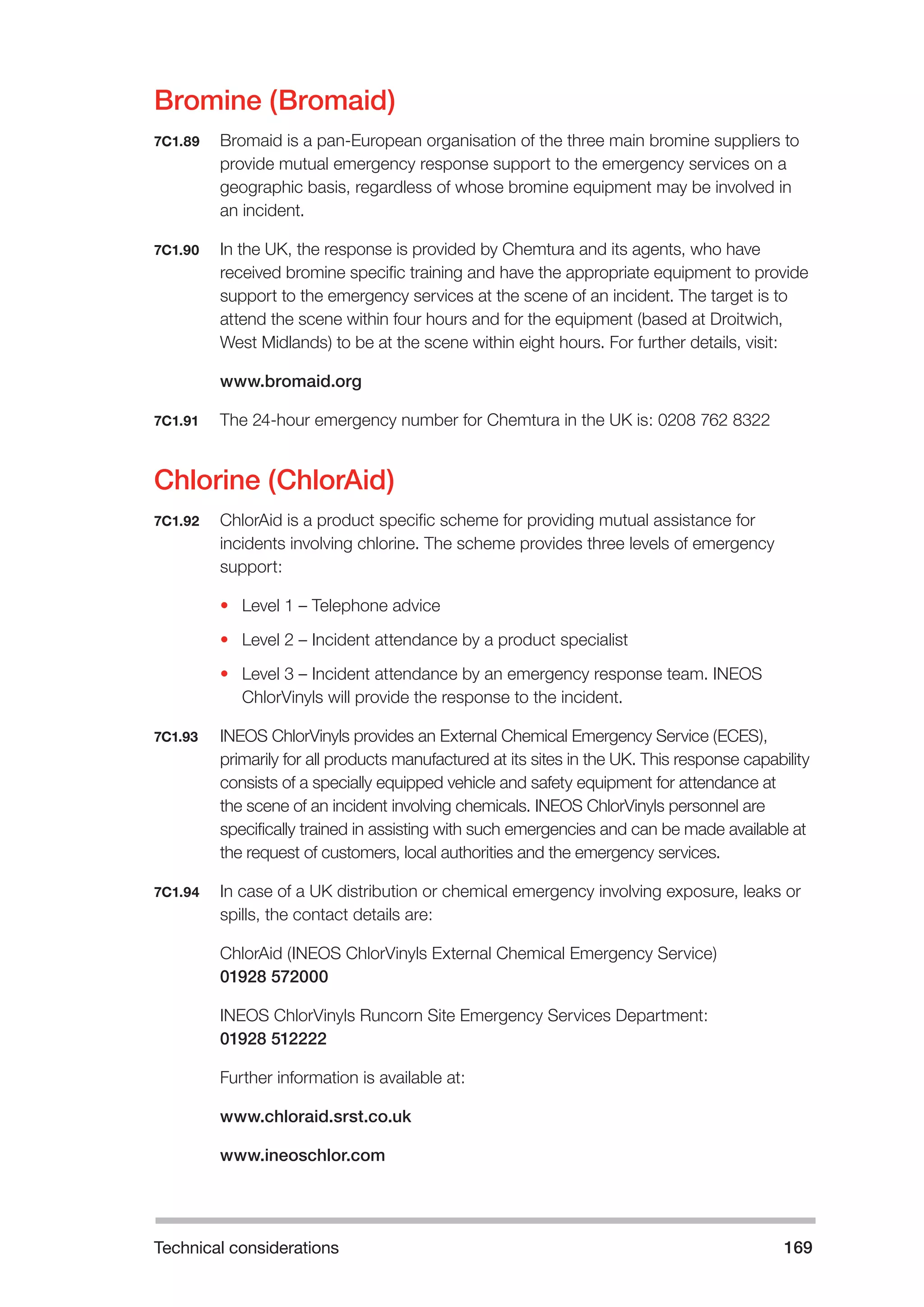 Technical considerations 169 
Bromine (Bromaid) 
7C1.89 Bromaid is a pan-European organisation of the three main bromine suppliers to 
provide mutual emergency response support to the emergency services on a 
geographic basis, regardless of whose bromine equipment may be involved in 
an incident. 
7C1.90 In the UK, the response is provided by Chemtura and its agents, who have 
received bromine specific training and have the appropriate equipment to provide 
support to the emergency services at the scene of an incident. The target is to 
attend the scene within four hours and for the equipment (based at Droitwich, 
West Midlands) to be at the scene within eight hours. For further details, visit: 
www.bromaid.org 
7C1.91 The 24-hour emergency number for Chemtura in the UK is: 0208 762 8322 
Chlorine (ChlorAid) 
7C1.92 ChlorAid is a product specific scheme for providing mutual assistance for 
incidents involving chlorine. The scheme provides three levels of emergency 
support: 
• Level 1 – Telephone advice 
• Level 2 – Incident attendance by a product specialist 
• Level 3 – Incident attendance by an emergency response team. INEOS 
ChlorVinyls will provide the response to the incident. 
7C1.93 INEOS ChlorVinyls provides an External Chemical Emergency Service (ECES), 
primarily for all products manufactured at its sites in the UK. This response capability 
consists of a specially equipped vehicle and safety equipment for attendance at 
the scene of an incident involving chemicals. INEOS ChlorVinyls personnel are 
specifically trained in assisting with such emergencies and can be made available at 
the request of customers, local authorities and the emergency services. 
7C1.94 In case of a UK distribution or chemical emergency involving exposure, leaks or 
spills, the contact details are: 
ChlorAid (INEOS ChlorVinyls External Chemical Emergency Service) 
01928 572000 
INEOS ChlorVinyls Runcorn Site Emergency Services Department: 
01928 512222 
Further information is available at: 
www.chloraid.srst.co.uk 
www.ineoschlor.com 
 