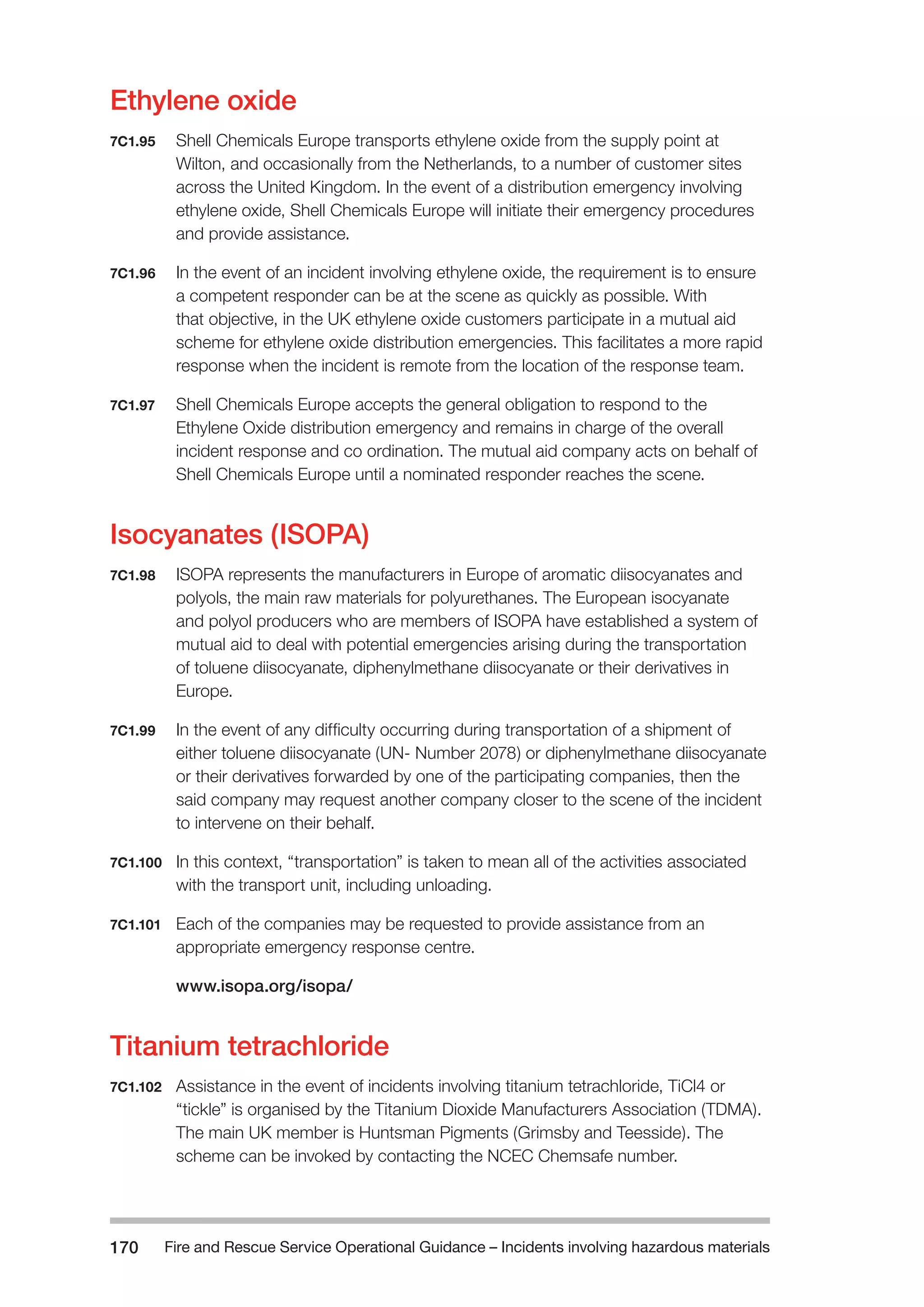 Fire and Rescue Service Operational Guidance – Incidents 170 involving hazardous materials 
Ethylene oxide 
7C1.95 Shell Chemicals Europe transports ethylene oxide from the supply point at 
Wilton, and occasionally from the Netherlands, to a number of customer sites 
across the United Kingdom. In the event of a distribution emergency involving 
ethylene oxide, Shell Chemicals Europe will initiate their emergency procedures 
and provide assistance. 
7C1.96 In the event of an incident involving ethylene oxide, the requirement is to ensure 
a competent responder can be at the scene as quickly as possible. With 
that objective, in the UK ethylene oxide customers participate in a mutual aid 
scheme for ethylene oxide distribution emergencies. This facilitates a more rapid 
response when the incident is remote from the location of the response team. 
7C1.97 Shell Chemicals Europe accepts the general obligation to respond to the 
Ethylene Oxide distribution emergency and remains in charge of the overall 
incident response and co ordination. The mutual aid company acts on behalf of 
Shell Chemicals Europe until a nominated responder reaches the scene. 
Isocyanates (ISOPA) 
7C1.98 ISOPA represents the manufacturers in Europe of aromatic diisocyanates and 
polyols, the main raw materials for polyurethanes. The European isocyanate 
and polyol producers who are members of ISOPA have established a system of 
mutual aid to deal with potential emergencies arising during the transportation 
of toluene diisocyanate, diphenylmethane diisocyanate or their derivatives in 
Europe. 
7C1.99 In the event of any difficulty occurring during transportation of a shipment of 
either toluene diisocyanate (UN- Number 2078) or diphenylmethane diisocyanate 
or their derivatives forwarded by one of the participating companies, then the 
said company may request another company closer to the scene of the incident 
to intervene on their behalf. 
7C1.100 In this context, “transportation” is taken to mean all of the activities associated 
with the transport unit, including unloading. 
7C1.101 Each of the companies may be requested to provide assistance from an 
appropriate emergency response centre. 
www.isopa.org/isopa/ 
Titanium tetrachloride 
7C1.102 Assistance in the event of incidents involving titanium tetrachloride, TiCl4 or 
“tickle” is organised by the Titanium Dioxide Manufacturers Association (TDMA). 
The main UK member is Huntsman Pigments (Grimsby and Teesside). The 
scheme can be invoked by contacting the NCEC Chemsafe number. 
 