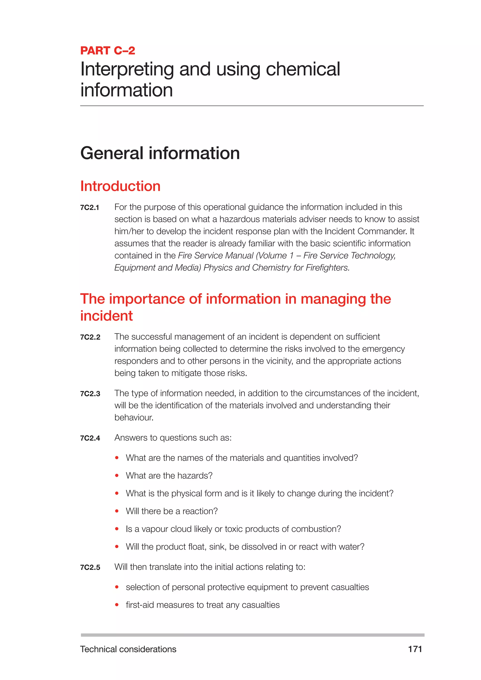 Technical considerations 171 
PART C–2 
Interpreting and using chemical 
information 
General information 
Introduction 
7C2.1 For the purpose of this operational guidance the information included in this 
section is based on what a hazardous materials adviser needs to know to assist 
him/her to develop the incident response plan with the Incident Commander. It 
assumes that the reader is already familiar with the basic scientific information 
contained in the Fire Service Manual (Volume 1 – Fire Service Technology, 
Equipment and Media) Physics and Chemistry for Firefighters. 
The importance of information in managing the 
incident 
7C2.2 The successful management of an incident is dependent on sufficient 
information being collected to determine the risks involved to the emergency 
responders and to other persons in the vicinity, and the appropriate actions 
being taken to mitigate those risks. 
7C2.3 The type of information needed, in addition to the circumstances of the incident, 
will be the identification of the materials involved and understanding their 
behaviour. 
7C2.4 Answers to questions such as: 
• What are the names of the materials and quantities involved? 
• What are the hazards? 
• What is the physical form and is it likely to change during the incident? 
• Will there be a reaction? 
• Is a vapour cloud likely or toxic products of combustion? 
• Will the product float, sink, be dissolved in or react with water? 
7C2.5 Will then translate into the initial actions relating to: 
• selection of personal protective equipment to prevent casualties 
• first-aid measures to treat any casualties 
 