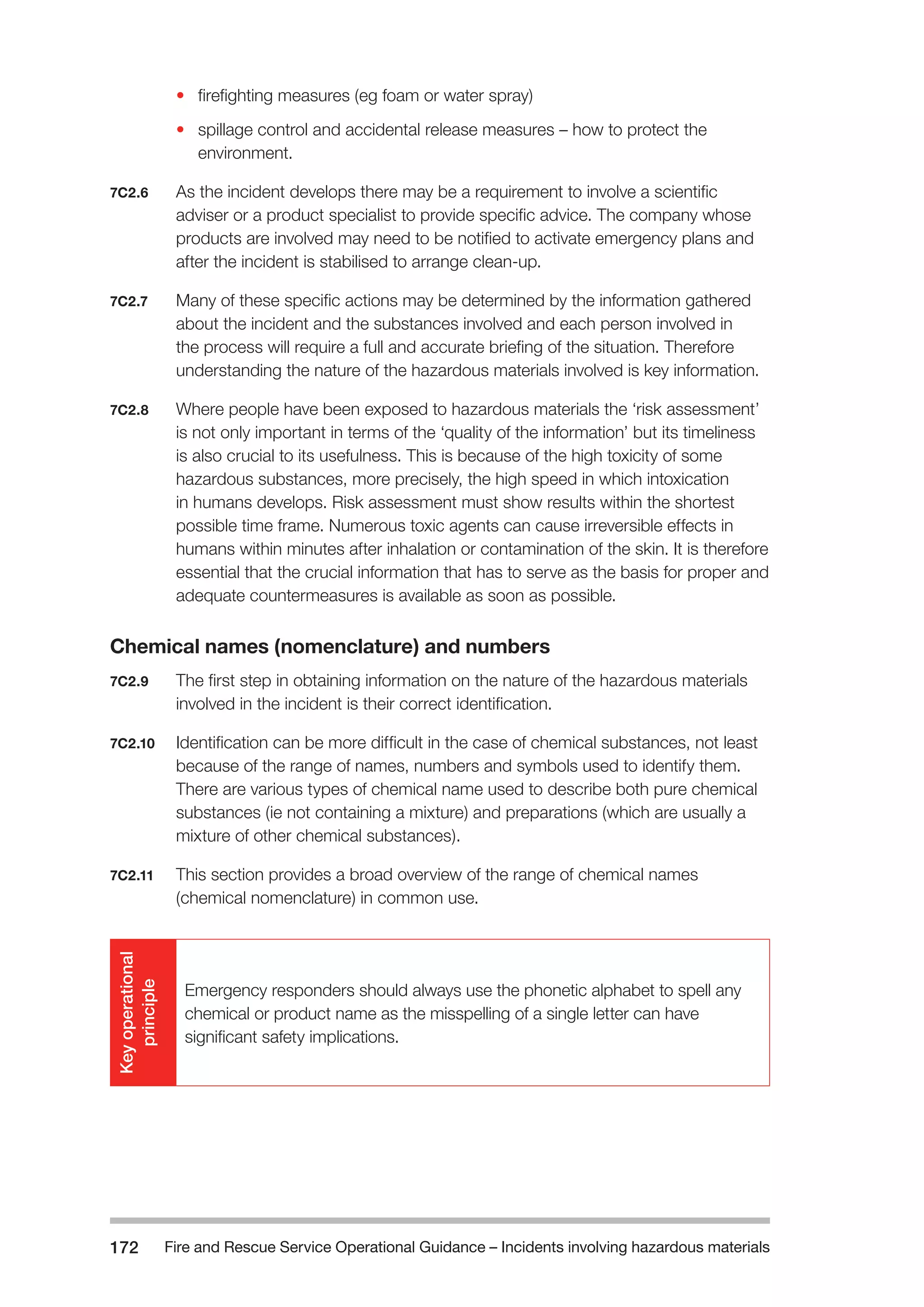 Fire and Rescue Service Operational Guidance – Incidents 172 involving hazardous materials 
• firefighting measures (eg foam or water spray) 
• spillage control and accidental release measures – how to protect the 
environment. 
7C2.6 As the incident develops there may be a requirement to involve a scientific 
adviser or a product specialist to provide specific advice. The company whose 
products are involved may need to be notified to activate emergency plans and 
after the incident is stabilised to arrange clean-up. 
7C2.7 Many of these specific actions may be determined by the information gathered 
about the incident and the substances involved and each person involved in 
the process will require a full and accurate briefing of the situation. Therefore 
understanding the nature of the hazardous materials involved is key information. 
7C2.8 Where people have been exposed to hazardous materials the ‘risk assessment’ 
is not only important in terms of the ‘quality of the information’ but its timeliness 
is also crucial to its usefulness. This is because of the high toxicity of some 
hazardous substances, more precisely, the high speed in which intoxication 
in humans develops. Risk assessment must show results within the shortest 
possible time frame. Numerous toxic agents can cause irreversible effects in 
humans within minutes after inhalation or contamination of the skin. It is therefore 
essential that the crucial information that has to serve as the basis for proper and 
adequate countermeasures is available as soon as possible. 
Chemical names (nomenclature) and numbers 
7C2.9 The first step in obtaining information on the nature of the hazardous materials 
involved in the incident is their correct identification. 
7C2.10 Identification can be more difficult in the case of chemical substances, not least 
because of the range of names, numbers and symbols used to identify them. 
There are various types of chemical name used to describe both pure chemical 
substances (ie not containing a mixture) and preparations (which are usually a 
mixture of other chemical substances). 
7C2.11 This section provides a broad overview of the range of chemical names 
(chemical nomenclature) in common use. 
Key operational 
principle 
Emergency responders should always use the phonetic alphabet to spell any 
chemical or product name as the misspelling of a single letter can have 
significant safety implications. 
 
