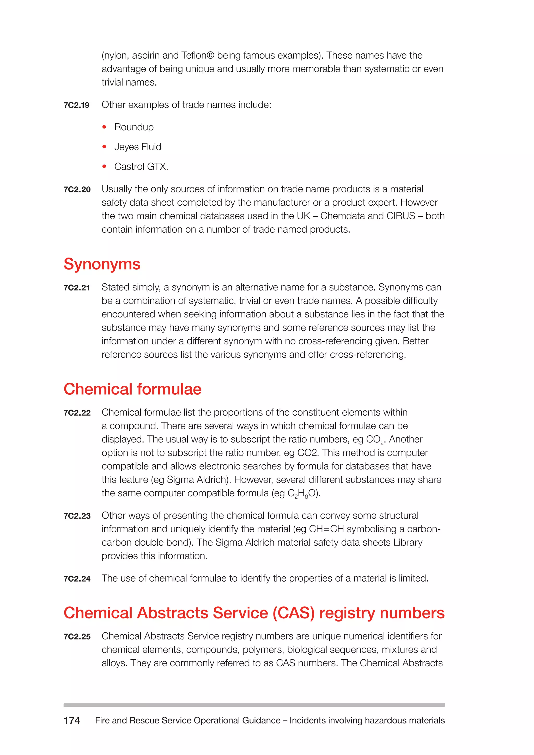 Fire and Rescue Service Operational Guidance – Incidents 174 involving hazardous materials 
(nylon, aspirin and Teflon® being famous examples). These names have the 
advantage of being unique and usually more memorable than systematic or even 
trivial names. 
7C2.19 Other examples of trade names include: 
• Roundup 
• Jeyes Fluid 
• Castrol GTX. 
7C2.20 Usually the only sources of information on trade name products is a material 
safety data sheet completed by the manufacturer or a product expert. However 
the two main chemical databases used in the UK – Chemdata and CIRUS – both 
contain information on a number of trade named products. 
Synonyms 
7C2.21 Stated simply, a synonym is an alternative name for a substance. Synonyms can 
be a combination of systematic, trivial or even trade names. A possible difficulty 
encountered when seeking information about a substance lies in the fact that the 
substance may have many synonyms and some reference sources may list the 
information under a different synonym with no cross-referencing given. Better 
reference sources list the various synonyms and offer cross-referencing. 
Chemical formulae 
7C2.22 Chemical formulae list the proportions of the constituent elements within 
a compound. There are several ways in which chemical formulae can be 
displayed. The usual way is to subscript the ratio numbers, eg CO2. Another 
option is not to subscript the ratio number, eg CO2. This method is computer 
compatible and allows electronic searches by formula for databases that have 
this feature (eg Sigma Aldrich). However, several different substances may share 
the same computer compatible formula (eg C2H6O). 
7C2.23 Other ways of presenting the chemical formula can convey some structural 
information and uniquely identify the material (eg CH=CH symbolising a carbon-carbon 
double bond). The Sigma Aldrich material safety data sheets Library 
provides this information. 
7C2.24 The use of chemical formulae to identify the properties of a material is limited. 
Chemical Abstracts Service (CAS) registry numbers 
7C2.25 Chemical Abstracts Service registry numbers are unique numerical identifiers for 
chemical elements, compounds, polymers, biological sequences, mixtures and 
alloys. They are commonly referred to as CAS numbers. The Chemical Abstracts 
 