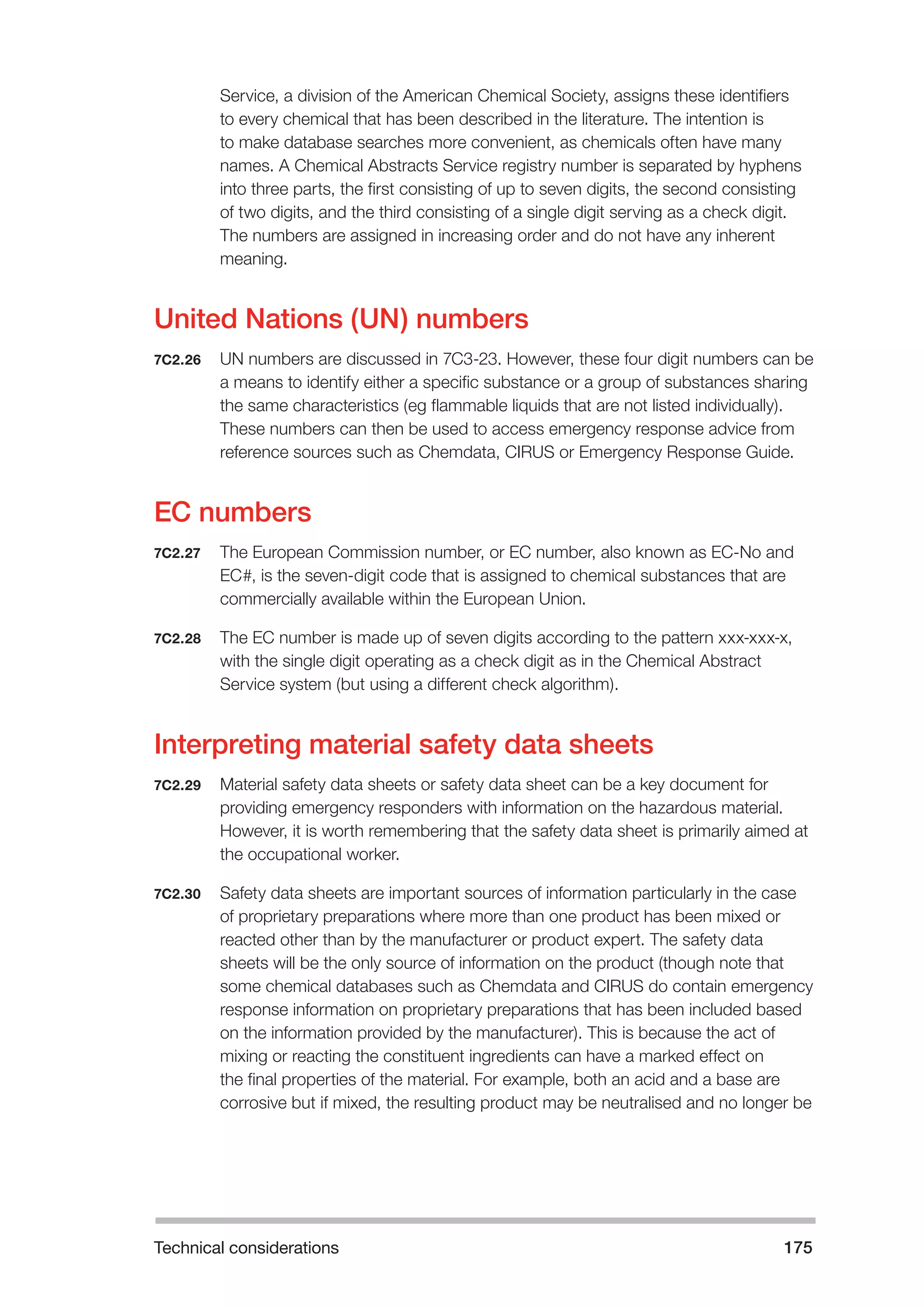 Technical considerations 175 
Service, a division of the American Chemical Society, assigns these identifiers 
to every chemical that has been described in the literature. The intention is 
to make database searches more convenient, as chemicals often have many 
names. A Chemical Abstracts Service registry number is separated by hyphens 
into three parts, the first consisting of up to seven digits, the second consisting 
of two digits, and the third consisting of a single digit serving as a check digit. 
The numbers are assigned in increasing order and do not have any inherent 
meaning. 
United Nations (UN) numbers 
7C2.26 UN numbers are discussed in 7C3-23. However, these four digit numbers can be 
a means to identify either a specific substance or a group of substances sharing 
the same characteristics (eg flammable liquids that are not listed individually). 
These numbers can then be used to access emergency response advice from 
reference sources such as Chemdata, CIRUS or Emergency Response Guide. 
EC numbers 
7C2.27 The European Commission number, or EC number, also known as EC-No and 
EC#, is the seven-digit code that is assigned to chemical substances that are 
commercially available within the European Union. 
7C2.28 The EC number is made up of seven digits according to the pattern xxx-xxx-x, 
with the single digit operating as a check digit as in the Chemical Abstract 
Service system (but using a different check algorithm). 
Interpreting material safety data sheets 
7C2.29 Material safety data sheets or safety data sheet can be a key document for 
providing emergency responders with information on the hazardous material. 
However, it is worth remembering that the safety data sheet is primarily aimed at 
the occupational worker. 
7C2.30 Safety data sheets are important sources of information particularly in the case 
of proprietary preparations where more than one product has been mixed or 
reacted other than by the manufacturer or product expert. The safety data 
sheets will be the only source of information on the product (though note that 
some chemical databases such as Chemdata and CIRUS do contain emergency 
response information on proprietary preparations that has been included based 
on the information provided by the manufacturer). This is because the act of 
mixing or reacting the constituent ingredients can have a marked effect on 
the final properties of the material. For example, both an acid and a base are 
corrosive but if mixed, the resulting product may be neutralised and no longer be 
 