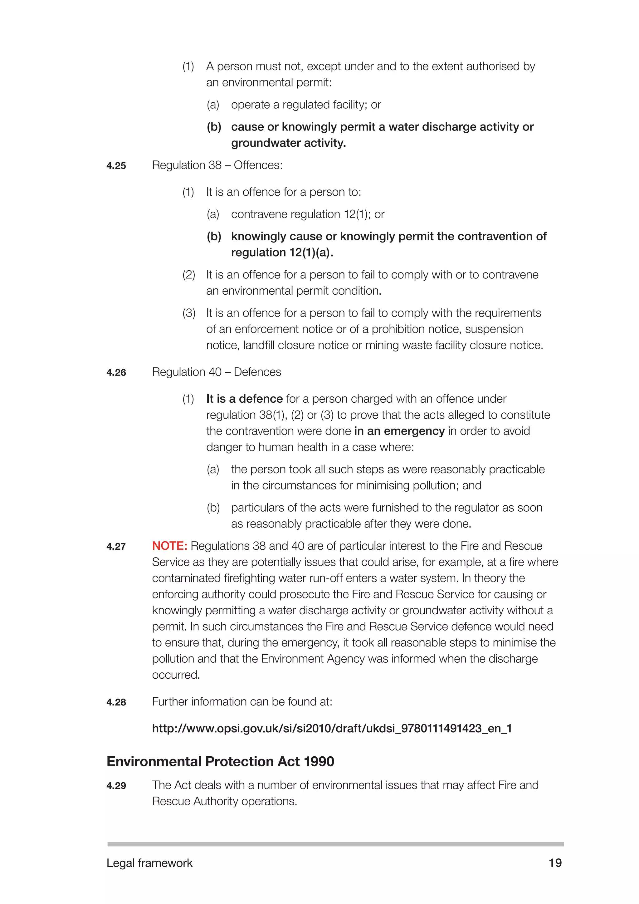 Legal framework 19 
(1) A person must not, except under and to the extent authorised by 
an environmental permit: 
(a) operate a regulated facility; or 
(b) cause or knowingly permit a water discharge activity or 
groundwater activity. 
4.25 Regulation 38 – Offences: 
(1) It is an offence for a person to: 
(a) contravene regulation 12(1); or 
(b) knowingly cause or knowingly permit the contravention of 
regulation 12(1)(a). 
(2) It is an offence for a person to fail to comply with or to contravene 
an environmental permit condition. 
(3) It is an offence for a person to fail to comply with the requirements 
of an enforcement notice or of a prohibition notice, suspension 
notice, landfill closure notice or mining waste facility closure notice. 
4.26 Regulation 40 – Defences 
(1) It is a defence for a person charged with an offence under 
regulation 38(1), (2) or (3) to prove that the acts alleged to constitute 
the contravention were done in an emergency in order to avoid 
danger to human health in a case where: 
(a) the person took all such steps as were reasonably practicable 
in the circumstances for minimising pollution; and 
(b) particulars of the acts were furnished to the regulator as soon 
as reasonably practicable after they were done. 
4.27 NOTE: Regulations 38 and 40 are of particular interest to the Fire and Rescue 
Service as they are potentially issues that could arise, for example, at a fire where 
contaminated firefighting water run-off enters a water system. In theory the 
enforcing authority could prosecute the Fire and Rescue Service for causing or 
knowingly permitting a water discharge activity or groundwater activity without a 
permit. In such circumstances the Fire and Rescue Service defence would need 
to ensure that, during the emergency, it took all reasonable steps to minimise the 
pollution and that the Environment Agency was informed when the discharge 
occurred. 
4.28 Further information can be found at: 
http://www.opsi.gov.uk/si/si2010/draft/ukdsi_9780111491423_en_1 
Environmental Protection Act 1990 
4.29 The Act deals with a number of environmental issues that may affect Fire and 
Rescue Authority operations. 
 