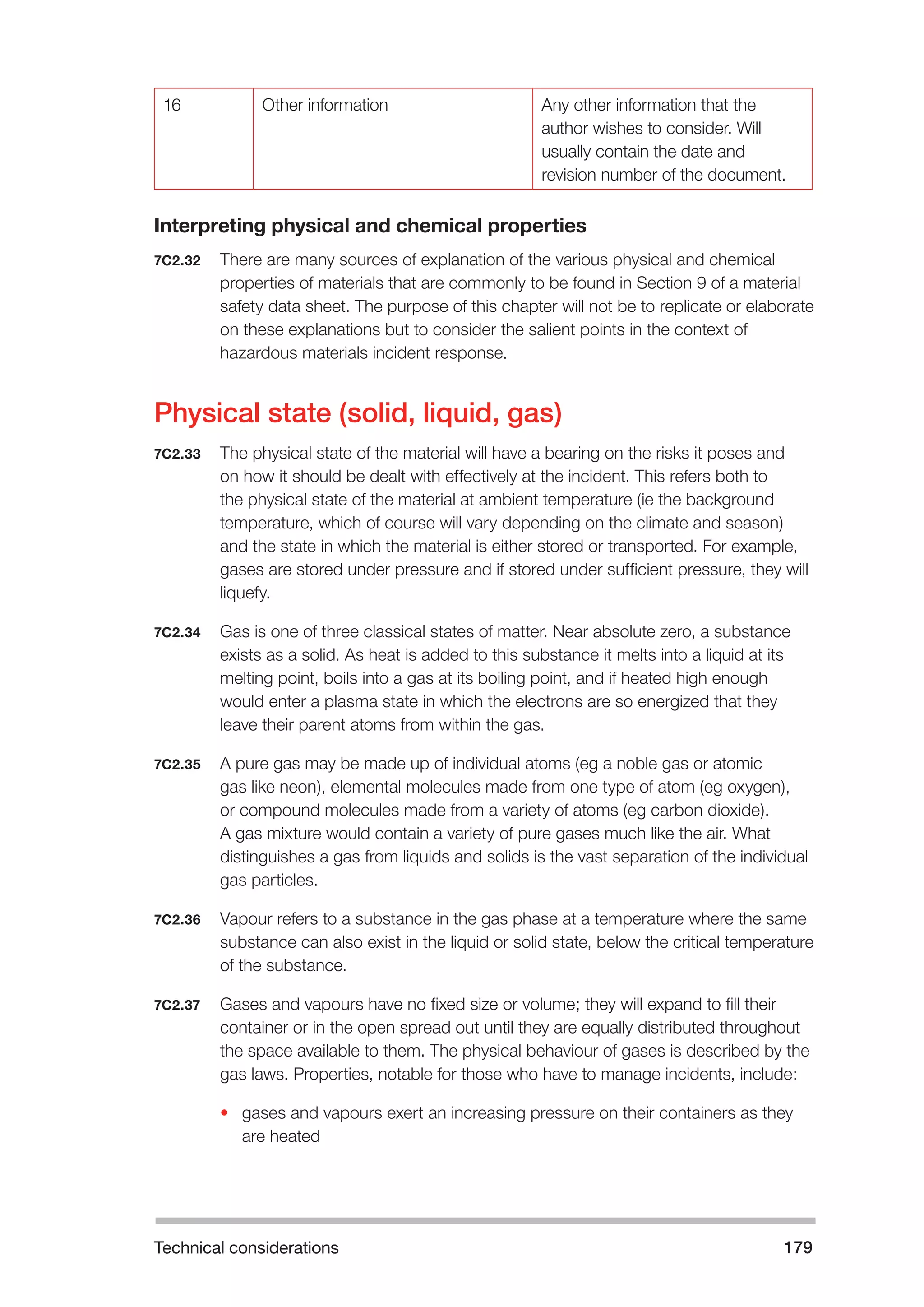 Technical considerations 179 
16 Other information Any other information that the 
author wishes to consider. Will 
usually contain the date and 
revision number of the document. 
Interpreting physical and chemical properties 
7C2.32 There are many sources of explanation of the various physical and chemical 
properties of materials that are commonly to be found in Section 9 of a material 
safety data sheet. The purpose of this chapter will not be to replicate or elaborate 
on these explanations but to consider the salient points in the context of 
hazardous materials incident response. 
Physical state (solid, liquid, gas) 
7C2.33 The physical state of the material will have a bearing on the risks it poses and 
on how it should be dealt with effectively at the incident. This refers both to 
the physical state of the material at ambient temperature (ie the background 
temperature, which of course will vary depending on the climate and season) 
and the state in which the material is either stored or transported. For example, 
gases are stored under pressure and if stored under sufficient pressure, they will 
liquefy. 
7C2.34 Gas is one of three classical states of matter. Near absolute zero, a substance 
exists as a solid. As heat is added to this substance it melts into a liquid at its 
melting point, boils into a gas at its boiling point, and if heated high enough 
would enter a plasma state in which the electrons are so energized that they 
leave their parent atoms from within the gas. 
7C2.35 A pure gas may be made up of individual atoms (eg a noble gas or atomic 
gas like neon), elemental molecules made from one type of atom (eg oxygen), 
or compound molecules made from a variety of atoms (eg carbon dioxide). 
A gas mixture would contain a variety of pure gases much like the air. What 
distinguishes a gas from liquids and solids is the vast separation of the individual 
gas particles. 
7C2.36 Vapour refers to a substance in the gas phase at a temperature where the same 
substance can also exist in the liquid or solid state, below the critical temperature 
of the substance. 
7C2.37 Gases and vapours have no fixed size or volume; they will expand to fill their 
container or in the open spread out until they are equally distributed throughout 
the space available to them. The physical behaviour of gases is described by the 
gas laws. Properties, notable for those who have to manage incidents, include: 
• gases and vapours exert an increasing pressure on their containers as they 
are heated 
 