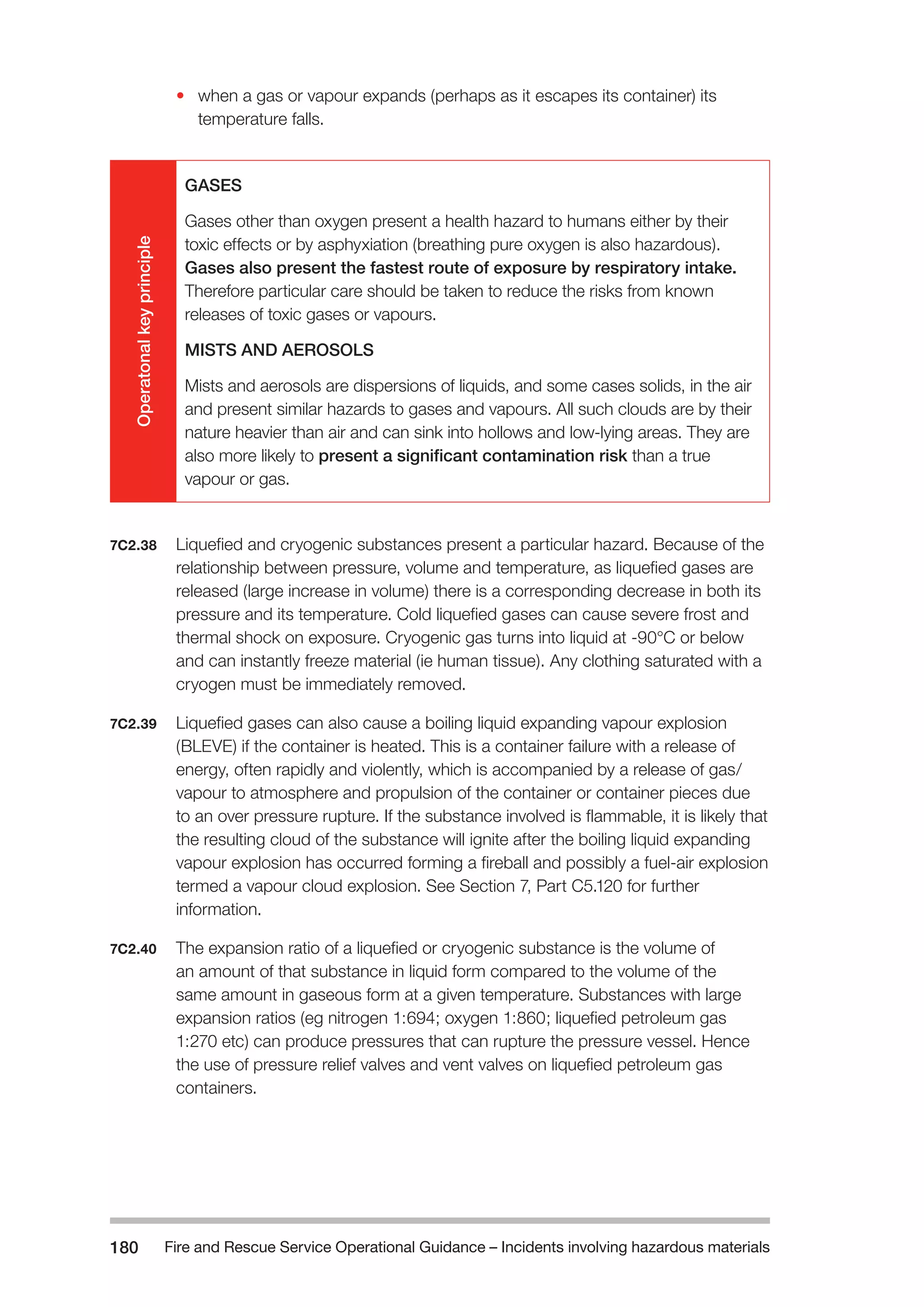 Fire and Rescue Service Operational Guidance – Incidents 180 involving hazardous materials 
• when a gas or vapour expands (perhaps as it escapes its container) its 
temperature falls. 
Operatonal key principle 
GASES 
Gases other than oxygen present a health hazard to humans either by their 
toxic effects or by asphyxiation (breathing pure oxygen is also hazardous). 
Gases also present the fastest route of exposure by respiratory intake. 
Therefore particular care should be taken to reduce the risks from known 
releases of toxic gases or vapours. 
MISTS AND AEROSOLS 
Mists and aerosols are dispersions of liquids, and some cases solids, in the air 
and present similar hazards to gases and vapours. All such clouds are by their 
nature heavier than air and can sink into hollows and low-lying areas. They are 
also more likely to present a significant contamination risk than a true 
vapour or gas. 
7C2.38 Liquefied and cryogenic substances present a particular hazard. Because of the 
relationship between pressure, volume and temperature, as liquefied gases are 
released (large increase in volume) there is a corresponding decrease in both its 
pressure and its temperature. Cold liquefied gases can cause severe frost and 
thermal shock on exposure. Cryogenic gas turns into liquid at -90°C or below 
and can instantly freeze material (ie human tissue). Any clothing saturated with a 
cryogen must be immediately removed. 
7C2.39 Liquefied gases can also cause a boiling liquid expanding vapour explosion 
(BLEVE) if the container is heated. This is a container failure with a release of 
energy, often rapidly and violently, which is accompanied by a release of gas/ 
vapour to atmosphere and propulsion of the container or container pieces due 
to an over pressure rupture. If the substance involved is flammable, it is likely that 
the resulting cloud of the substance will ignite after the boiling liquid expanding 
vapour explosion has occurred forming a fireball and possibly a fuel-air explosion 
termed a vapour cloud explosion. See Section 7, Part C5.120 for further 
information. 
7C2.40 The expansion ratio of a liquefied or cryogenic substance is the volume of 
an amount of that substance in liquid form compared to the volume of the 
same amount in gaseous form at a given temperature. Substances with large 
expansion ratios (eg nitrogen 1:694; oxygen 1:860; liquefied petroleum gas 
1:270 etc) can produce pressures that can rupture the pressure vessel. Hence 
the use of pressure relief valves and vent valves on liquefied petroleum gas 
containers. 
 