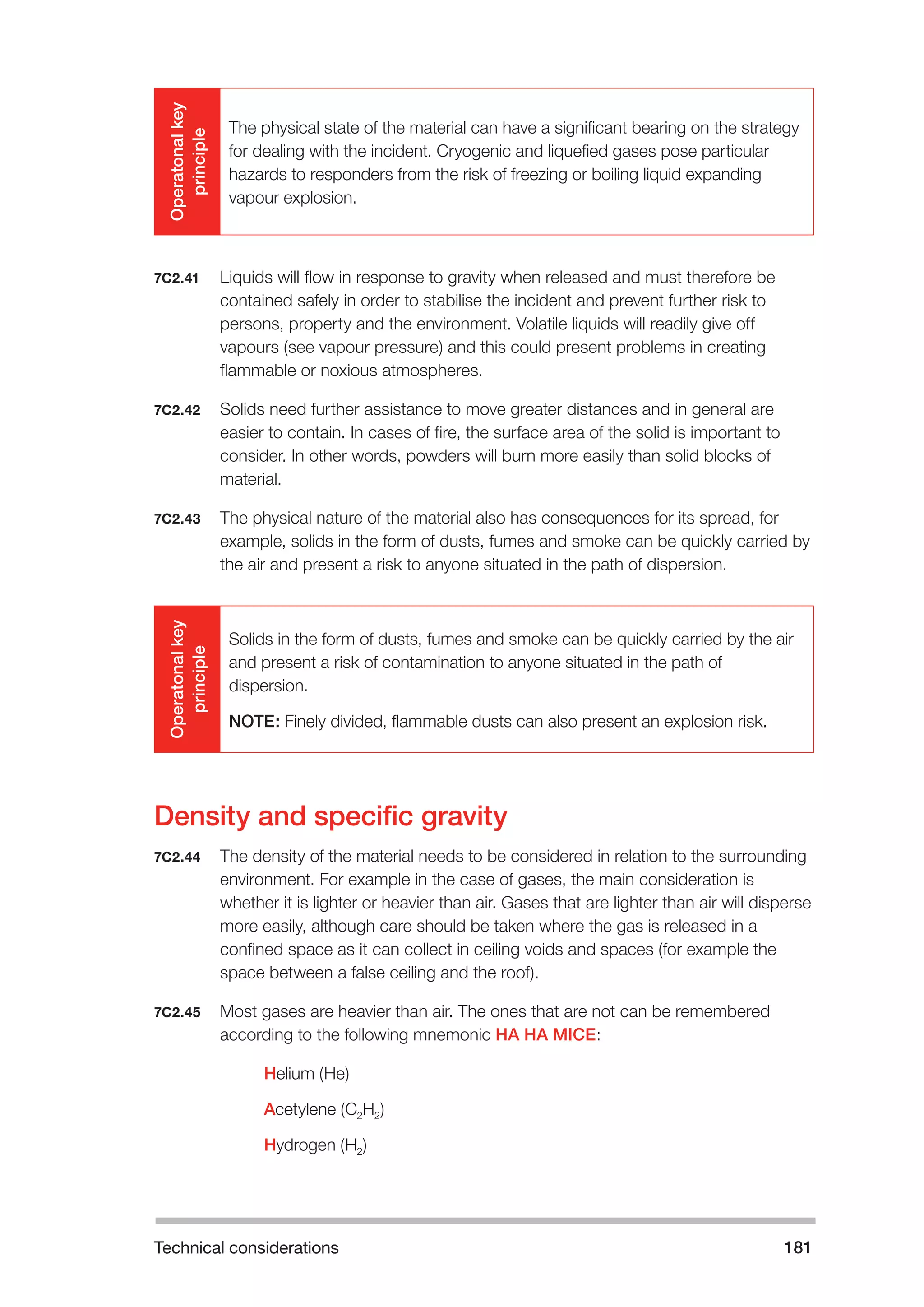 Technical considerations 181 
Operatonal key 
principle 
The physical state of the material can have a significant bearing on the strategy 
for dealing with the incident. Cryogenic and liquefied gases pose particular 
hazards to responders from the risk of freezing or boiling liquid expanding 
vapour explosion. 
7C2.41 Liquids will flow in response to gravity when released and must therefore be 
contained safely in order to stabilise the incident and prevent further risk to 
persons, property and the environment. Volatile liquids will readily give off 
vapours (see vapour pressure) and this could present problems in creating 
flammable or noxious atmospheres. 
7C2.42 Solids need further assistance to move greater distances and in general are 
easier to contain. In cases of fire, the surface area of the solid is important to 
consider. In other words, powders will burn more easily than solid blocks of 
material. 
7C2.43 The physical nature of the material also has consequences for its spread, for 
example, solids in the form of dusts, fumes and smoke can be quickly carried by 
the air and present a risk to anyone situated in the path of dispersion. 
Operatonal key 
principle 
Solids in the form of dusts, fumes and smoke can be quickly carried by the air 
and present a risk of contamination to anyone situated in the path of 
dispersion. 
NOTE: Finely divided, flammable dusts can also present an explosion risk. 
Density and specific gravity 
7C2.44 The density of the material needs to be considered in relation to the surrounding 
environment. For example in the case of gases, the main consideration is 
whether it is lighter or heavier than air. Gases that are lighter than air will disperse 
more easily, although care should be taken where the gas is released in a 
confined space as it can collect in ceiling voids and spaces (for example the 
space between a false ceiling and the roof). 
7C2.45 Most gases are heavier than air. The ones that are not can be remembered 
according to the following mnemonic HA HA MICE: 
Helium (He) 
Acetylene (C2H2) 
Hydrogen (H2) 
 
