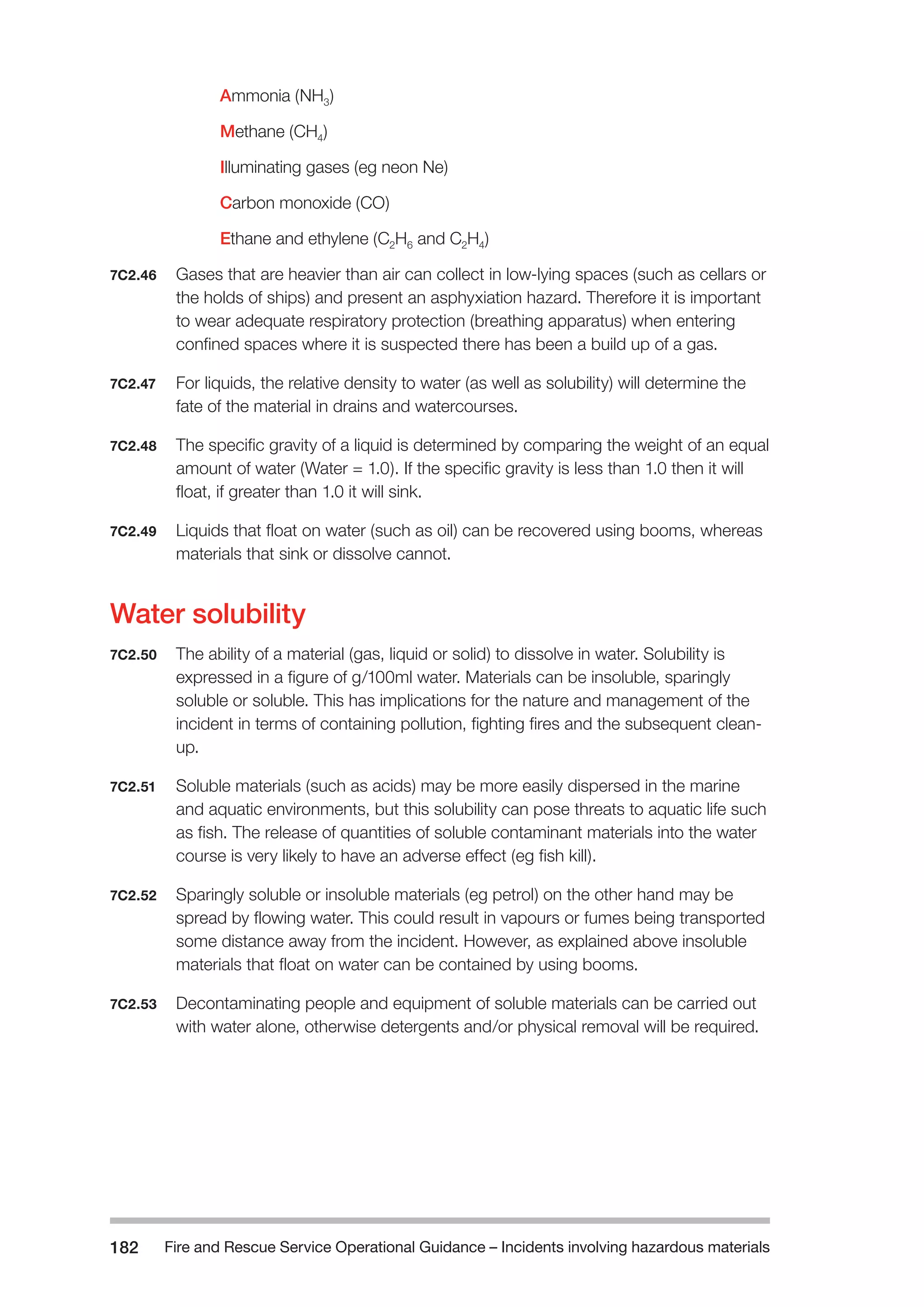Fire and Rescue Service Operational Guidance – Incidents 182 involving hazardous materials 
Ammonia (NH3) 
Methane (CH4) 
Illuminating gases (eg neon Ne) 
Carbon monoxide (CO) 
Ethane and ethylene (C2H6 and C2H4) 
7C2.46 Gases that are heavier than air can collect in low-lying spaces (such as cellars or 
the holds of ships) and present an asphyxiation hazard. Therefore it is important 
to wear adequate respiratory protection (breathing apparatus) when entering 
confined spaces where it is suspected there has been a build up of a gas. 
7C2.47 For liquids, the relative density to water (as well as solubility) will determine the 
fate of the material in drains and watercourses. 
7C2.48 The specific gravity of a liquid is determined by comparing the weight of an equal 
amount of water (Water = 1.0). If the specific gravity is less than 1.0 then it will 
float, if greater than 1.0 it will sink. 
7C2.49 Liquids that float on water (such as oil) can be recovered using booms, whereas 
materials that sink or dissolve cannot. 
Water solubility 
7C2.50 The ability of a material (gas, liquid or solid) to dissolve in water. Solubility is 
expressed in a figure of g/100ml water. Materials can be insoluble, sparingly 
soluble or soluble. This has implications for the nature and management of the 
incident in terms of containing pollution, fighting fires and the subsequent clean-up. 
7C2.51 Soluble materials (such as acids) may be more easily dispersed in the marine 
and aquatic environments, but this solubility can pose threats to aquatic life such 
as fish. The release of quantities of soluble contaminant materials into the water 
course is very likely to have an adverse effect (eg fish kill). 
7C2.52 Sparingly soluble or insoluble materials (eg petrol) on the other hand may be 
spread by flowing water. This could result in vapours or fumes being transported 
some distance away from the incident. However, as explained above insoluble 
materials that float on water can be contained by using booms. 
7C2.53 Decontaminating people and equipment of soluble materials can be carried out 
with water alone, otherwise detergents and/or physical removal will be required. 
 
